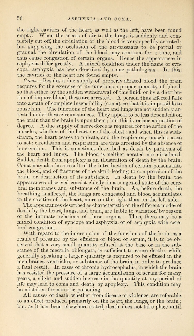 the right cavities of the heart, as well as the left, have been found empty. When the access of air to the lungs is suddenly and com- pletely cut off, the circulation of the blood is very speedily arrested; but supposing the occlusion of the air-passages to be partial or gradual, the circulation of the blood may continue for a time, and thus cause congestion of certain organs. Hence the appearances in asphyxia differ greatly. A mixed condition under the name of syn- copal asphyxia has been described by some pathologists. In this, the cavities of the heart are found empty. Coma.—Besides a due supply of properly aerated blood, the brain requires for the exercise of its functions a proper quantity of blood, so that either by the sudden withdrawal of this fluid, or by a distribu- tion of impure blood, these are arrested. A person thus affected falls into a state of complete insensibility (coma), so that it is impossible to rouse him. The functions of the heart and lungs are not suddenly ar- rested under these circumstances. They appear to be less dependent on the brain than the brain is upon them; but this is rather a question of degree. A due supply of nerve-force is required for the action of the muscles, whether of the heart or of the chest; and when this is with- drawn, the heart ceases to pulsate, and the respiratory muscles cease to act: circulation and respiration are thus arrested by the absence of innervation. This is sometimes described as death by paralysis of the heart and lungs. The blood is neither aerated nor circulated. Sudden death from apoplexy is an illustration of death by the brain. Coma may also be a result of the introduction of certain poisons into the blood, and of fractures of the skull leading to compression of the brain or destruction of its substance. In death by the brain, the appearances observed consist chiefly in a congested state of the cere- bral membranes and substance of the brain. As, before death, the breathing is affected, the lungs are congested and blood accumulates in the cavities of the heart, more on the right than on the left side. The appearances described as characteristic of the different modes of death by the heart, lungs, and brain, are liable to variation by reason of the intimate relations of these organs. Thus, there may be a mixed condition of syncope and asphyxia, or of asphyxia with cere- bral congestion. With regard to the interruption of the functions of the brain as a result of pressure by the effusion of blood or serum, it is to be ob- served that a very small quantity effused at the base or in the sub- stance of the medulla oblongata, is sufficient to cause death; while generally speaking a larger quantity is required to be effused in the membranes, ventricles, or substance of the brain, in order to produce a fatal result. In cases of chronic hydrocephalus, in which the brain has resisted the pressure of a large accumulation of serum for many years, a slight and sudden increase in the quantity at any period of life may lead to coma and death by apoplexy. This condition may be mistaken for narcotic poisoning. All causes of death, whether from disease or violence, are referable to an effect produced primarily on the heart, the lungs, or the brain; but, as it has been elsewhere stated, death does not take place until