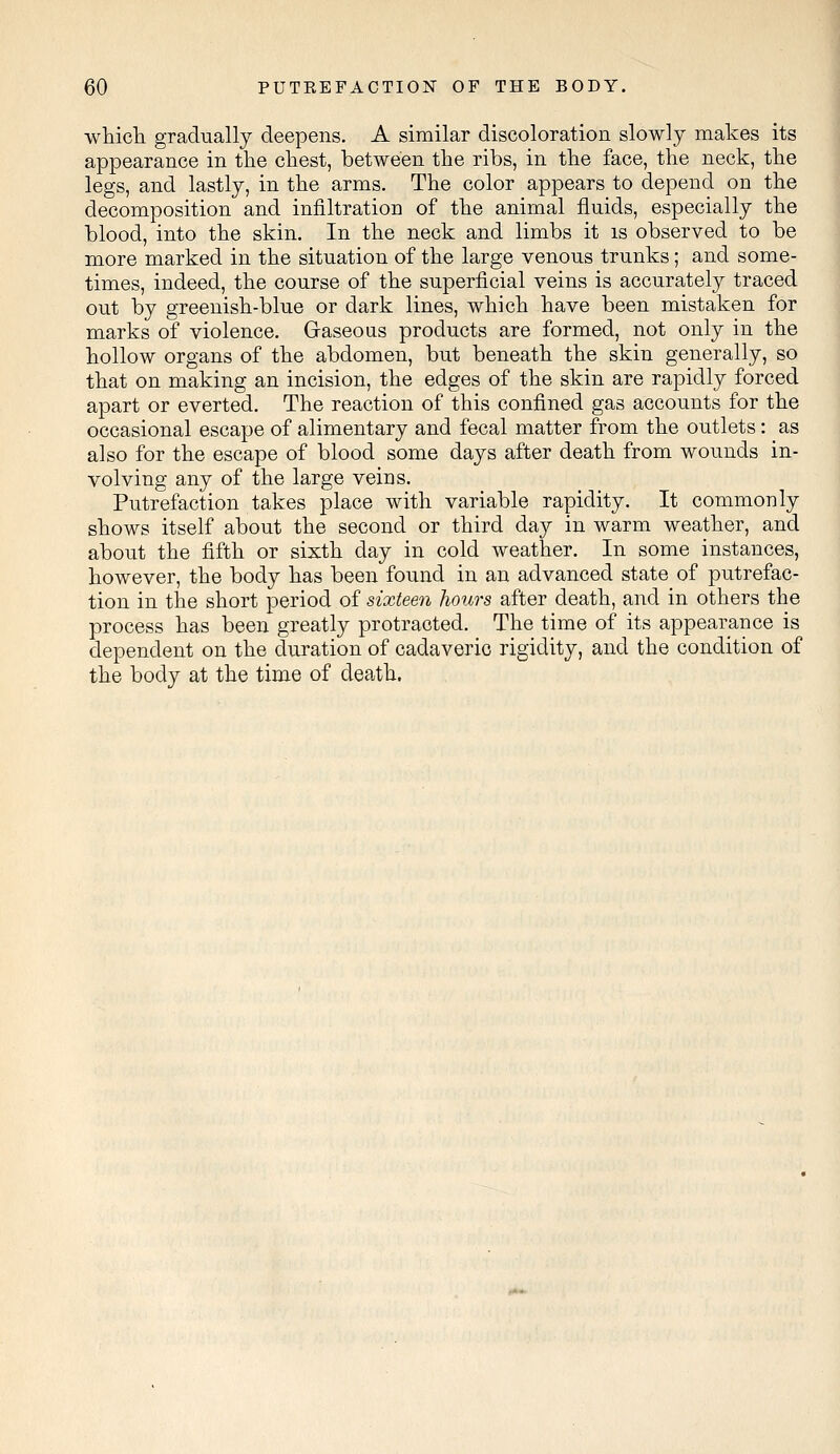 which gradually deepens. A similar discoloration slowly makes its appearance in the chest, between the ribs, in the face, the neck, the legs, and lastly, in the arms. The color appears to depend on the decomposition and infiltration of the animal fluids, especially the blood, into the skin. In the neck and limbs it is observed to be more marked in the situation of the large venous trunks; and some- times, indeed, the course of the superficial veins is accurately traced out by greenish-blue or dark lines, which have been mistaken for marks of violence. Gaseous products are formed, not only in the hollow organs of the abdomen, but beneath the skin generally, so that on making an incision, the edges of the skin are rapidly forced apart or everted. The reaction of this confined gas accounts for the occasional escape of alimentary and fecal matter from the outlets: as also for the escape of blood some days after death from wounds in- volving any of the large veins. Putrefaction takes place with variable rapidity. It commonly shows itself about the second or third day in warm weather, and about the fifth or sixth day in cold weather. In some instances, however, the body has been found in an advanced state of putrefac- tion in the short period of sixteen hours after death, and in others the process has been greatly protracted. The time of its appearance is dependent on the duration of cadaveric rigidity, and the condition of the body at the time of death.