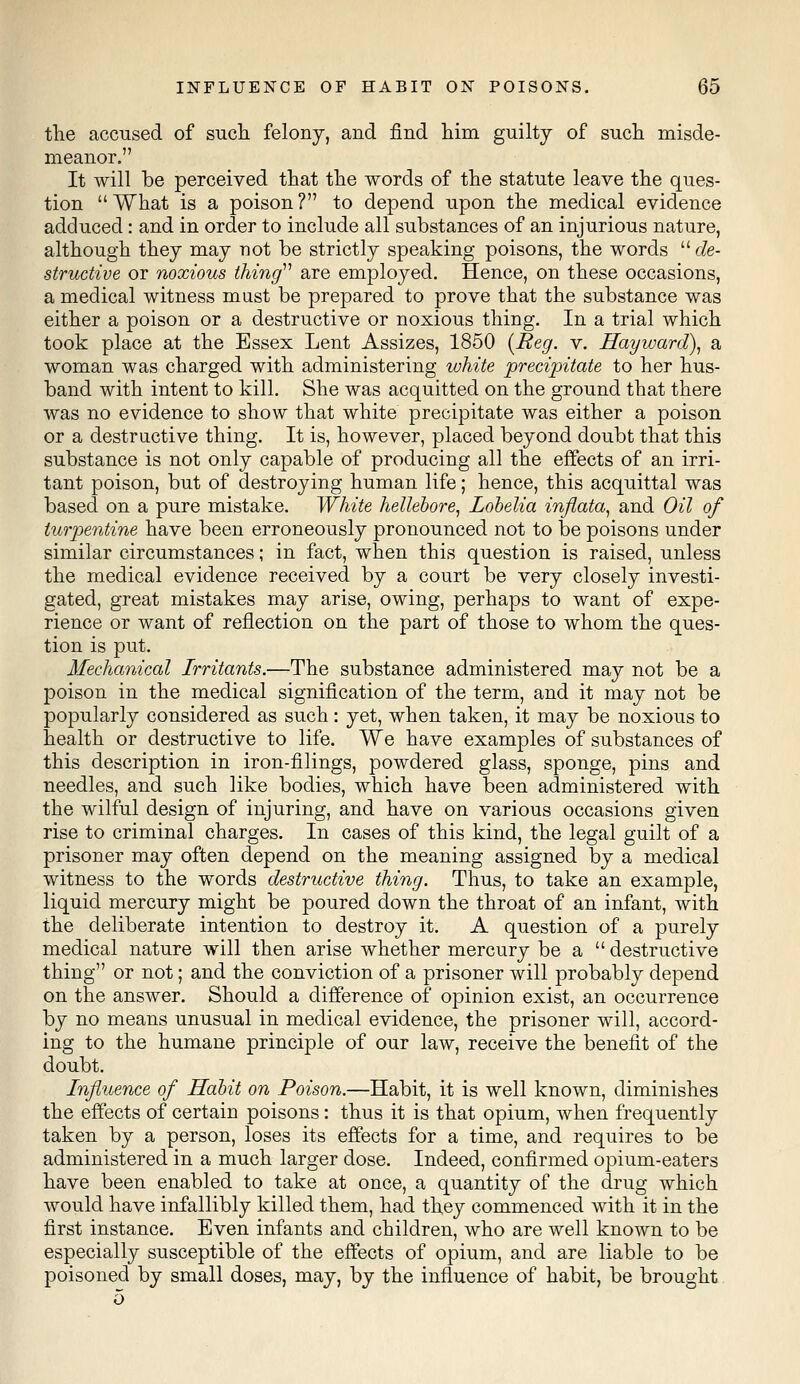 the accused of such felony, and find him guilty of such misde- meanor. It will be perceived that the words of the statute leave the ques- tion  What is a poison ? to depend upon the medical evidence adduced: and in order to include all substances of an injurious nature, although they may not be strictly speaking poisons, the words  de- structive or noxious thing are employed. Hence, on these occasions, a medical witness must be prepared to prove that the substance was either a poison or a destructive or noxious thing. In a trial which took place at the Essex Lent Assizes, 1850 {Reg. v. Hayward), a woman was charged with administering white precipitate to her hus- band with intent to kill. She was acquitted on the ground that there was no evidence to show that white precipitate was either a poison or a destructive thing. It is, however, placed beyond doubt that this substance is not only capable of producing all the effects of an irri- tant poison, but of destroying human life; hence, this acquittal was based on a pure mistake. White hellebore, Lobelia inflata, and Oil of turpentine have been erroneously pronounced not to be poisons under similar circumstances; in fact, when this question is raised, unless the medical evidence received by a court be very closely investi- gated, great mistakes may arise, owing, perhaps to want of expe- rience or want of reflection on the part of those to whom the ques- tion is put. Mechanical Irritants.—The substance administered may not be a poison in the medical signification of the term, and it may not be popularly considered as such : yet, when taken, it may be noxious to health or destructive to life. We have examples of substances of this description in iron-filings, powdered glass, sponge, pins and needles, and such like bodies, which have been administered with the wilful design of injuring, and have on various occasions given rise to criminal charges. In cases of this kind, the legal guilt of a prisoner may often depend on the meaning assigned by a medical witness to the words destructive thing. Thus, to take an example, liquid mercury might be poured down the throat of an infant, with the deliberate intention to destroy it. A question of a purely medical nature will then arise whether mercury be a  destructive thing or not; and the conviction of a prisoner will probably depend on the answer. Should a difference of opinion exist, an occurrence by no means unusual in medical evidence, the prisoner will, accord- ing to the humane principle of our law, receive the benefit of the doubt. Influence of Habit on Poison.—Habit, it is well known, diminishes the effects of certain poisons: thus it is that opium, when frequently taken by a person, loses its effects for a time, and requires to be administered in a much larger dose. Indeed, confirmed opium-eaters have been enabled to take at once, a quantity of the drug which would have infallibly killed them, had they commenced with it in the first instance. Even infants and children, who are well known to be especially susceptible of the effects of opium, and are liable to be poisoned by small doses, may, by the influence of habit, be brought