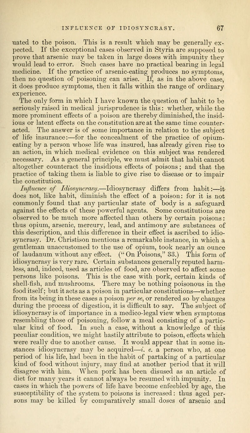 uated to the poison. This is a result which may be generally ex- pected. If the exceptional cases observed in Styria are supposed to prove that arsenic may be taken in large doses with impunity they would lead to error. Such cases have no practical bearing in legal medicine. If the practice of arsenic-eating produces no symptoms, then no question of poisoning can arise. If, as in the above case, it does produce symptoms, then it falls within the range of ordinary experience. The only form in which I have known the question of habit to be seriously raised in medical jurisprudence is this: whether, while the more prominent effects of a poison are thereby diminished, the insid- ious or latent effects on the constitution are at the same time counter- acted. The answer is of some importance in relation to the subject of life insurance:—for the concealment of the practice of opium- eating by a person whose life was insured, has already given rise to an action, in which medical evidence on this subject was rendered necessary. As a general principle, we must admit that habit cannot altogether counteract the insidious effects of poisons; and that the practice of taking them is liable to give rise to disease or to impair the constitution. Influence of Idiosyncrasy.—Idiosyncrasy differs from habit:—it does not, like habit, diminish the effect of a poison: for it is not commonly found that any particular state of body is a safeguard against the effects of these powerful agents. Some constitutions are observed to be much more affected than others by certain poisons: thus opium, arsenic, mercury, lead, and antimony are substances of this description, and this difference in their effect is ascribed to idio- syncrasy. Dr. Christison mentions a remarkable instance, in which a gentleman unaccustomed to the use of opium, took nearly an ounce of laudanum without any effect. ( On Poisons, 33.) This form of idiosyncrasy is very rare. Certain substances generally reputed harm- less, and, indeed, used as articles of food, are observed to affect some persons like poisons. This is the case with pork, certain kinds of shell-fish, and mushrooms. There may be nothing poisonous in the food itself; but it acts as a poison in particular constitutions—whether from its being in these cases a poison per se, or rendered so by changes during the process of digestion, it is difficult to say. The subject of idiosyncrasy is of importance in a medico-legal view when symptoms resembling those of poisoning, follow a meal consisting of a partic- ular kind of food. In such a case, without a knowledge of this peculiar condition, we might hastily attribute to poison, effects which, were really due to another cause. It would appear that in some in- stances idiosyncrasy may be acquired—i. e. a person who, at one period of his life, had been in the habit of partaking of a particular kind of food without injury, may find at another period that it will disagree with him. When pork has been disused as an article of diet for many years it cannot always be resumed with impunity. In cases in which the powers of life have become enfeebled by age, the susceptibility of the system to poisons is increased: thus aged per- sons may be killed by comparatively small doses of arsenic and