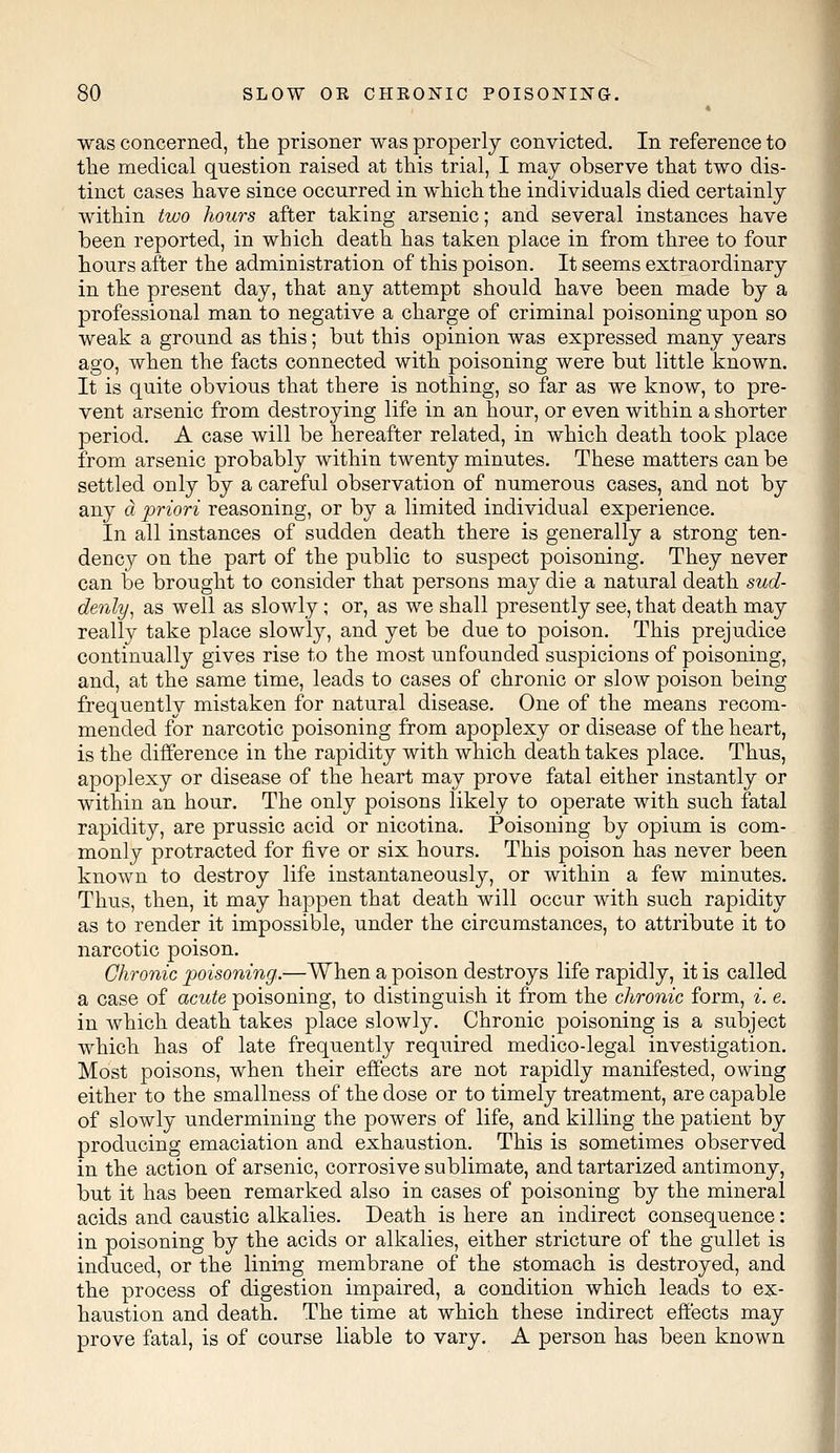 * was concerned, the prisoner was properly convicted. In reference to the medical question raised at this trial, I may observe that two dis- tinct cases have since occurred in which the individuals died certainly within two hours after taking arsenic; and several instances have been reported, in which death has taken place in from three to four hours after the administration of this poison. It seems extraordinary in the present day, that any attempt should have been made by a professional man to negative a charge of criminal poisoning upon so weak a ground as this; but this opinion was expressed many years ago, when the facts connected with poisoning were but little known. It is quite obvious that there is nothing, so far as we know, to pre- vent arsenic from destroying life in an hour, or even within a shorter period. A case will be hereafter related, in which death took place from arsenic probably within twenty minutes. These matters can be settled only by a careful observation of numerous cases, and not by any a. priori reasoning, or by a limited individual experience. In all instances of sudden death there is generally a strong ten- dency on the part of the public to suspect poisoning. They never can be brought to consider that persons may die a natural death sud- denly, as well as slowly ; or, as we shall presently see, that death may really take place slowly, and yet be due to poison. This prejudice continually gives rise to the most unfounded suspicions of poisoning, and, at the same time, leads to cases of chronic or slow poison being frequently mistaken for natural disease. One of the means recom- mended for narcotic poisoning from apoplexy or disease of the heart, is the difference in the rapidity with which death takes place. Thus, apoplexy or disease of the heart may prove fatal either instantly or within an hour. The only poisons likely to operate with such fatal rapidity, are prussic acid or nicotina. Poisoning by opium is com- monly protracted for five or six hours. This poison has never been known to destroy life instantaneously, or within a few minutes. Thus, then, it may happen that death will occur with such rapidity as to render it impossible, under the circumstances, to attribute it to narcotic poison. Chronic poisoning,.—When a poison destroys life rapidly, it is called a case of acute poisoning, to distinguish it from the chronic form, i. e. in which death takes place slowly. Chronic poisoning is a subject which has of late frequently required medico-legal investigation. Most poisons, when their effects are not rapidly manifested, owing either to the smallness of the dose or to timely treatment, are capable of slowly undermining the powers of life, and killing the patient by producing emaciation and exhaustion. This is sometimes observed in the action of arsenic, corrosive sublimate, and tartarized antimony, but it has been remarked also in cases of poisoning by the mineral acids and caustic alkalies. Death is here an indirect consequence: in poisoning by the acids or alkalies, either stricture of the gullet is induced, or the lining membrane of the stomach is destroyed, and the process of digestion impaired, a condition which leads to ex- haustion and death. The time at which these indirect effects may prove fatal, is of course liable to vary. A person has been known