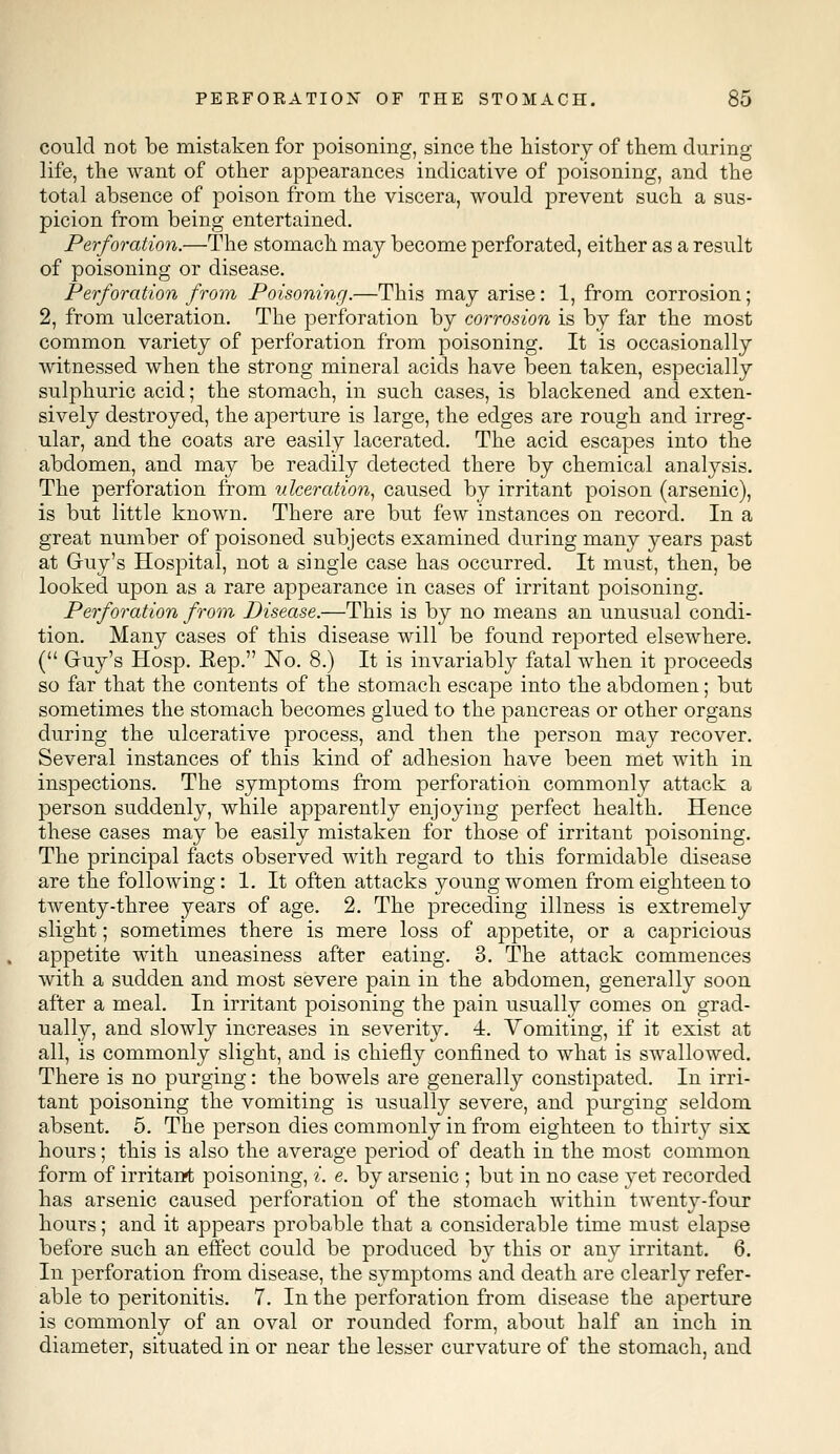 could not be mistaken for poisoning, since the history of them during life, the want of other appearances indicative of poisoning, and the total absence of poison from the viscera, would prevent such a sus- picion from being entertained. Perforation.—The stomach may become perforated, either as a result of poisoning or disease. Perforation from Poisoning.—This may arise: 1, from corrosion; 2, from ulceration. The perforation by corrosion is by far the most common variety of perforation from poisoning. It is occasionally witnessed when the strong mineral acids have been taken, especially sulphuric acid; the stomach, in such cases, is blackened and exten- sively destroyed, the aperture is large, the edges are rough and irreg- ular, and the coats are easily lacerated. The acid escapes into the abdomen, and may be readily detected there by chemical analysis. The perforation from ulceration, caused by irritant poison (arsenic), is but little known. There are but few instances on record. In a great number of poisoned subjects examined during many years past at Guy's Hospital, not a single case has occurred. It must, then, be looked upon as a rare appearance in cases of irritant poisoning. Perforation from Disease.—This is by no means an unusual condi- tion. Many cases of this disease will be found reported elsewhere. ( Guy's Hosp. Eep. No. 8.) It is invariably fatal when it proceeds so far that the contents of the stomach escape into the abdomen; but sometimes the stomach becomes glued to the pancreas or other organs during the ulcerative process, and then the person may recover. Several instances of this kind of adhesion have been met with in inspections. The symptoms from perforation commonly attack a person suddenly, while apparently enjoying perfect health. Hence these cases may be easily mistaken for those of irritant poisoning. The principal facts observed with regard to this formidable disease are the following: 1. It often attacks young women from eighteen to twenty-three years of age. 2. The preceding illness is extremely slight; sometimes there is mere loss of appetite, or a capricious appetite with uneasiness after eating. 3. The attack commences with a sudden and most severe pain in the abdomen, generally soon after a meal. In irritant poisoning the pain usually comes on grad- ually, and slowly increases in severity. 4. Vomiting, if it exist at all, is commonly slight, and is chiefly confined to what is swallowed. There is no purging: the bowels are generally constipated. In irri- tant poisoning the vomiting is usually severe, and purging seldom absent. 5. The person dies commonly in from eighteen to thirty six hours; this is also the average period of death in the most common form of irritant poisoning, i. e. by arsenic ; but in no case yet recorded has arsenic caused perforation of the stomach within twent}r-four hours; and it appears probable that a considerable time must elapse before such an effect could be produced by this or any irritant. 6. In perforation from disease, the symptoms and death are clearly refer- able to peritonitis. 7. In the perforation from disease the aperture is commonly of an oval or rounded form, about half an inch in diameter, situated in or near the lesser curvature of the stomach, and