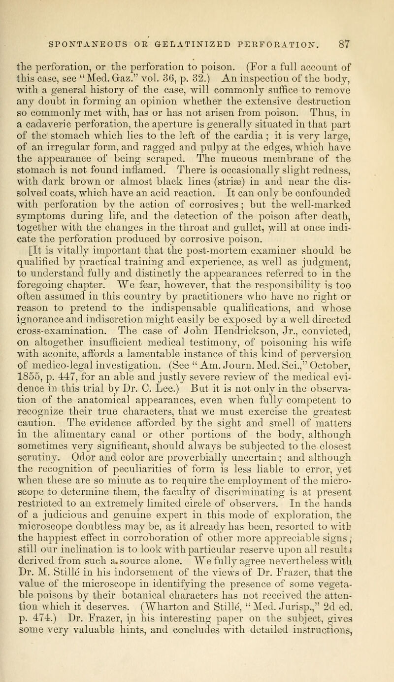 the perforation, or the perforation to poison. (For a full account of this case, see Med. Gaz. vol. 36, p. 32.) An inspection of the body, with a general history of the case, will commonly suffice to remove any doubt in forming an opinion whether the extensive destruction so commonly met with, has or has not arisen from poison. Thus, in a cadaveric perforation, the aperture is generally situated in that part of the stomach which lies to the left of the cardia ; it is very large, of an irregular form, and ragged and pulpy at the edges, which have the appearance of being scraped. The mucous membrane of the stomach is not found inflamed. There is occasionally slight redness, with dark brown or almost black lines (striae) in and near the dis- solved coats, which have an acid reaction. It can only be confounded with perforation by the action of corrosives; but the well-marked symptoms during life, and the detection of the poison after death, together with the changes in the throat and gullet, will at once indi- cate the perforation produced by corrosive poison. [It is vitally important that the post-mortem examiner should be qualified by practical training and experience, as well as judgment, to understand fully and distinctly the appearances referred to in the foregoing chapter. We fear, however, that the responsibility is too often assumed in this country by practitioners who have no right or reason to pretend to the indispensable qualifications, and whose ignorance and indiscretion might easily be exposed by a well directed cross-examination. The case of John Hendrickson, Jr., convicted, on altogether insufficient medical testimony, of poisoning his wife with aconite, affords a lamentable instance of this kind of perversion of medico-legal investigation. (See  Am. Journ. Med. Sci., October, 1855, p. 447, for an able and justly severe review of the medical evi- dence in this trial by Dr. C. Lee.) But it is not only in the observa- tion of the anatomical appearances, even when fully competent to recognize their true characters, that we must exercise the greatest caution. The evidence afforded by the sight and smell of matters in the alimentary canal or other portions of the body, although sometimes very significant, should always be subjected to the closest scrutiny. Odor and color are proverbially uncertain; and although the recognition of peculiarities of form is less liable to error, yet when these are so minute as to require the employment of the micro- scope to determine them, the faculty of discriminating is at present restricted to an extremely limited circle of observers. In the hands of a judicious and genuine expert in this mode of exploration, the microscope doubtless may be, as it already has been, resorted to with the happiest effect in corroboration of other more appreciable signs ; still our inclination is to look with particular reserve upon all result,.? derived from such a. source alone. We fully agree nevertheless with Dr. M. Stille in his indorsement of the views of Dr. Frazer, that the value of the microscope in identifying the presence of some vegeta- ble poisons by their botanical characters has not received the atten- tion which it deserves. (Wharton and Stille,  Med. Jurisp., 2d ed. p. 474.) Dr. Frazer, in his interesting paper on the subject, gives some very valuable hints, and concludes with detailed instructions,