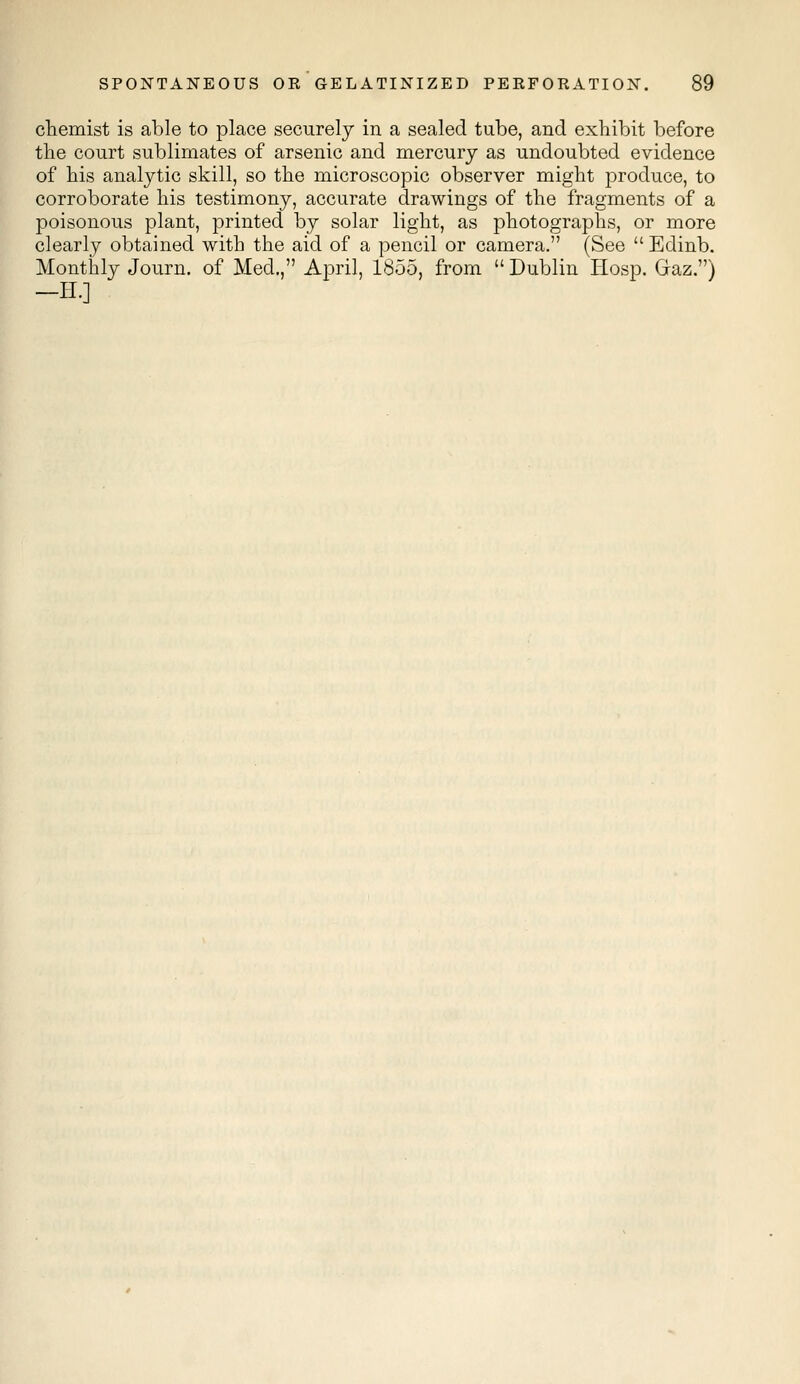 chemist is able to place securely in a sealed tube, and exhibit before the court sublimates of arsenic and mercury as undoubted evidence of his analytic skill, so the microscopic observer might produce, to corroborate his testimony, accurate drawings of the fragments of a poisonous plant, printed by solar light, as photographs, or more clearly obtained with the aid of a pencil or camera. (See  Edinb. Monthly Journ. of Med., April, 1855, from  Dublin Hosp. Gaz.) -H.]
