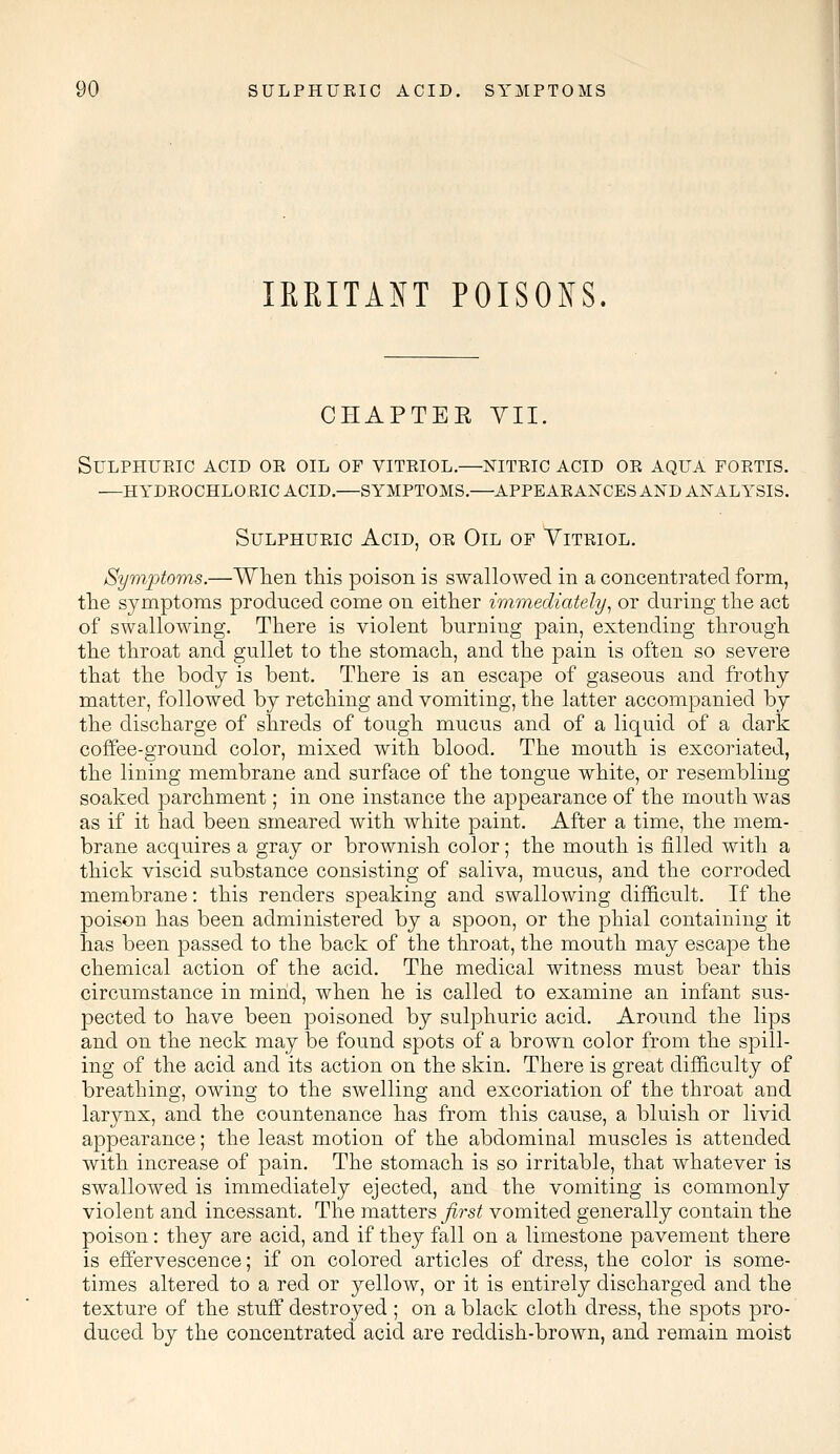 IRRITANT POISONS. CHAPTEE VII. Sulphuric acid or oil of vitriol.—nitric acid or aqua fortis. —hydrochloric acid.—symptoms.—appearances and analysis. Sulphuric Acid, or Oil of Vitriol. Symptoms.—When this poison is swallowed in a concentrated form, the symptoms produced come on either immediately, or during the act of swallowing. There is violent burning pain, extending through the throat and gullet to the stomach, and the pain is often so severe that the body is bent. There is an escape of gaseous and frothy matter, followed by retching and vomiting, the latter accompanied by the discharge of shreds of tough mucus and of a liquid of a dark coffee-ground color, mixed with blood. The mouth is excoriated, the lining membrane and surface of the tongue white, or resembling soaked parchment; in one instance the appearance of the mouth was as if it had been smeared with white paint. After a time, the mem- brane acquires a gray or brownish color; the mouth is filled with a thick viscid substance consisting of saliva, mucus, and the corroded membrane: this renders speaking and swallowing difficult. If the poison has been administered by a spoon, or the phial containing it has been passed to the back of the throat, the mouth may escape the chemical action of the acid. The medical witness must bear this circumstance in mind, when he is called to examine an infant sus- pected to have been poisoned by sulphuric acid. Around the lips and on the neck may be found spots of a brown color from the spill- ing of the acid and its action on the skin. There is great difficulty of breathing, owing to the swelling and excoriation of the throat and larynx, and the countenance has from this cause, a bluish or livid appearance; the least motion of the abdominal muscles is attended with increase of pain. The stomach is so irritable, that whatever is swallowed is immediately ejected, and the vomiting is commonly violent and incessant. The matters first vomited generally contain the poison: they are acid, and if they fall on a limestone pavement there is effervescence; if on colored articles of dress, the color is some- times altered to a red or yellow, or it is entirely discharged and the texture of the stuff destroyed ; on a black cloth dress, the spots pro- duced by the concentrated acid are reddish-brown, and remain moist