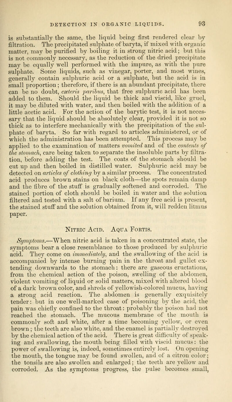 is substantially the same, the liquid being first rendered clear by- filtration. The precipitated sulphate of baryta, if mixed with organic matter, may be purified by boiling it in strong nitric acid; but this is not commonly necessary, as the reduction of the dried precipitate may be equally well performed with the impure, as with the pure sulphate. Some liquids, such as vinegar, porter, and most wines, generally contain sulphuric acid or a sulphate, but the acid is in small proportion ; therefore, if there is an abundant precipitate, there can be no doubt, cseteris paribus, that free sulphuric acid has been added to them. Should the liquid be thick and viscid, like gruel, it may be diluted with water, and then boiled with the addition of a little acetic acid. For the action of the barytic test, it is not neces- sary that the liquid should be absolutely clear, provided it is not so thick as to interfere mechanically with the precipitation of the sul- phate of baryta. So far with regard to articles administered, or of which the administration has been attempted. This process may be applied to the examination of matters vomited and of the contents of the stomach, care being taken to separate the insoluble parts by filtra- tion, before adding the test. The coats of the stomach should be cut up and then boiled in distilled water. Sulphuric acid may be detected on articles of clothing by a similar process. The concentrated acid produces brown stains on black cloth—the spots remain damp and the fibre of the stuff is gradually softened and corroded. The stained portion of cloth should be boiled in water and the solution filtered and tested with a salt of barium. If any free acid is present, the stained stuff and the solution obtained from it, will redden litmus paper. Nitric Acid. Aqua Fortis. Symptoms.—When nitric acid is taken in a concentrated state, the symptoms bear a close resemblance to those produced by sulphuric acid. They come on immediately, and the swallowing of the acid is accompanied by intense burning pain in the throat and gullet ex- tending downwards to the stomach: there are gaseous eructations, from the chemical action of the poison, swelling of the abdomen, violent vomiting of liquid or solid matters, mixed with altered blood of a dark brown color, and shreds of yellowish-colored mucus, having a strong acid reaction. The abdomen is generally exquisitely tender: but in one well-marked case of poisoning by the acid, the pain was chiefly confined to the throat: probably the poison had not reached the stomach. The mucous membrane of the mouth is commonly soft and white, after a time becoming yellow, or even brown ; the teeth are also white, and the enamel is partially destroyed by the chemical action of the acid. There is great difficulty of speak- ing and swallowing, the mouth being filled with viscid mucus: the power of swallowing is, indeed, sometimes entirely lost. On opening the mouth, the tongue may be found swollen, and of a citron color; the tonsils are also swollen and enlarged; the teeth are yellow and corroded. As the symptoms progress, the pulse becomes small,