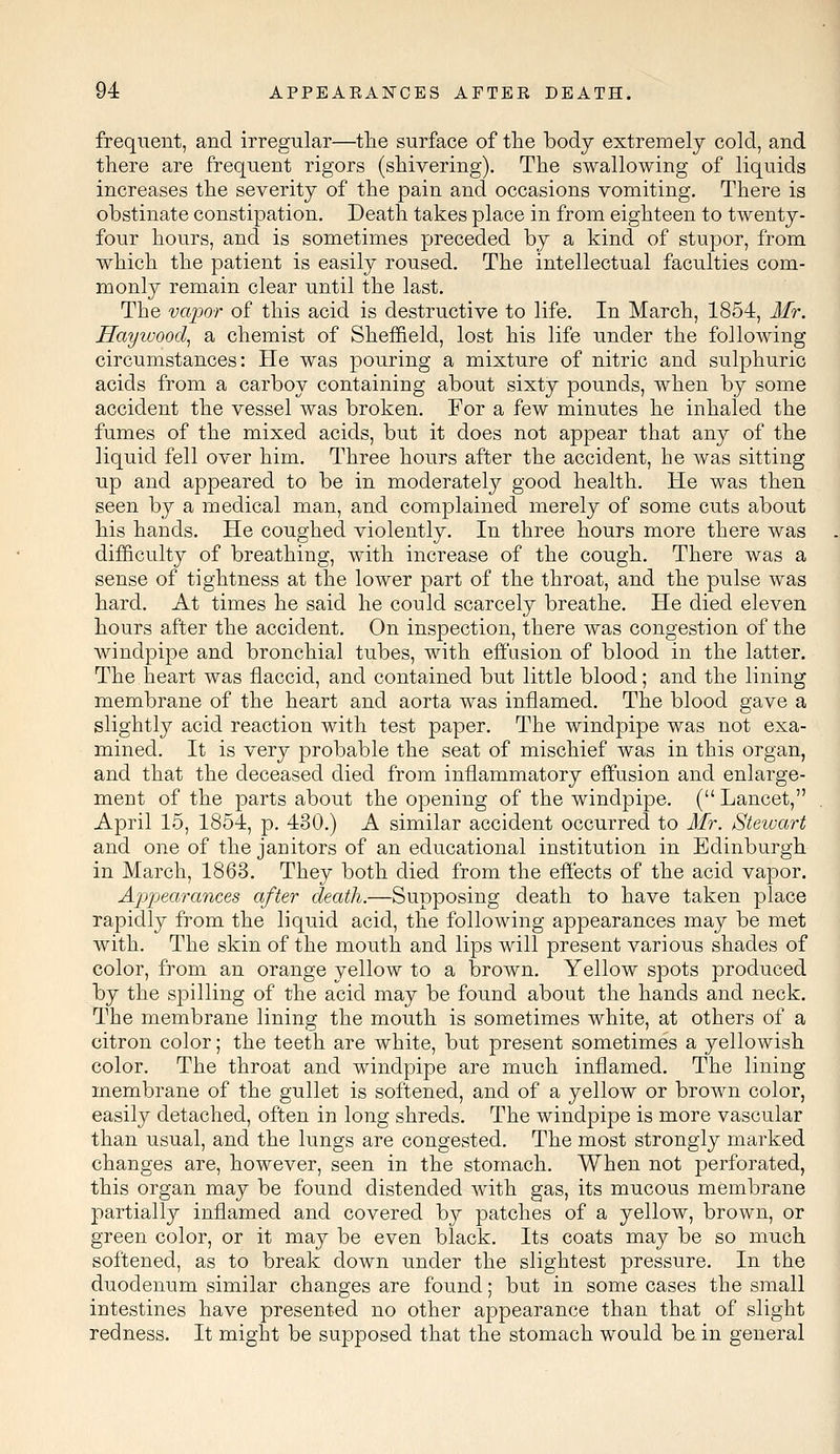 frequent, and irregular—the surface of the body extremely cold, and there are frequent rigors (shivering). The swallowing of liquids increases the severity of the pain and occasions vomiting. There is obstinate constipation. Death takes place in from eighteen to twenty- four hours, and is sometimes preceded by a kind of stupor, from which the patient is easily roused. The intellectual faculties com- monly remain clear until the last. The vapor of this acid is destructive to life. In March, 1854, Mr. Hayivood, a chemist of Sheffield, lost his life under the following circumstances: He was pouring a mixture of nitric and sulphuric acids from a carboy containing about sixty pounds, when by some accident the vessel was broken. For a few minutes he inhaled the fumes of the mixed acids, but it does not appear that any of the liquid fell over him. Three hours after the accident, he was sitting up and appeared to be in moderately good health. He was then seen by a medical man, and complained merely of some cuts about his hands. He coughed violently. In three hours more there was difficulty of breathing, with increase of the cough. There was a sense of tightness at the lower part of the throat, and the pulse was hard. At times he said he could scarcely breathe. He died eleven hours after the accident. On inspection, there was congestion of the windpipe and bronchial tubes, with effusion of blood in the latter. The heart was flaccid, and contained but little blood; and the lining membrane of the heart and aorta was inflamed. The blood gave a slightly acid reaction with test paper. The windpipe was not exa- mined. It is very probable the seat of mischief was in this organ, and that the deceased died from inflammatory effusion and enlarge- ment of the parts about the opening of the windpipe. (Lancet, April 15, 1854, p. 430.) A similar accident occurred to Mr. Stewart and one of the janitors of an educational institution in Edinburgh in March, 1863. They both died from the effects of the acid vapor. Appearances after death.—Supposing death to have taken place rapidly from the liquid acid, the following appearances may be met with. The skin of the mouth and lips will present various shades of color, from an orange yellow to a brown. Yellow spots produced by the spilling of the acid may be found about the hands and neck. The membrane lining the mouth is sometimes white, at others of a citron color; the teeth are white, but present sometimes a yellowish color. The throat and windpipe are much inflamed. The lining membrane of the gullet is softened, and of a yellow or brown color, easily detached, often in long shreds. The windpipe is more vascular than usual, and the lungs are congested. The most strongly marked changes are, however, seen in the stomach. When not perforated, this organ may be found distended with gas, its mucous membrane partially inflamed and covered by patches of a yellow, brown, or green color, or it may be even black. Its coats may be so much softened, as to break down under the slightest pressure. In the duodenum similar changes are found; but in some cases the small intestines have presented no other appearance than that of slight redness. It might be supposed that the stomach would be in general