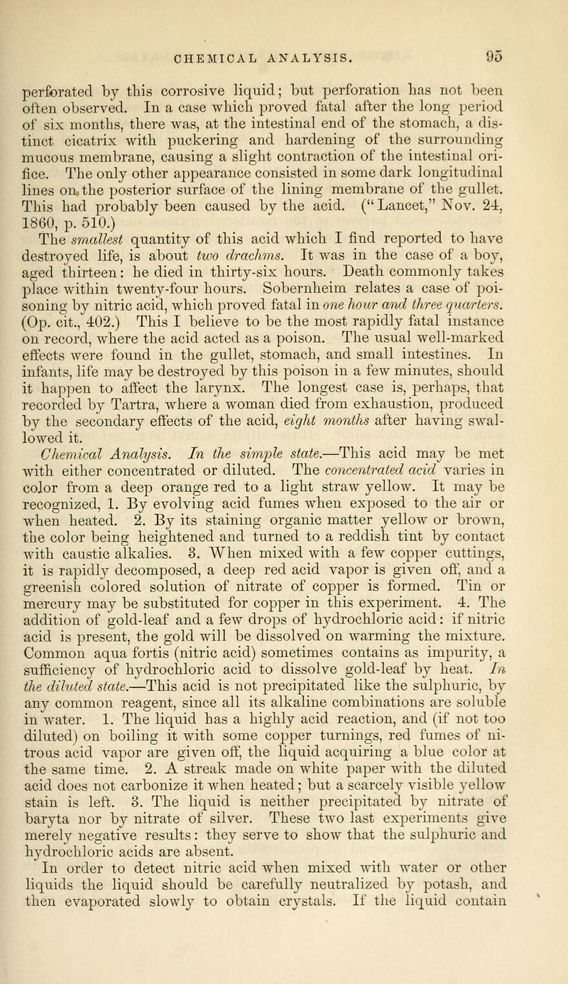 perforated by this corrosive liquid; but perforation has not been often observed. In a case which proved fatal after the long period of six months, there was, at the intestinal end of the stomach, a dis- tinct cicatrix with puckering and hardening of the surrounding mucous membrane, causing a slight contraction of the intestinal ori- fice. The only other appearance consisted in some dark longitudinal lines on, the posterior surface of the lining membrane of the gullet. This had probably been caused by the acid. ( Lancet, Nov. 24, 1860, p. 510.) The smallest quantity of this acid which I find reported to have destroyed life, is about two drachms. It was in the case of a boy, aged thirteen: he died in thirty-six hours. Death commonly takes place within twenty-four hours. Sobernheim relates a case of poi- soning by nitric acid, which proved fatal in one hour and three quarters. (Op. cit., 402.) This I believe to be the most rapidly fatal instance on record, where the acid acted as a poison. The usual well-marked effects were found in the gullet, stomach, and small intestines. In infants, life may be destroyed by this poison in a few minutes, should it happen to affect the larynx. The longest case is, perhaps, that recorded by Tartra, where a woman died from exhaustion, produced by the secondary effects of the acid, eight months after having swal- lowed it. Chemical Analysis. In the simple state.—This acid may be met with either concentrated or diluted. The concentrated acid varies in color from a deep orange red to a light straw yellow. It may be recognized, 1. By evolving acid fumes when exposed to the air or when heated. 2. By its staining organic matter yellow or brown, the color being heightened and turned to a reddish tint by contact with caustic alkalies. 3. When mixed with a few copper cuttings, it is rapidly decomposed, a deep red acid vapor is given off, and a greenish colored solution of nitrate of copper is formed. Tin or mercury may be substituted for copper in this experiment. 4. The addition of gold-leaf and a few drops of hydrochloric acid: if nitric acid is present, the gold will be dissolved on warming the mixture. Common aqua fortis (nitric acid) sometimes contains as impurity, a sufficiency of hydrochloric acid to dissolve gold-leaf by heat. In the diluted state.—This acid is not precipitated like the sulphuric, by any common reagent, since all its alkaline combinations are soluble in water. 1. The liquid has a highly acid reaction, and (if not too diluted) on boiling it with some copper turnings, red fumes of ni- trous acid vapor are given off, the liquid acquiring a blue color at the same time. 2. A streak made on white paper with the diluted acid does not carbonize it when heated; but a scarcely visible yellow stain is left. 3. The liquid is neither precipitated by nitrate of baryta nor by nitrate of silver. These two last experiments give merely negative results: they serve to show that the sulphuric and hydrochloric acids are absent. In order to detect nitric acid when mixed with water or other liquids the liquid should be carefully neutralized by potash, and then evaporated slowly to obtain crystals. If the liquid contain