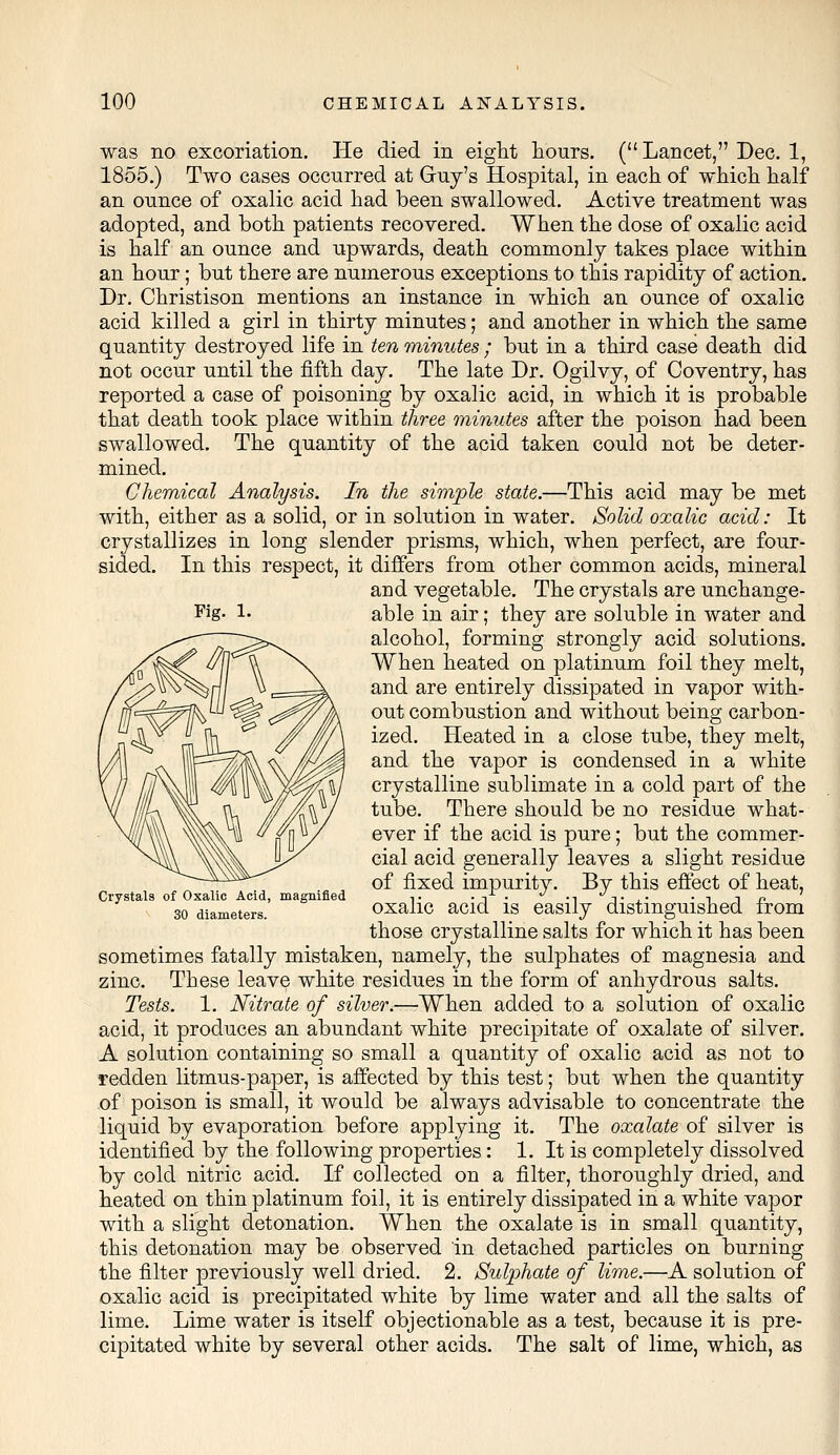 was no excoriation. He died in eight hours. ( Lancet, Dec. 1, 1855.) Two cases occurred at Guy's Hospital, in each of which half an ounce of oxalic acid had been swallowed. Active treatment was adopted, and both patients recovered. When the dose of oxalic acid is half an ounce and upwards, death commonly takes place within an hour; but there are numerous exceptions to this rapidity of action. Dr. Christison mentions an instance in which an ounce of oxalic acid killed a girl in thirty minutes; and another in which the same quantity destroyed life in ten minutes ; but in a third case death did not occur until the fifth day. The late Dr. Ogilvy, of Coventry, has reported a case of poisoning by oxalic acid, in which it is probable that death took place within three minutes after the poison had been swallowed. The quantity of the acid taken could not be deter- mined. Chemical Analysis. In the simple state.—This acid may be met with, either as a solid, or in solution in water. Solid oxalic acid: It crystallizes in long slender prisms, which, when perfect, are four- sided. In this respect, it differs from other common acids, mineral and vegetable. The crystals are unchange- able in air; they are soluble in water and alcohol, forming strongly acid solutions. When heated on platinum foil they melt, and are entirely dissipated in vapor with- out combustion and without being carbon- ized. Heated in a close tube, they melt, and the vapor is condensed in a white crystalline sublimate in a cold part of the tube. There should be no residue what- ever if the acid is pure; but the commer- cial acid generally leaves a slight residue of fixed impurity. By this effect of heat, Crystals of Oxalic Acid, magnified ■■. ■ i • —i T ,• • i in 30 diameters. oxalic acid is easily distinguished from those crystalline salts for which it has been sometimes fatally mistaken, namely, the sulphates of magnesia and zinc. These leave white residues in the form of anhydrous salts. Tests. 1. Nitrate of silver.—When added to a solution of oxalic acid, it produces an abundant white precipitate of oxalate of silver. A solution containing so small a quantity of oxalic acid as not to redden litmus-paper, is affected by this test; but when the quantity of poison is small, it would be always advisable to concentrate the liquid by evaporation before applying it. The oxalate of silver is identified by the following properties: 1. It is completely dissolved by cold nitric acid. If collected on a filter, thoroughly dried, and heated on thin platinum foil, it is entirely dissipated in a white vapor with a slight detonation. When the oxalate is in small quantity, this detonation may be observed in detached particles on burning the filter previously well dried. 2. Sulphate of lime.—A solution of oxalic acid is precipitated white by lime water and all the salts of lime. Lime water is itself objectionable as a test, because it is pre- cipitated white by several other acids. The salt of lime, which, as