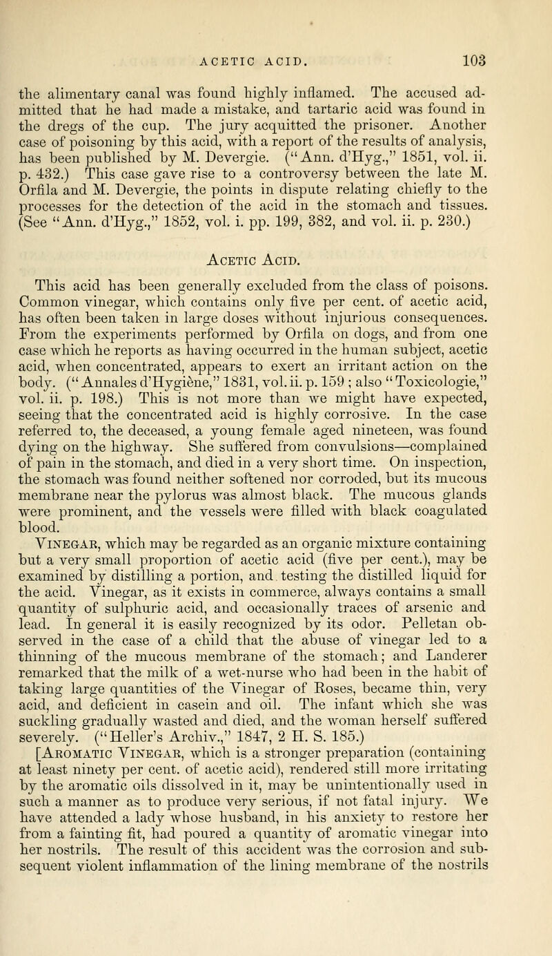 the alimentary canal was found highly inflamed. The accused ad- mitted that he had made a mistake, and tartaric acid was found in the dregs of the cup. The jury acquitted the prisoner. Another case of poisoning by this acid, with a report of the results of analysis, has been published by M. Devergie. (Ann. d'Hyg., 1851, vol. ii. p. 432.) This case gave rise to a controversy between the late M. Orfila and M. Devergie, the points in dispute relating chiefly to the processes for the detection of the acid in the stomach and tissues. (See Ann. d'Hyg., 1852, vol. i. pp. 199, 382, and vol. ii. p. 230.) Acetic Acid. This acid has been generally excluded from the class of poisons. Common vinegar, which contains only five per cent, of acetic acid, has often been taken in large doses without injurious consequences. From the experiments performed by Orfila on dogs, and from one case which he reports as having occurred in the human subject, acetic acid, when concentrated, appears to exert an irritant action on the body. ( Annales d'Hygiene, 1831, vol. ii. p. 159 ; also  Toxicologic, vol. ii. p. 198.) This is not more than we might have expected, seeing that the concentrated acid is highly corrosive. In the case referred to, the deceased, a young female aged nineteen, was found dying on the highway. She suffered from convulsions—complained of pain in the stomach, and died in a very short time. On inspection, the stomach was found neither softened nor corroded, but its mucous membrane near the pylorus was almost black. The mucous glands were prominent, and the vessels were filled with black coagulated blood. Vinegar, which may be regarded as an organic mixture containing but a very small proportion of acetic acid (five per cent.), may be examined by distilling a portion, and. testing the distilled liquid for the acid. Vinegar, as it exists in commerce, always contains a small quantity of sulphuric acid, and occasionally traces of arsenic and lead. In general it is easily recognized by its odor. Pelletan ob- served in the case of a child that the abuse of vinegar led to a thinning of the mucous membrane of the stomach; and Landerer remarked that the milk of a wet-nurse who had been in the habit of taking large quantities of the Vinegar of Eoses, became thin, very acid, and deficient in casein and oil. The infant which she was suckling gradually wasted and died, and the woman herself suffered severely. (Heller's Archiv., 1847, 2 H. S. 185.) [Aromatic Vinegar, which is a stronger preparation (containing at least ninety per cent, of acetic acid), rendered still more irritating by the aromatic oils dissolved in it, may be unintentionally used in such a manner as to produce very serious, if not fatal injury. We have attended a lady whose husband, in his anxiety to restore her from a fainting fit, had poured a quantity of aromatic vinegar into her nostrils. The result of this accident was the corrosion and sub- sequent violent inflammation of the lining membrane of the nostrils