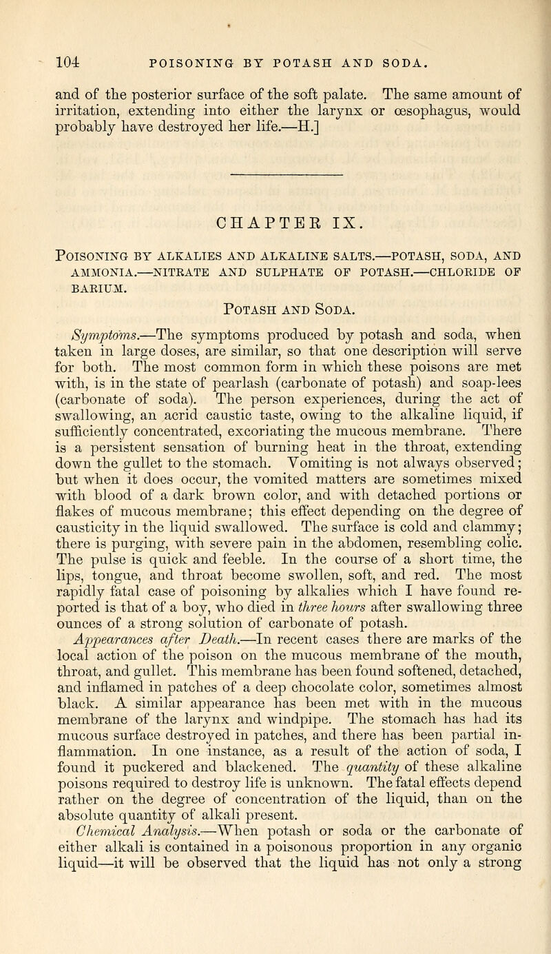 and of the posterior surface of the soft palate. The same amount of irritation, extending into either the larynx or oesophagus, would probably have destroyed her life.—H.] CHAPTEE IX. Poisoning by alkalies and alkaline salts.—potash, soda, and ammonia.—nitrate and sulphate of potash.—chloride of BARIUM. Potash and Soda. Symptoms.—The symptoms produced by potash and soda, when taken in large doses, are similar, so that one description will serve for both. The most common form in which these poisons are met with, is in the state of pearlash (carbonate of potash) and soap-lees (carbonate of soda). The person experiences, during the act of swallowing, an acrid caustic taste, owing to the alkaline liquid, if sufficiently concentrated, excoriating the mucous membrane. There is a persistent sensation of burning heat in the throat, extending down the gullet to the stomach. Vomiting is not always observed; but when it does occur, the vomited matters are sometimes mixed with blood of a dark brown color, and with detached portions or flakes of mucous membrane; this effect depending on the degree of causticity in the liquid swallowed. The surface is cold and clammy; there is purging, with severe pain in the abdomen, resembling colic. The pulse is quick and feeble. In the course of a short time, the lips, tongue, and throat become swollen, soft, and red. The most rapidly fatal case of poisoning by alkalies which I have found re- ported is that of a boy, who died in three hours after swallowing three ounces of a strong solution of carbonate of potash. Appearances after Death.—In recent cases there are marks of the local action of the poison on the mucous membrane of the mouth, throat, and gullet. This membrane has been found softened, detached, and inflamed in patches of a deep chocolate color, sometimes almost black. A similar appearance has been met with in the mucous membrane of the larynx and windpipe. The stomach has had its mucous surface destroyed in patches, and there has been partial in- flammation. In one instance, as a result of the action of soda, I found it puckered and blackened. The quantity of these alkaline poisons required to destroy life is unknown. The fatal effects depend rather on the degree of concentration of the liquid, than on the absolute quantity of alkali present. Chemical Analysis.—When potash or soda or the carbonate of either alkali is contained in a poisonous proportion in any organic liquid—it will be observed that the liquid has not only a strong