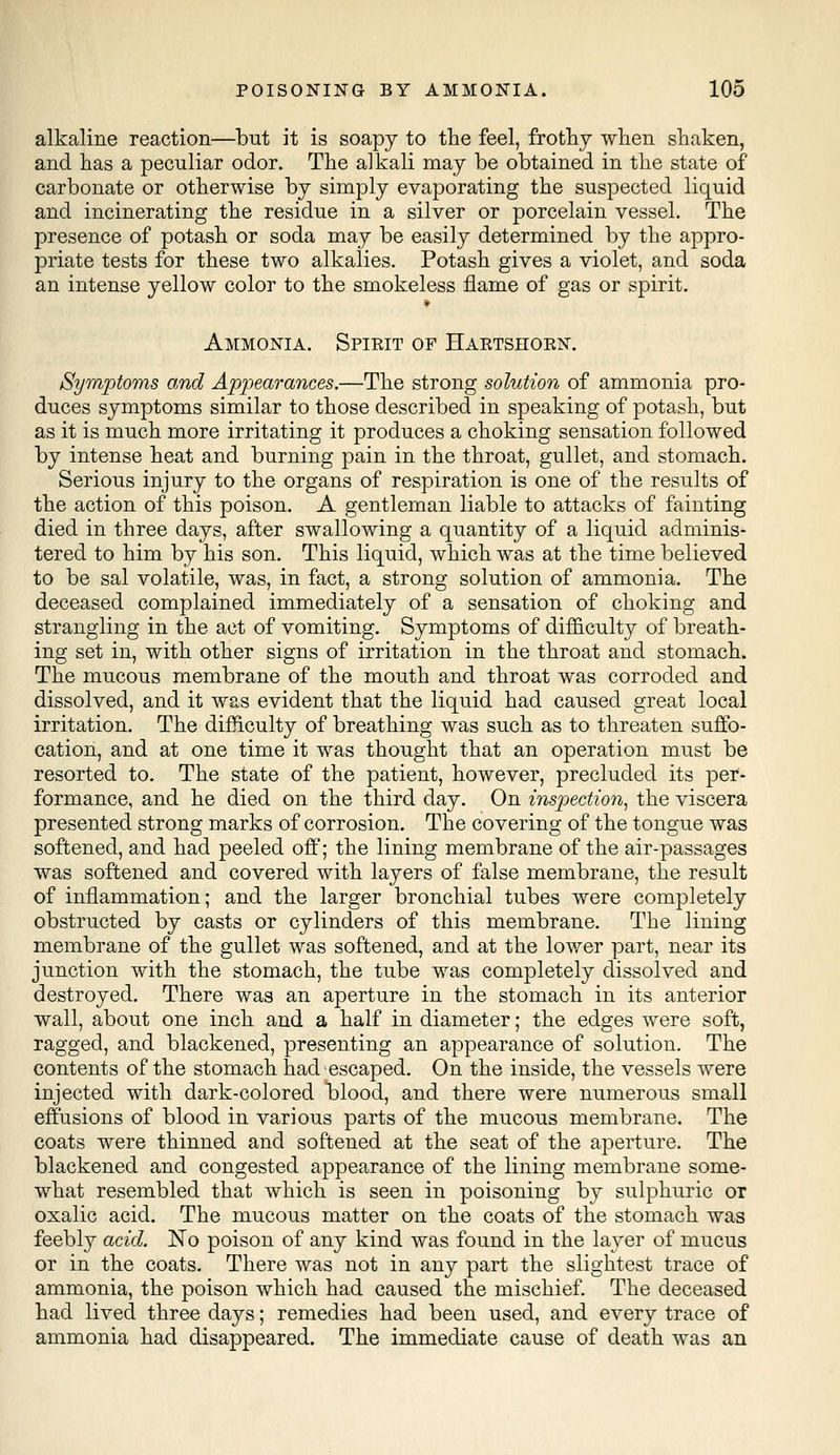 alkaline reaction—but it is soapy to the feel, frothy when shaken, and has a peculiar odor. The alkali may be obtained in the state of carbonate or otherwise by simply evaporating the suspected liquid and incinerating the residue in a silver or porcelain vessel. The presence of potash or soda may be easily determined by the appro- priate tests for these two alkalies. Potash gives a violet, and soda an intense yellow color to the smokeless flame of gas or spirit. Ammonia. Spieit of Haktshokn. Symptoms and Appearances.—The strong solution of ammonia pro- duces symptoms similar to those described in speaking of potash, but as it is much more irritating it produces a choking sensation followed by intense heat and burning pain in the throat, gullet, and stomach. Serious injury to the organs of respiration is one of the results of the action of this poison. A gentleman liable to attacks of fainting died in three days, after swallowing a quantity of a liquid adminis- tered to him by his son. This liquid, which was at the time believed to be sal volatile, was, in fact, a strong solution of ammonia. The deceased complained immediately of a sensation of choking and strangling in the act of vomiting. Symptoms of difficulty of breath- ing set in, with other signs of irritation in the throat and stomach. The mucous membrane of the mouth and throat was corroded and dissolved, and it was evident that the liquid had caused great local irritation. The difficulty of breathing was such as to threaten suffo- cation, and at one time it was thought that an operation must be resorted to. The state of the patient, however, precluded its per- formance, and he died on the third day. On inspection, the viscera presented strong marks of corrosion. The covering of the tongue was softened, and had peeled off; the lining membrane of the air-passages was softened and covered with layers of false membrane, the result of inflammation; and the larger bronchial tubes were completely obstructed by casts or cylinders of this membrane. The lining membrane of the gullet was softened, and at the lower part, near its junction with the stomach, the tube was completely dissolved and destroyed. There was an aperture in the stomach in its anterior wall, about one inch and a half in diameter; the edges were soft, ragged, and blackened, presenting an appearance of solution. The contents of the stomach had escaped. On the inside, the vessels were injected with dark-colored blood, and there were numerous small effusions of blood in various parts of the mucous membrane. The coats were thinned and softened at the seat of the aperture. The blackened and congested appearance of the lining membrane some- what resembled that which is seen in poisoning by sulphuric or oxalic acid. The mucous matter on the coats of the stomach was feebly acid. No poison of any kind was found in the layer of mucus or in the coats. There was not in any part the slightest trace of ammonia, the poison which had caused the mischief. The deceased had lived three days; remedies had been used, and every trace of ammonia had disappeared. The immediate cause of death was an