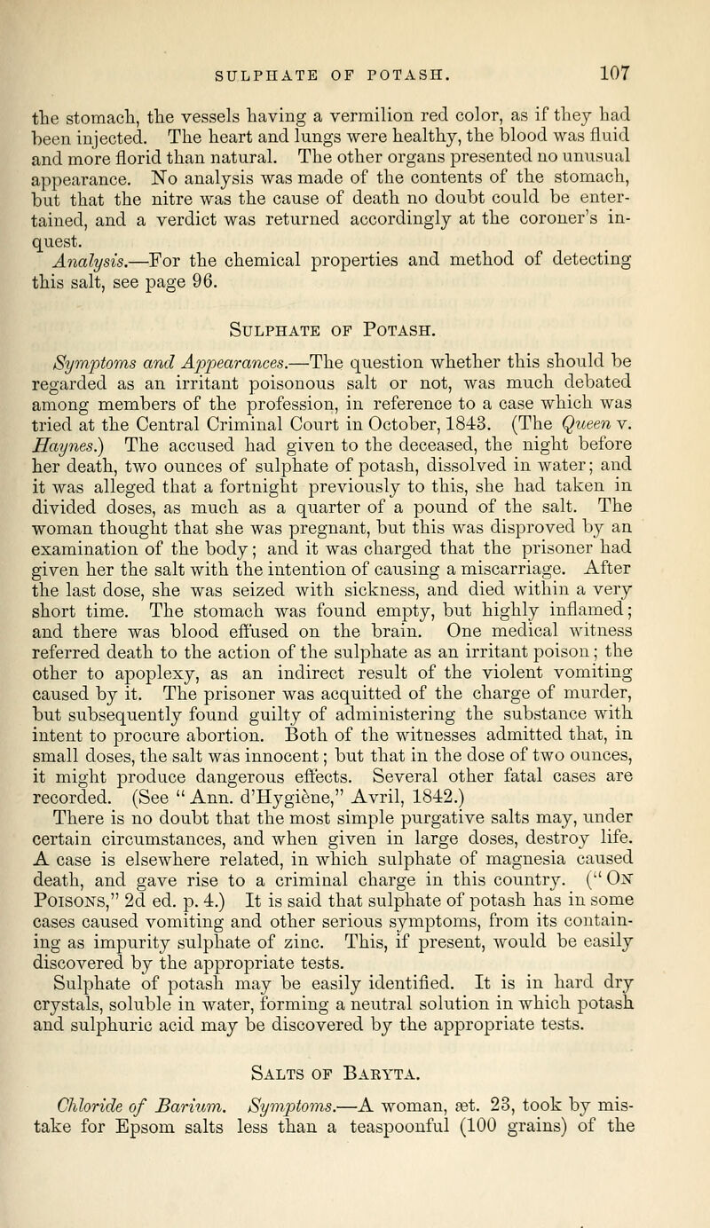 the stomach, the vessels having a vermilion red color, as if they had been injected. The heart and lungs were healthy, the blood was fluid and more florid than natural. The other organs presented no unusual appearance. No analysis was made of the contents of the stomach, but that the nitre was the cause of death no doubt could be enter- tained, and a verdict was returned accordingly at the coroner's in- quest. Analysis.—For the chemical properties and method of detecting this salt, see page 96. Sulphate of Potash. Symptoms and Appearances.—The question whether this should be regarded as an irritant poisonous salt or not, was much debated among members of the profession, in reference to a case which was tried at the Central Criminal Court in October, 1843. (The Queen v. Haynes.) The accused had given to the deceased, the night before her death, two ounces of sulphate of potash, dissolved in water; and it was alleged that a fortnight previously to this, she had taken in divided doses, as much as a quarter of a pound of the salt. The woman thought that she was pregnant, but this was disproved by an examination of the body; and it was charged that the prisoner had given her the salt with the intention of causing a miscarriage. After the last dose, she was seized with sickness, and died within a very short time. The stomach was found empty, but highly inflamed; and there was blood effused on the brain. One medical witness referred death to the action of the sulphate as an irritant poison; the other to apoplexy, as an indirect result of the violent vomiting- caused by it. The prisoner was acquitted of the charge of murder, but subsequently found guilty of administering the substance with intent to procure abortion. Both of the witnesses admitted that, in small doses, the salt was innocent; but that in the dose of two ounces, it might produce dangerous effects. Several other fatal cases are recorded. (See  Ann. d'Hygiene, Avril, 1842.) There is no doubt that the most simple purgative salts may, under certain circumstances, and when given in large doses, destroy life. A case is elsewhere related, in which sulphate of magnesia caused death, and gave rise to a criminal charge in this country. ( Ox Poisons, 2d ed. p. 4.) It is said that sulphate of potash has in some cases caused vomiting and other serious symptoms, from its contain- ing as impurity sulphate of zinc. This, if present, would be easily discovered by the appropriate tests. Sulphate of potash may be easily identified. It is in hard dry crystals, soluble in water, forming a neutral solution in which potash and sulphuric acid may be discovered by the appropriate tests. Salts of Baeyta. Chloride of Barium. Symptoms.—A woman, ast. 23, took by mis- take for Epsom salts less than a teaspoonful (100 grains) of the