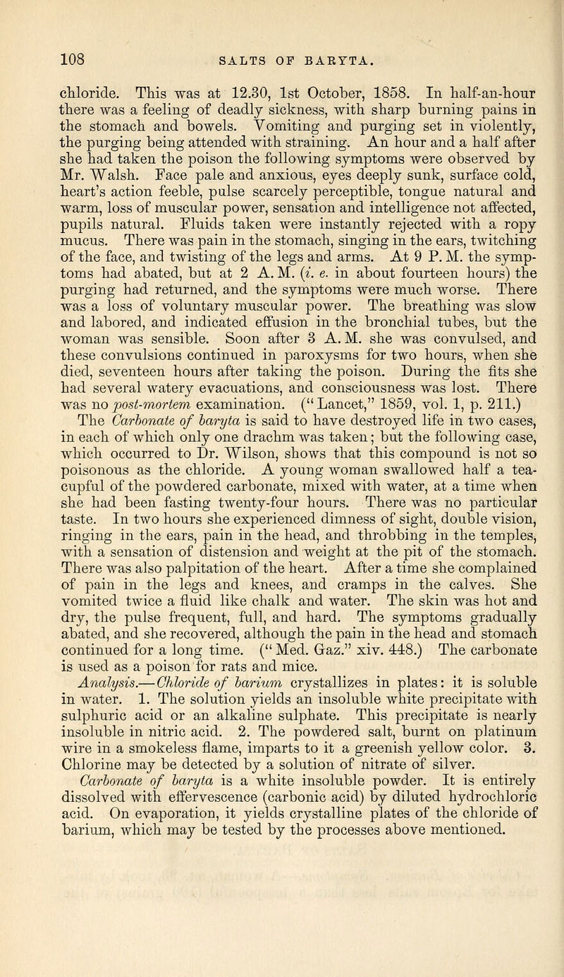 chloride. This was at 12.30, 1st October, 1858. In half-an-hour there was a feeling of deadly sickness, with sharp burning pains in the stomach and bowels. Vomiting and purging set in violently, the purging being attended with straining. An hour and a half after she had taken the poison the following symptoms were observed by Mr. Walsh. Face pale and anxious, eyes deeply sunk, surface cold, heart's action feeble, pulse scarcely perceptible, tongue natural and warm, loss of muscular power, sensation and intelligence not affected, pupils natural. Fluids taken were instantly rejected with a ropy mucus. There was pain in the stomach, singing in the ears, twitching of the face, and twisting of the legs and arms. At 9 P. M. the symp- toms had abated, but at 2 A. M. {%. e. in about fourteen hours) the purging had returned, and the symptoms were much worse. There was a loss of voluntary muscular power. The breathing was slow and labored, and indicated effusion in the bronchial tubes, but the woman was sensible. Soon after 3 A. M. she was convulsed, and these convulsions continued in paroxysms for two hours, when she died, seventeen hours after taking the poison. During the fits she had several watery evacuations, and consciousness was lost. There was no post-mortem examination. ( Lancet, 1859, vol. 1, p. 211.) The Carbonate of baryta is said to have destroyed life in two cases, in each of which only one drachm was taken; but the following case, which occurred to Dr. Wilson, shows that this compound is not so poisonous as the chloride. A young woman swallowed half a tea- cupful of the powdered carbonate, mixed with water, at a time when she had been fasting twenty-four hours. There was no particular taste. In two hours she experienced dimness of sight, double vision, ringing in the ears, pain in the head, and throbbing in the temples, with a sensation of distension and weight at the pit of the stomach. There was also palpitation of the heart. After a time she complained of pain in the legs and knees, and cramps in the calves. She vomited twice a fluid like chalk and water. The skin was hot and dry, the pulse frequent, full, and hard. The symptoms gradually abated, and she recovered, although the pain in the head and stomach continued for a long time. ( Med. Gaz. xiv. 448.) The carbonate is used as a poison for rats and mice. Analysis.— Chloride of barium crystallizes in plates: it is soluble in water. 1. The solution yields an insoluble white precipitate with sulphuric acid or an alkaline sulphate. This precipitate is nearly insoluble in nitric acid. 2. The powdered salt, burnt on platinum wire in a smokeless flame, imparts to it a greenish yellow color. 3. Chlorine may be detected by a solution of nitrate of silver. Carbonate of baryta is a white insoluble powder. It is entirely dissolved with effervescence (carbonic acid) by diluted hydrochloric acid. On evaporation, it yields crystalline plates of the chloride of barium, which may be tested by the processes above mentioned.