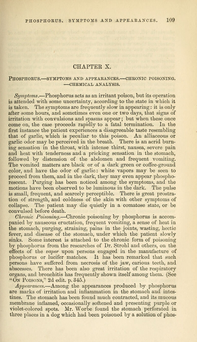 CHAPTBE X. Phosphorus.—symptoms and appearances.—chronic poisoning. —chemical analysis. Symptoms.—Phosphorus acts as an irritant poison, but its operation is attended with some uncertainty, according to the state in which it is taken. The symptoms are frequently slow in appearing: it is only after some hours, and sometimes even one or two days, that signs of irritation with convulsions and spasms appear; but when these once come on, the case proceeds rapidly to a fatal termination. In the first instance the patient experiences a disagreeable taste resembling that of garlic, which is peculiar to this poison. An alliaceous or garlic odor may be perceived in the breath. There is an acrid burn- ing sensation in the throat, with intense thirst, nausea, severe pain and heat with tenderness and a pricking sensation in the stomach, followed by distension of the abdomen and frequent vomiting. The vomited matters are black or of a dark green or coffee-ground color, and have the odor of garlic: white vapors may be seen to proceed from them, and in the dark, they may even appear phospho- rescent. Purging has been noticed among the symptoms, and the motions have been observed to be luminous in the dark. The pulse is small, frequent, and scarcely perceptible. There is great prostra- tion of strength, and coldness of the skin with other symptoms of collapse. The patient may die quietly in a comatose state, or be convulsed before death. Chronic Poisoning.—Chronic poisoning by phosphorus is accom- panied by nauseous eructation, frequent vomiting, a sense of heat in the stomach, purging, straining, pains in the joints, wasting, hectic fever, and disease of the stomach, under which the patient slowly sinks. Some interest is attached to the chronic form of poisoning by phosphorus from the researches of Dr. Strohl and others, on the effects of the vapor upon persons engaged in the manufacture of phosphorus or lucifer matches. It has been remarked that such persons have suffered from necrosis of the jaw, carious teeth, and abscesses. There has been also great irritation of the respiratory organs, and bronchitis has frequently shown itself among them. (See On Poisons, 2d edit. p. 345.) Appearances.—Among the appearances produced by phosphorus are marks of irritation and inflammation in the stomach and intes- tines. The stomach has been found much contracted, and its mucous membrane inflamed, occasionally softened and presenting purple or violet-colored spots. Mr. Worbe found the stomach perforated in three places in a dog which had been poisoned by a solution of phos-