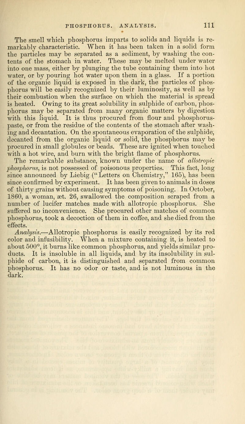 The smell which phosphorus imparts to solids and liquids is re- markably characteristic. When it has been taken in a solid form the particles may be separated as a sediment, by washing the con- tents of the stomach in water. These may be melted under water into one mass, either by plunging the tube containing them into hot water, or by pouring hot water upon them in a glass. If a portion of the organic liquid is exposed in the dark, the particles of phos- phorus will be easily recognized by their luminosity, as well as by their combustion when the surface on which the material is spread is heated. Owing to its great solubility in sulphide of carbon, phos- phorus may be separated from many organic matters by digestion with this liquid. It is thus procured from flour and phosphorus- paste, or from the residue of the contents of the stomach after wash- ing and decantation. On the spontaneous evaporation of the sulphide, decanted from the organic liquid or solid, the phosphorus may be procured in small globules or beads. These are ignited when touched with a hot wire, and burn with the bright flame of phosphorus. The remarkable substance, known under the name of attotropic phosphorus, is not possessed of poisonous properties. This fact, long since announced by Liebig (Letters on Chemistry, 165), has been since confirmed by experiment. It has been given to animals in doses of thirty grains without causing symptoms of poisoning. In October, 1860, a woman, aet. 26, swallowed the composition scraped from a number of lucifer matches made with allotropic phosphorus. She suffered no inconvenience. She procured other matches of common phosphorus, took a decoction of them in coffee, and she died from the effects. Analysis.—Allotropic phosphorus is easily recognized by its red color and infusibility. When a mixture containing it, is heated to about 500°, it burns like common phosphorus, and yields similar pro- ducts. It is insoluble in all liquids, and by its insolubility in sul- phide of carbon, it is distinguished and separated from common phosphorus. It has no odor or taste, and is not luminous in the dark.