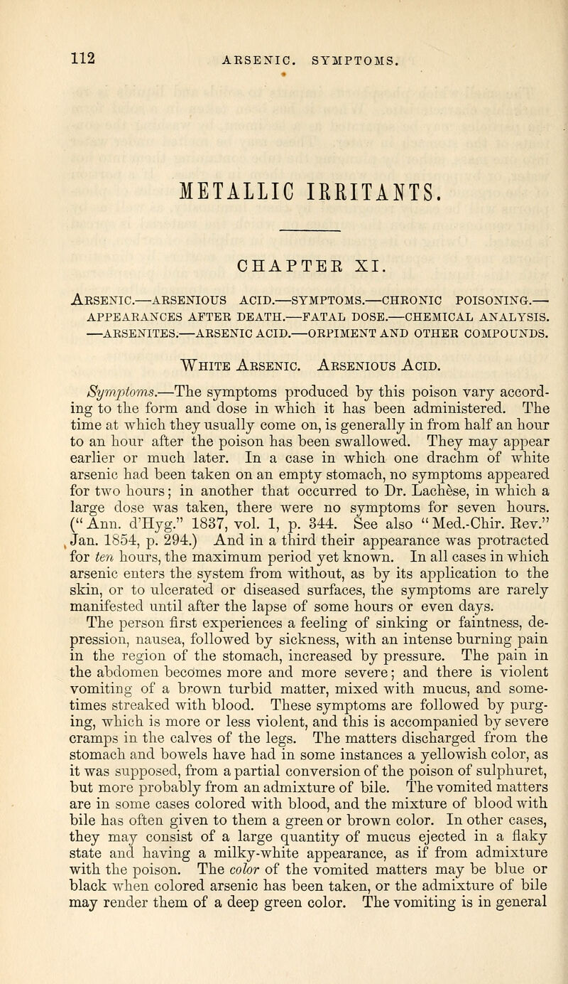 METALLIC IRRITANTS. CHAPTEE XI. Arsenic.—arsenious acid.—symptoms.—chronic poisoning.— appearances after death.—fatal dose.—chemical analysis. —arsenites.—arsenic acid.—orpiment and other compounds. White Arsenic. Arsenious Acid. Symptoms.—The symptoms produced by this poison vary accord- ing to the form and dose in which it has been administered. The time at which they usually come on, is generally in from half an hour to an hour after the poison has been swallowed. They may appear earlier or much later. In a case in which one drachm of white arsenic had been taken on an empty stomach, no symptoms appeared for two hours; in another that occurred to Dr. Lachese, in which a large dose was taken, there were no symptoms for seven hours. ( Ann. d'Hyg. 1837, vol. 1, p. 344. See also  Med.-Chir. Eev. Jan. 1854, p. 294.) And in a third their appearance was protracted for ten hours, the maximum period yet known. In all cases in which arsenic enters the system from without, as by its application to the skin, or to ulcerated or diseased surfaces, the symptoms are rarely manifested until after the lapse of some hours or even days. The person first experiences a feeling of sinking or faintness, de- pression, nausea, followed by sickness, with an intense burning pain in the region of the stomach, increased by pressure. The pain in the abdomen becomes more and more severe; and there is violent vomiting of a brown turbid matter, mixed with mucus, and some- times streaked with blood. These symptoms are followed by purg- ing, which is more or less violent, and this is accompanied by severe cramps in the calves of the legs. The matters discharged from the stomach and bowels have had in some instances a yellowish color, as it was supposed, from a partial conversion of the poison of sulphuret, but more probably from an admixture of bile. The vomited matters are in some cases colored with blood, and the mixture of blood with bile has often given to them a green or brown color. In other cases, they may consist of a large quantity of mucus ejected in a flaky state and having a milky-white appearance, as if from admixture with the poison. The color of the vomited matters may be blue or black when colored arsenic has been taken, or the admixture of bile may render them of a deep green color. The vomiting is in general