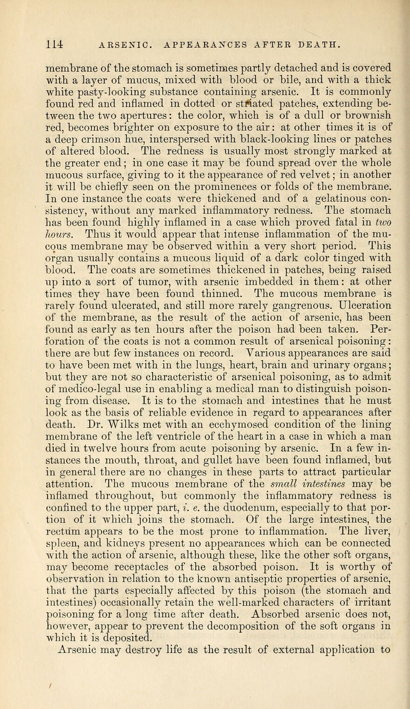 membrane of the stomach is sometimes partly detached and is covered with a layer of mucus, mixed with blood or bile, and with a thick white pasty-looking substance containing arsenic. It is commonly found red and inflamed in dotted or striated patches, extending be- tween the two apertures: the color, which is of a dull or brownish red, becomes brighter on exposure to the air: at other times it is of a deep crimson hue, interspersed with black-looking lines or patches of altered blood. The redness is usually most strongly marked at the greater end; in one case it may be found spread over the whole mucous surface, giving to it the appearance of red velvet; in another it will be chiefly seen on the prominences or folds of the membrane. In one instance the coats were thickened and of a gelatinous con- sistency, without any marked inflammatory redness. The stomach has been found highly inflamed in a case which proved fatal in two hours. Thus it would appear that intense inflammation of the mu- cous membrane may be observed within a very short period. This organ usually contains a mucous liquid of a dark color tinged with blood. The coats are sometimes thickened in patches, being raised up into a sort of tumor, with arsenic imbedded in them: at other times they have been found thinned. The mucous membrane is rarely found ulcerated, and still more rarely gangrenous. Ulceration of the membrane, as the result of the action of arsenic, has been found as early as ten hours after the poison had been taken. Per- foration of the coats is not a common result of arsenical poisoning: there are but few instances on record. Various appearances are said to have been met with in the lungs, heart, brain and urinary organs; but they are not so characteristic of arsenical poisoning, as to admit of medico-legal use in enabling a medical man to distinguish poison- ing from disease. It is to the stomach and intestines that he must look as the basis of reliable evidence in regard to appearances after death. Dr. Wilks met with an ecchymosed condition of the lining membrane of the left ventricle of the heart in a case in which a man died in twelve hours from acute poisoning by arsenic. In a few in- stances the mouth, throat, and gullet have been found inflamed, but in general there are no changes in these parts to attract particular attention. The mucous membrane of the small intestines may be inflamed throughout, but commonly the inflammatory redness is confined to the upper part, i. e. the duodenum, especially to that por- tion of it which joins the stomach. Of the large intestines, the rectum appears to be the most prone to inflammation. The liver, spleen, and kidneys present no appearances which can be connected with the action of arsenic, although these, like the other soft organs, may become receptacles of the absorbed poison. It is worthy of observation in relation to the known antiseptic properties of arsenic, that the parts especially affected by this poison (the stomach and intestines) occasionally retain the well-marked characters of irritant poisoning for a long time after death. Absorbed arsenic does not, however, appear to prevent the decomposition of the soft organs in which it is deposited. Arsenic may destroy life as the result of external application to