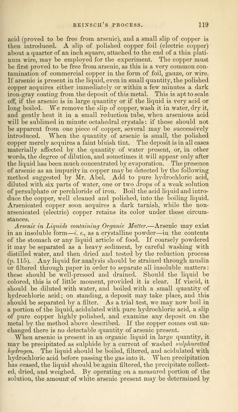 acid (proved to be free from arsenic), and a small slip of copper is then introduced. A slip of polished copper foil (electric copper) about a quarter of an inch square, attached to the end of a thin plati- num wire, may be employed for the experiment. The copper must be first proved to be free from arsenic, as this is a very common con- tamination of commercial copper in the form of foil, gauze, or wire. If arsenic is present in the liquid, even in small quantity, the polished copper acquires either immediately or within a few minutes a dark iron-gray coating from the deposit of this metal. This is apt to scale off, if the arsenic is in large quantity or if the liquid is very acid or long boiled. We remove the slip of copper, wash it in water, dry it, and gently heat it in a small reduction tube, when arsenious acid will be sublimed in minute octahedral crystals: if these should not be apparent from one piece of copper, several may be successively introduced. When the quantity of arsenic is small, the polished copper merely acquires a faint bluish tint. The deposit is in all cases materially affected by the quantity of water present, or, in other words, the degree of dilution, and sometimes it will appear only after the liquid has been much concentrated by evaporation. The presence of arsenic as an impurity in copper may be detected by the following method suggested by Mr. Abel. Add to pure hydrochloric acid, diluted with six parts of water, one or two drops of a weak solution of persulphate or perchloride of iron. Boil the acid liquid and intro- duce the copper, well cleaned and polished, into the boiling liquid. Arsenicated copper soon acquires a dark tarnish, while the non- arsenicated (electric) copper retains its color under these circum- stances. Arsenic in Liquids containing Organic Matter.—Arsenic may exist in an insoluble form—i. e., as a crystalline powder—in the contents of the stomach or any liquid article of food. If coarsely powdered it may be separated as a heavy sediment, by careful washing with distilled water, and then dried and tested by the reduction process (p. 115). Any liquid for analysis should be strained through muslin or filtered through paper in order to separate all insoluble matters: these should be well-pressed and drained. Should the liquid be colored, this is of little moment, provided it is clear. If viscid, it should be diluted with water, and boiled with a small quantity of hydrochloric acid; on standing, a deposit may take place, and this should be separated by a filter. As a trial test, we may now boil in a portion of the liquid, acidulated with pure hydrochloric acid, a slip of pure copper highly polished, and examine any deposit on the metal by the method above described. If the copper comes out un- changed there is no detectable quantity of arsenic present. When arsenic is present in an organic liquid in large quantity, it may be precipitated as sulphide by a current of washed sulphuretted hydrogen. The liquid should be boiled, filtered, and acidulated with hydrochloric acid before passing the gas into it. When precipitation has ceased, the liquid should be again filtered, the precipitate collect- ed, dried, and weighed. By operating on a measured portion of the solution, the amount' of white arsenic present may be determined by