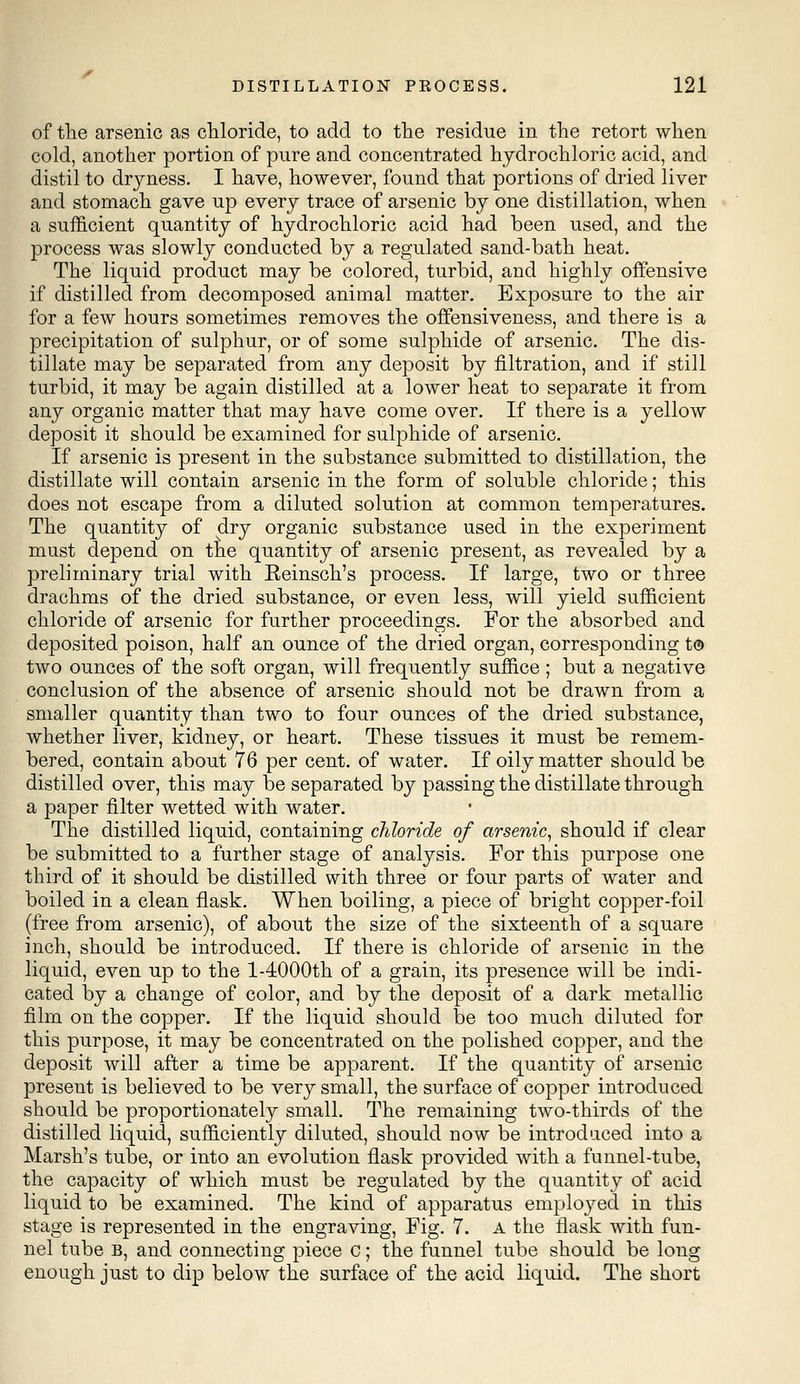 of the arsenic as chloride, to add to the residue in the retort when cold, another portion of pure and concentrated hydrochloric acid, and distil to dryness. I have, however, found that portions of dried liver and stomach gave up every trace of arsenic by one distillation, when a sufficient quantity of hydrochloric acid had been used, and the process was slowly conducted by a regulated sand-bath heat. The liquid product may be colored, turbid, and highly offensive if distilled from decomposed animal matter. Exposure to the air for a few hours sometimes removes the offensiveness, and there is a precipitation of sulphur, or of some sulphide of arsenic. The dis- tillate may be separated from any deposit by filtration, and if still turbid, it may be again distilled at a lower heat to separate it from any organic matter that may have come over. If there is a yellow deposit it should be examined for sulphide of arsenic. If arsenic is present in the substance submitted to distillation, the distillate will contain arsenic in the form of soluble chloride; this does not escape from a diluted solution at common temperatures. The quantity of dry organic substance used in the experiment must depend on the quantity of arsenic present, as revealed by a preliminary trial with Reinsch's process. If large, two or three drachms of the dried substance, or even less, will yield sufficient chloride of arsenic for further proceedings. For the absorbed and deposited poison, half an ounce of the dried organ, corresponding t® two ounces of the soft organ, will frequently suffice ; but a negative conclusion of the absence of arsenic should not be drawn from a smaller quantity than two to four ounces of the dried substance, whether liver, kidney, or heart. These tissues it must be remem- bered, contain about 76 per cent, of water. If oily matter should be distilled over, this may be separated by passing the distillate through a paper filter wetted with water. The distilled liquid, containing chloride of arsenic, should if clear be submitted to a further stage of analysis. For this purpose one third of it should be distilled with three or four parts of water and boiled in a clean flask. When boiling, a piece of bright copper-foil (free from arsenic), of about the size of the sixteenth of a square inch, should be introduced. If there is chloride of arsenic in the liquid, even up to the 1-4000th of a grain, its presence will be indi- cated by a change of color, and by the deposit of a dark metallic film on the copper. If the liquid should be too much diluted for this purpose, it may be concentrated on the polished copper, and the deposit will after a time be apparent. If the quantity of arsenic present is believed to be very small, the surface of copper introduced should be proportionately small. The remaining two-thirds of the distilled liquid, sufficiently diluted, should now be introduced into a Marsh's tube, or into an evolution flask provided with a funnel-tube, the capacity of which must be regulated by the quantity of acid liquid to be examined. The kind of apparatus employed in this stage is represented in the engraving, Fig. 7. A the flask with fun- nel tube B, and connecting piece c; the funnel tube should be long enough just to dip below the surface of the acid liquid. The short