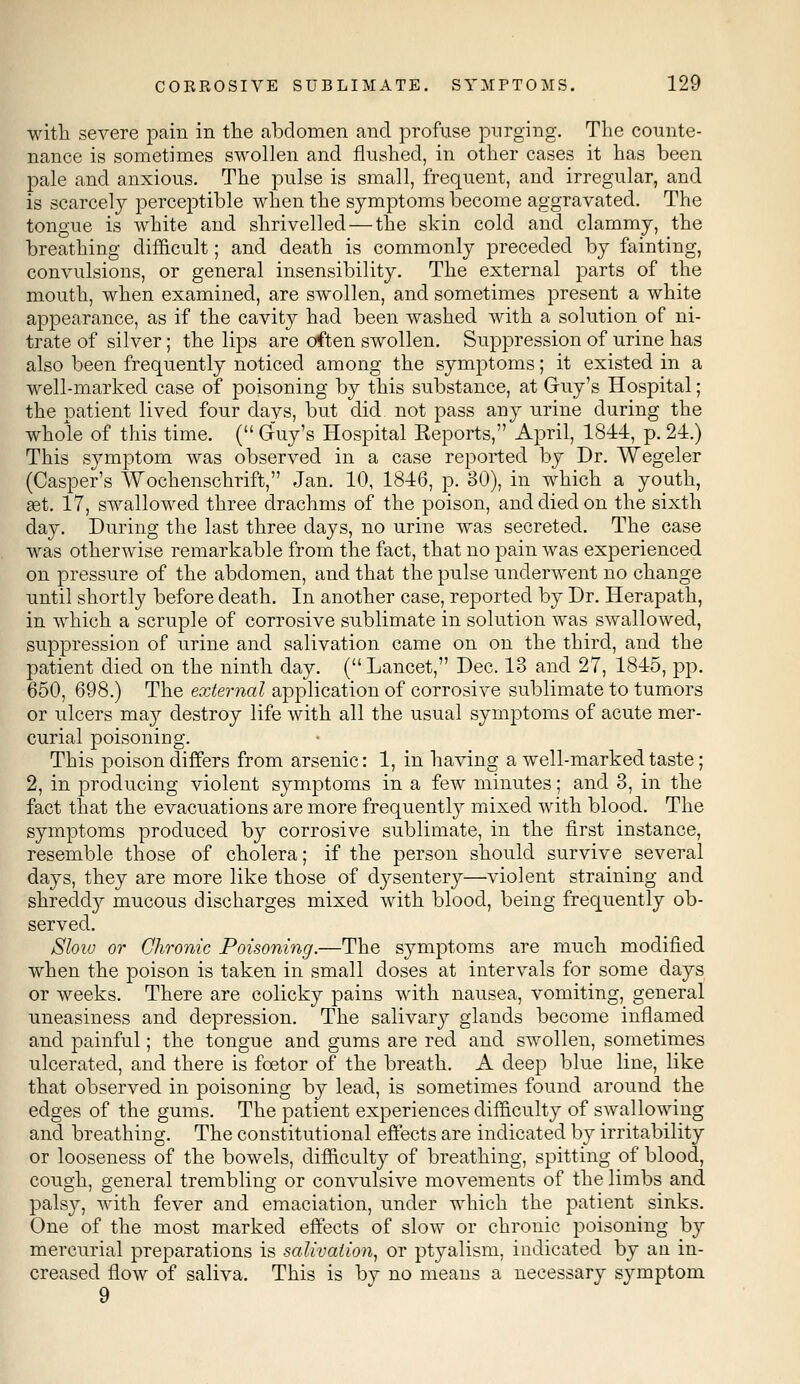 with severe pain in the abdomen and profuse purging. The counte- nance is sometimes swollen and flushed, in other cases it has been pale and anxious. The pulse is small, frequent, and irregular, and is scarcely perceptible when the symptoms become aggravated. The tongue is white and shrivelled — the skin cold and clammy, the breathing difficult; and death is commonly preceded by fainting, convulsions, or general insensibility. The external parts of the mouth, when examined, are swollen, and sometimes present a white appearance, as if the cavity had been washed with a solution of ni- trate of silver; the lips are often swollen. Suppression of urine has also been frequently noticed among the symptoms; it existed in a well-marked case of poisoning by this substance, at Guy's Hospital; the patient lived four davs, but did not pass any urine during the whole of this time. ( Gfuy's Hospital Eeports, April, 1844, p. 24.) This symptom was observed in a case reported by Dr. Wegeler (Casper's Wochenschrift, Jan. 10, 1846, p. 30), in which a youth, set. 17, swallowed three drachms of the poison, and died on the sixth day. During the last three days, no urine was secreted. The case was otherwise remarkable from the fact, that no pain was experienced on pressure of the abdomen, and that the pulse underwent no change until shortly before death. In another case, reported by Dr. Herapath, in which a scruple of corrosive sublimate in solution was swallowed, suppression of urine and salivation came on on the third, and the patient died on the ninth day. (Lancet, Dec. 13 and 27, 1845, pp. 650, 698.) The external application of corrosive sublimate to tumors or ulcers may destroy life with all the usual symptoms of acute mer- curial poisoning. This poison differs from arsenic: 1, in having a well-marked taste; 2, in producing violent symptoms in a few minutes; and 3, in the fact that the evacuations are more frequently mixed with blood. The symptoms produced by corrosive sublimate, in the first instance, resemble those of cholera; if the person should survive several days, they are more like those of dysentery—violent straining and shreddy mucous discharges mixed with blood, being frequently ob- served. Slow or Chronic Poisoning.—The symptoms are much modified when the poison is taken in small doses at intervals for some days or weeks. There are colicky pains with nausea, vomiting, general uneasiness and depression. The salivary glands become inflamed and painful; the tongue and gums are red and swollen, sometimes ulcerated, and there is fcetor of the breath. A deep blue line, like that observed in poisoning by lead, is sometimes found around the edges of the gums. The patient experiences difficulty of swallowing and breathing. The constitutional effects are indicated by irritability or looseness of the bowels, difficulty of breathing, spitting of blood, cough, general trembling or convulsive movements of the limbs and pals)'', with fever and emaciation, under which the patient sinks. One of the most marked effects of slow or chronic poisoning by mercurial preparations is salivation, or ptyalism, indicated by an in- creased flow of saliva. This is by no means a necessary symptom 9