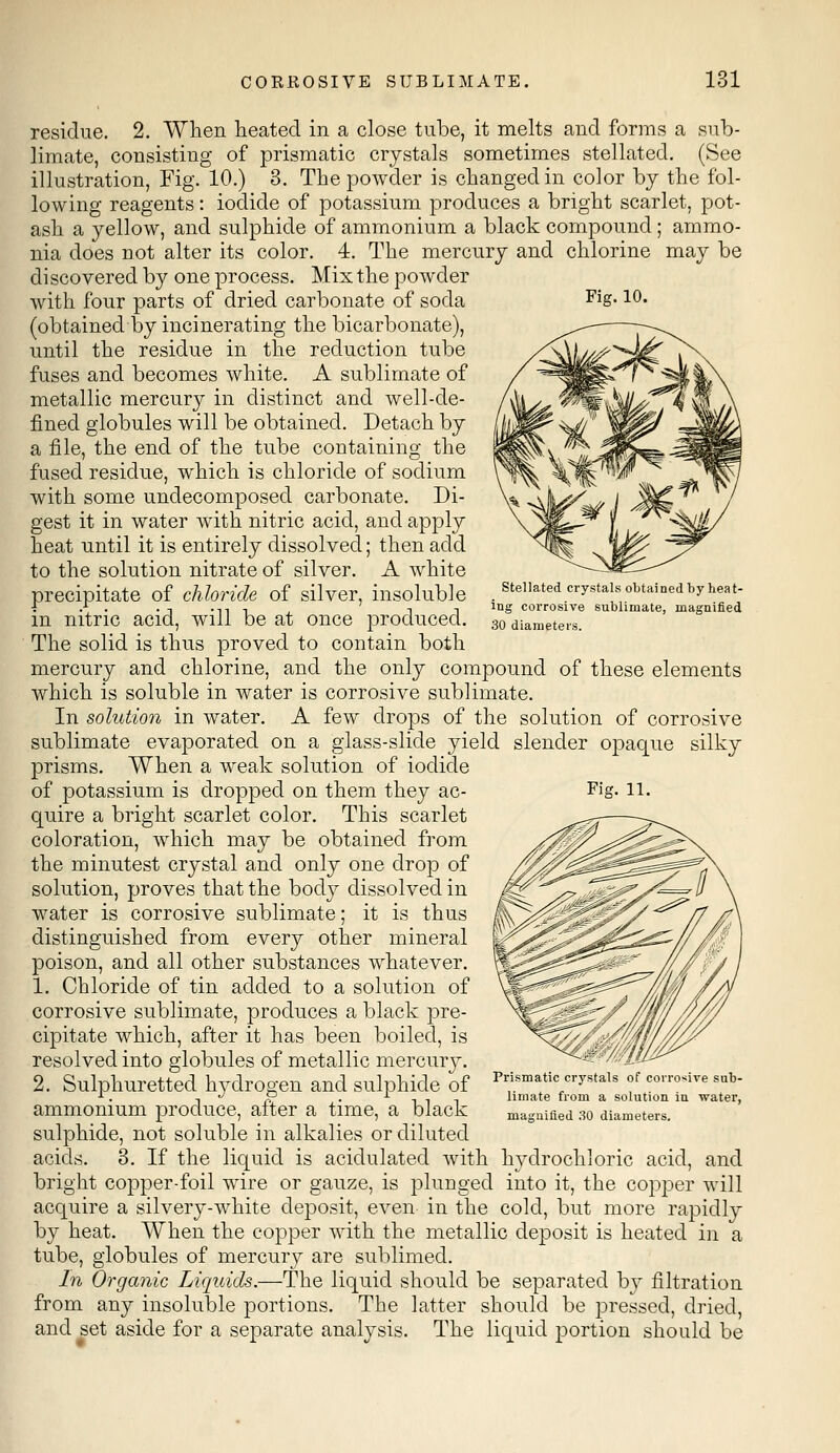 Fig. 10. Stellated crystals obtained by heat- ing corrosive sublimate, magnified 30 diameters. residue. 2. When heated in a close tube, it melts and forms a sub- limate, consisting of prismatic crystals sometimes stellated. (See illustration, Fig. 10.) 3. The powder is changed in color by the fol- lowing reagents: iodide of potassium produces a bright scarlet, pot- ash a yellow, and sulphide of ammonium a black compound; ammo- nia does not alter its color. 4. The mercury and chlorine may be discovered by one process. Mix the powder with four parts of dried carbonate of soda (obtained by incinerating the bicarbonate), until the residue in the reduction tube fuses and becomes white. A sublimate of metallic mercury in distinct and well-de- fined globules will be obtained. Detach by a file, the end of the tube containing the fused residue, which is chloride of sodium with some undecomposed carbonate. Di- gest it in water with nitric acid, and apply heat until it is entirely dissolved; then add to the solution nitrate of silver. A white precipitate of chloride of silver, insoluble in nitric acid, will be at once produced. The solid is thus proved to contain both mercury and chlorine, and the only compound of these elements which is soluble in water is corrosive sublimate. In solution in water. A few drops of the solution of corrosive sublimate evaporated on a glass-slide yield slender opaque silky prisms. When a weak solution of iodide of potassium is dropped on them they ac- quire a bright scarlet color. This scarlet coloration, which may be obtained from the minutest crystal and only one drop of solution, proves that the body dissolved in water is corrosive sublimate; it is thus distinguished from every other mineral poison, and all other substances whatever. 1. Chloride of tin added to a solution of corrosive sublimate, produces a black pre- cipitate which, after it has been boiled, is resolved into globules of metallic mercury. 2. Sulphuretted hydrogen and sulphide of ammonium produce, after a time, a black sulphide, not soluble in alkalies or diluted acids. 3. If the liquid is acidulated with hydrochloric acid, and bright copper-foil wire or gauze, is plunged into it, the copper will acquire a silvery-white deposit, even in the cold, but more rapidly by heat. When the copper with the metallic deposit is heated in a tube, globules of mercury are sublimed. In Organic Liquids.—The liquid should be separated by filtration from any insoluble portions. The latter should be pressed, dried, and set aside for a separate analysis. The liquid portion should be Fig. 11. Prismatic crystals of corrosive sub- limate from a solution in water, magnified 30 diameters.