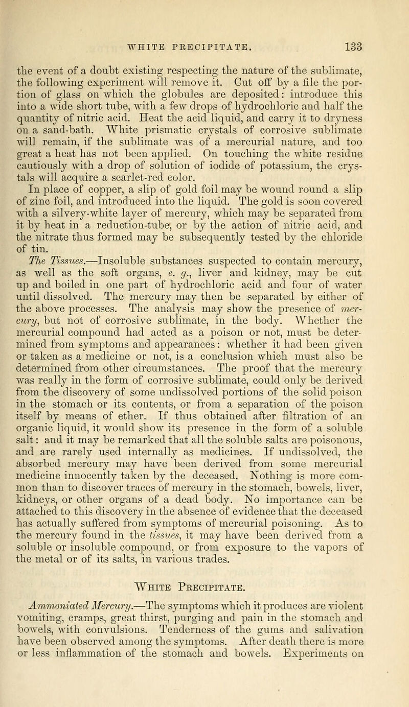 the event of a doubt existing respecting the nature of the sublimate, the following experiment will remove it. Cut off by a file the por- tion of glass on which the globules are deposited: introduce this into a wide short tube, with a few drops of hydrochloric and half the quantity of nitric acid. Heat the acid liquid, and carry it to dryness on a sand-bath. White prismatic crystals of corrosive sublimate will remain, if the sublimate was of a mercurial nature, and too great a heat has not been applied. On touching the white residue cautiously with a drop of solution of iodide of potassium, the crys- tals will acquire a scarlet-red color. In place of copper, a slip of gold foil may be wound round a slip of zinc foil, and introduced into the liquid. The gold is soon covered with a silvery-white layer of mercury, which may be separated from it by heat in a reduction-tube, or by the action of nitric acid, and the nitrate thus formed may be subsequently tested by the chloride of tin. The Tissues.—Insoluble substances suspected to contain mercury, as well as the soft organs, e. g., liver and kidney, may be cut up and boiled in one part of hydrochloric acid and four of water until dissolved. The mercury may then be separated by either of the above processes. The analysis may show the presence of mer- cury, but not of corrosive sublimate, in the body. Whether the mercurial compound had acted as a poison or not, must be deter- mined from symptoms and appearances: whether it had been given or taken as a medicine or not, is a conclusion which must also be determined from other circumstances. The proof that the mercury was really in the form of corrosive sublimate, could only be derived from the discovery of some undissolved portions of the solid poison in the stomach or its contents, or from a separation of the poison itself by means of ether. If thus obtained after filtration of an organic liquid, it would show its presence in the form of a soluble salt: and it may be remarked that all the soluble salts are poisonous, and are rarely used internally as medicines. If undissolved, the absorbed mercury may have been derived from some mercurial medicine innocently taken by the deceased. Nothing is more com- mon than to discover traces of mercury in the stomach, bowels, liver, kidneys, or other organs of a dead body. No importance can be attached to this discovery in the absence of evidence that the deceased has actually suffered from symptoms of mercurial poisoning. As to the mercury found in the tissues, it may have been derived from a soluble or insoluble compound, or from exposure to the vapors of the metal or of its salts, in various trades. White Precipitate. Ammonialed Mercury.—The symptoms which it produces are violent vomiting, cramps, great thirst, purging and pain in the stomach and bowels, with convulsions. Tenderness of the gums and salivation have been observed among the symptoms. After death there is more or less inflammation of the stomach and bowels. Experiments on