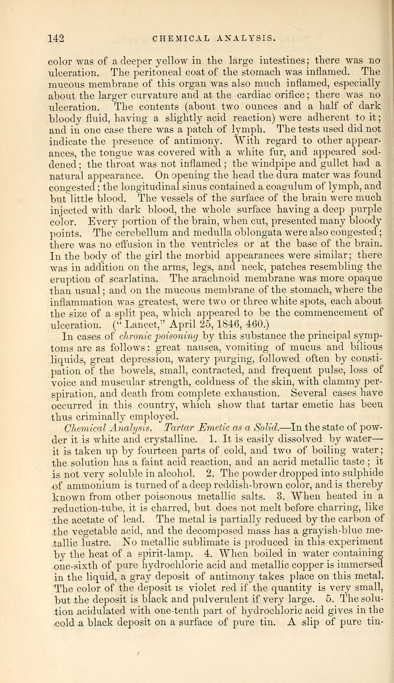 color was of a deeper yellow in the large intestines; there was no ulceration. The peritoneal coat of the stomach was inflamed. The mucous membrane of this organ was also much inflamed, especially about the larger curvature and at the cardiac orifice; there was no ulceration. The contents (about two ounces and a half of dark bloody fluid, having a slightly acid reaction) were adherent to it; and in one case there was a patch of lymph. The tests used did not indicate the presence of antimony. With regard to other appear- ances, the tongue was covered with a white fur, and appeared sod- dened; the throat was not inflamed ; the windpipe and gullet had a natural appearance. On opening the head the dura mater was found congested; the longitudinal sinus contained a coagulum of lymph, and butlittle blood. The vessels of the surface of the brain were much injected with dark blood, the whole surface having a deep purple color. Every portion of the brain, when cut, presented many bloody points. The cerebellum and medulla oblongata were also congested; there was no effusion in the ventricles or at the base of the brain. In the body of the girl the morbid appearances were similar; there was in addition on the arms, legs, and neck, patches resembling the eruption of scarlatina. The arachnoid membrane was more opaque than usual; and on the mucous membrane of the stomach, where the inflammation was greatest, were two or three white spots, each about the size of a split pea, which appeared to be the commencement of ulceration. ( Lancet, April 25, 1846, 460.) In cases of chronic poisoning by this substance the principal symp- toms are as follows: great nausea, vomiting of mucus and bilious liquids, great depression, watery purging, followed often by consti- pation of the bowels, small, contracted, and frequent pulse, loss of voice and muscular strength, coldness of the skin, with clammy per- spiration, and death from complete exhaustion. Several cases have occurred in this country, which show that tartar emetic has been thus criminally employed. Chemical Analysis. Tartar Emetic as a Solid.—In the state of pow- der it is white and crystalline. 1. It is easily dissolved by water— it is taken up by fourteen parts of cold, and two of boiling water; the solution has a faint acid reaction, and an acrid metallic taste ; it is not very soluble in alcohol. 2. The powder dropped into sulphide of ammonium is turned of a deep redclish-brown color, and is thereby known from other poisonous metallic salts. 3. When heated in a reduction-tube, it is charred, but does not melt before charring, like .the acetate of lead. The metal is partially reduced by the carbon of .the vegetable acid, and the decomposed mass has a grayish-blue me- Gallic lustre. No metallic sublimate is produced in this experiment by the heat of a spirit-lamp. 4. When boiled in water containing one-sixth of pure hydrochloric acid and metallic copper is immersed in the liquid, a gray deposit of antimony takes place on this metal. The color of the deposit is violet red if the quantity is very small, but the deposit is black and pulverulent if very large. 5. The solu- tion .acidulated with one-tenth part of hydrochloric acid gives in the ,cold .a black deposit on a surface of pure tin. A slip of pure tin-