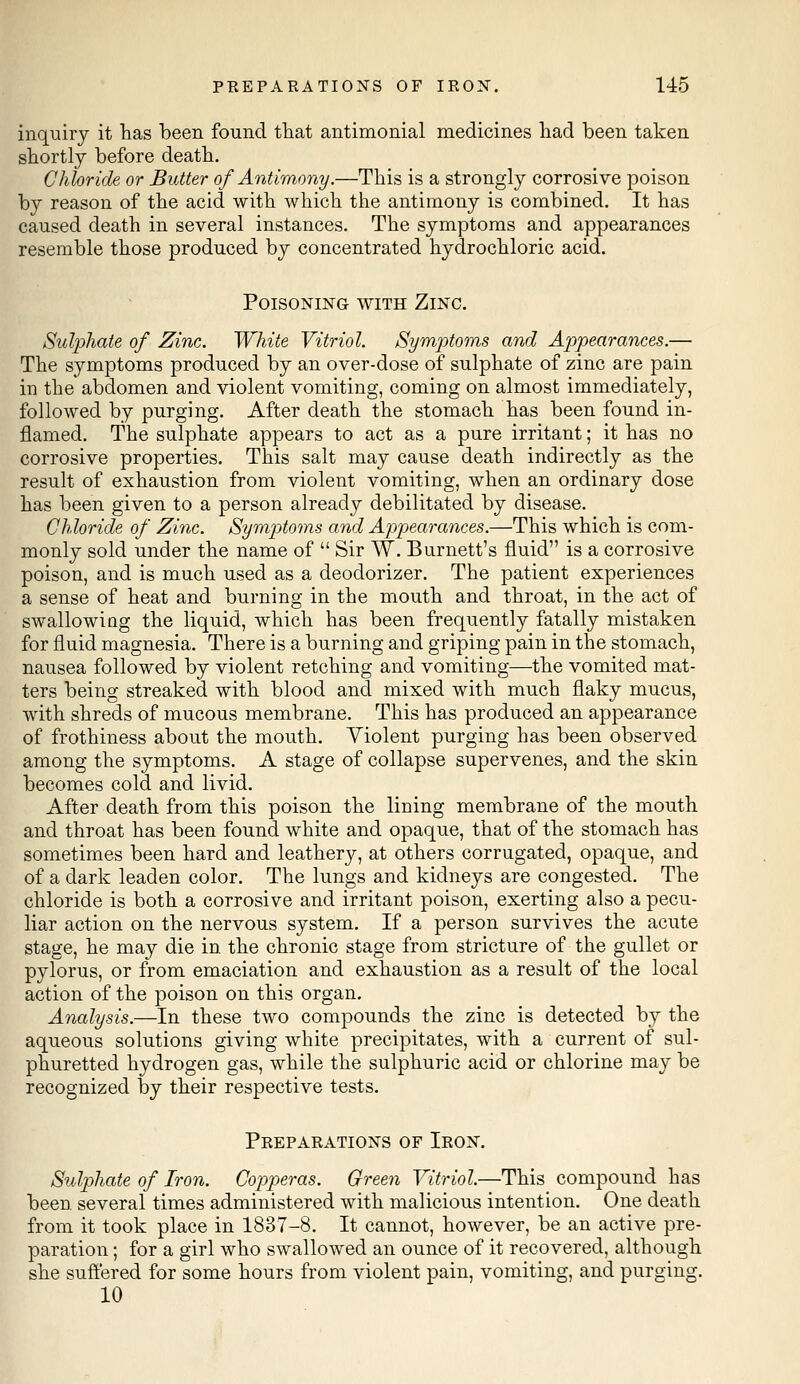 inquiry it has been found that antimonial medicines had been taken shortly before death. Chloride or Butter of Antimony.—This is a strongly corrosive poison by reason of the acid with which the antimony is combined. It has caused death in several instances. The symptoms and appearances resemble those produced by concentrated hydrochloric acid. Poisoning with Zinc. Sulphate of Zinc. White Vitriol. Symptoms and Appearances.— The symptoms produced by an over-dose of sulphate of zinc are pain in the abdomen and violent vomiting, coming on almost immediately, followed by purging. After death the stomach has been found in- flamed. The sulphate appears to act as a pure irritant; it has no corrosive properties. This salt may cause death indirectly as the result of exhaustion from violent vomiting, when an ordinary dose has been given to a person already debilitated by disease. Chloride of Zinc. Symptoms and Appearances.—This which is com- monly sold under the name of  Sir W. Burnett's fluid is a corrosive poison, and is much used as a deodorizer. The patient experiences a sense of heat and burning in the mouth and throat, in the act of swallowing the liquid, which has been frequently fatally mistaken for fluid magnesia. There is a burning and griping pain in the stomach, nausea followed by violent retching and vomiting—the vomited mat- ters being streaked with blood and mixed with much flaky mucus, with shreds of mucous membrane. This has produced an appearance of frothiness about the mouth. Violent purging has been observed among the symptoms. A stage of collapse supervenes, and the skin becomes cold and livid. After death from this poison the lining membrane of the mouth and throat has been found white and opaque, that of the stomach has sometimes been hard and leathery, at others corrugated, opaque, and of a dark leaden color. The lungs and kidneys are congested. The chloride is both a corrosive and irritant poison, exerting also a pecu- liar action on the nervous system. If a person survives the acute stage, he may die in the chronic stage from stricture of the gullet or pylorus, or from emaciation and exhaustion as a result of the local action of the poison on this organ. Analysis.—In these two compounds the zinc is detected by the aqueous solutions giving white precipitates, with a current of sul- phuretted hydrogen gas, while the sulphuric acid or chlorine may be recognized by their respective tests. Preparations of Iron. Sulphate of Iron. Copperas. Green Vitriol.—This compound has been several times administered with malicious intention. One death from it took place in 1837-8. It cannot, however, be an active pre- paration ; for a girl who swallowed an ounce of it recovered, although she suffered for some hours from violent pain, vomiting, and purging. 10