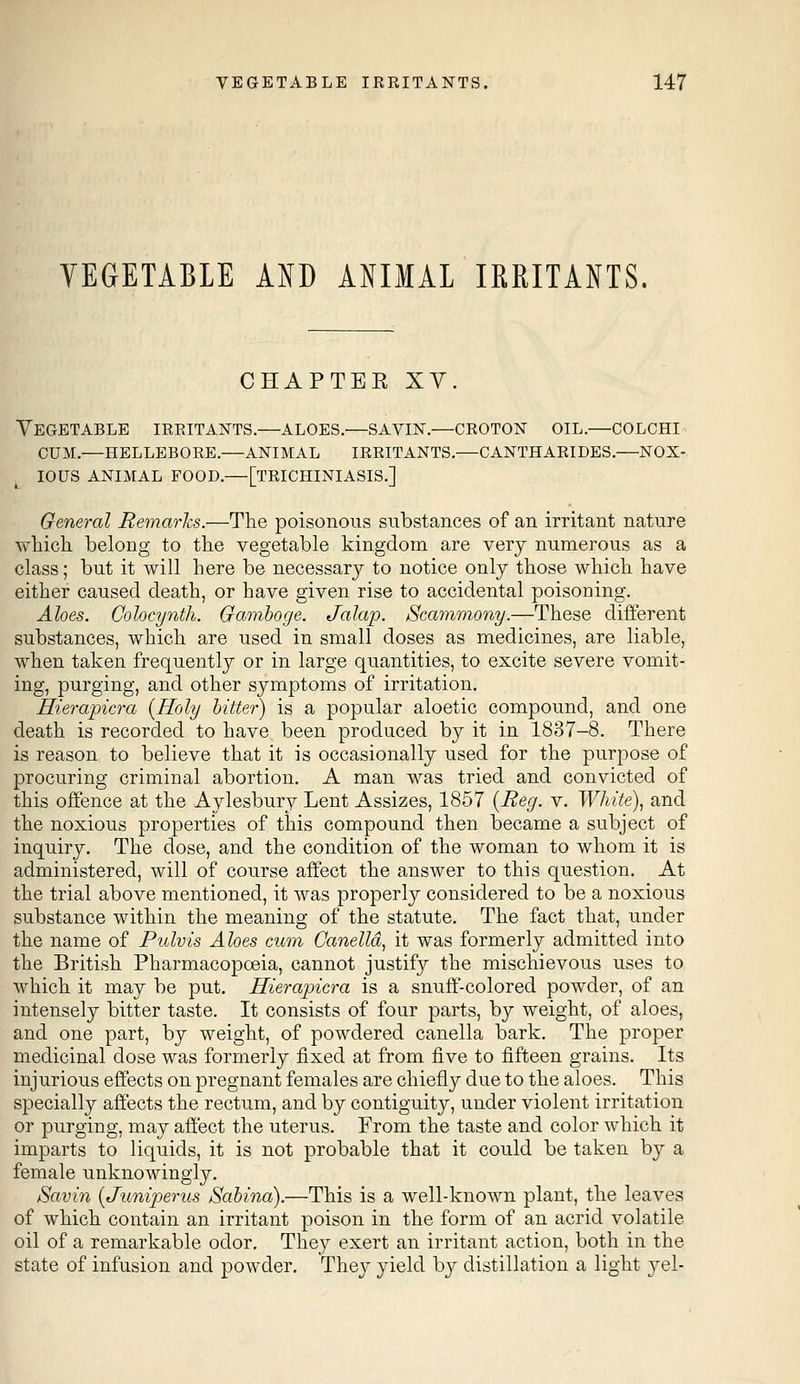 VEGETABLE AND ANIMAL IRRITANTS. CHAPTER XV. Vegetable irritants.—aloes.—savin.—croton oil.—colchi cum.—hellebore.—animal irritants.—cantharides.—nox- ious animal food.—[trichiniasis.] General Remarks.—The poisonous substances of an irritant nature which belong to the vegetable kingdom are very numerous as a class; but it will here be necessary to notice only those which have either caused death, or have given rise to accidental poisoning. Aloes. Colocynth. Gamboge. Jalap. Scamm,ony.—These different substances, which are used in small doses as medicines, are liable, when taken frequently or in large quantities, to excite severe vomit- ing, purging, and other symptoms of irritation. Hierapicra {Holy bitter) is a popular aloetic compound, and one death is recorded to have been produced by it in 1837-8. There is reason to believe that it is occasionally used for the purpose of procuring criminal abortion. A man was tried and convicted of this offence at the Aylesbury Lent Assizes, 1857 {Reg. v. White), and the noxious properties of this compound then became a subject of inquiry. The dose, and the condition of the woman to whom it is administered, will of course affect the answer to this question. At the trial above mentioned, it was properly considered to be a noxious substance within the meaning of the statute. The fact that, under the name of Pulvis Aloes cum Canelld, it was formerly admitted into the British Pharmacopoeia, cannot justify the mischievous uses to which it may be put. Hierapicra is a snuff-colored powder, of an intensely bitter taste. It consists of four parts, by weight, of aloes, and one part, by weight, of powdered canella bark. The proper medicinal dose was formerly fixed at from five to fifteen grains. Its injurious effects on pregnant females are chiefly due to the aloes. This specially affects the rectum, and by contiguity, under violent irritation or purging, may affect the uterus. From the taste and color which it imparts to liquids, it is not probable that it could be taken by a female unknowingly. Savin {Juniperus Sabina).—This is a well-known plant, the leaves of which contain an irritant poison in the form of an acrid volatile oil of a remarkable odor. They exert an irritant action, both in the state of infusion and powder. They yield by distillation a light yel-