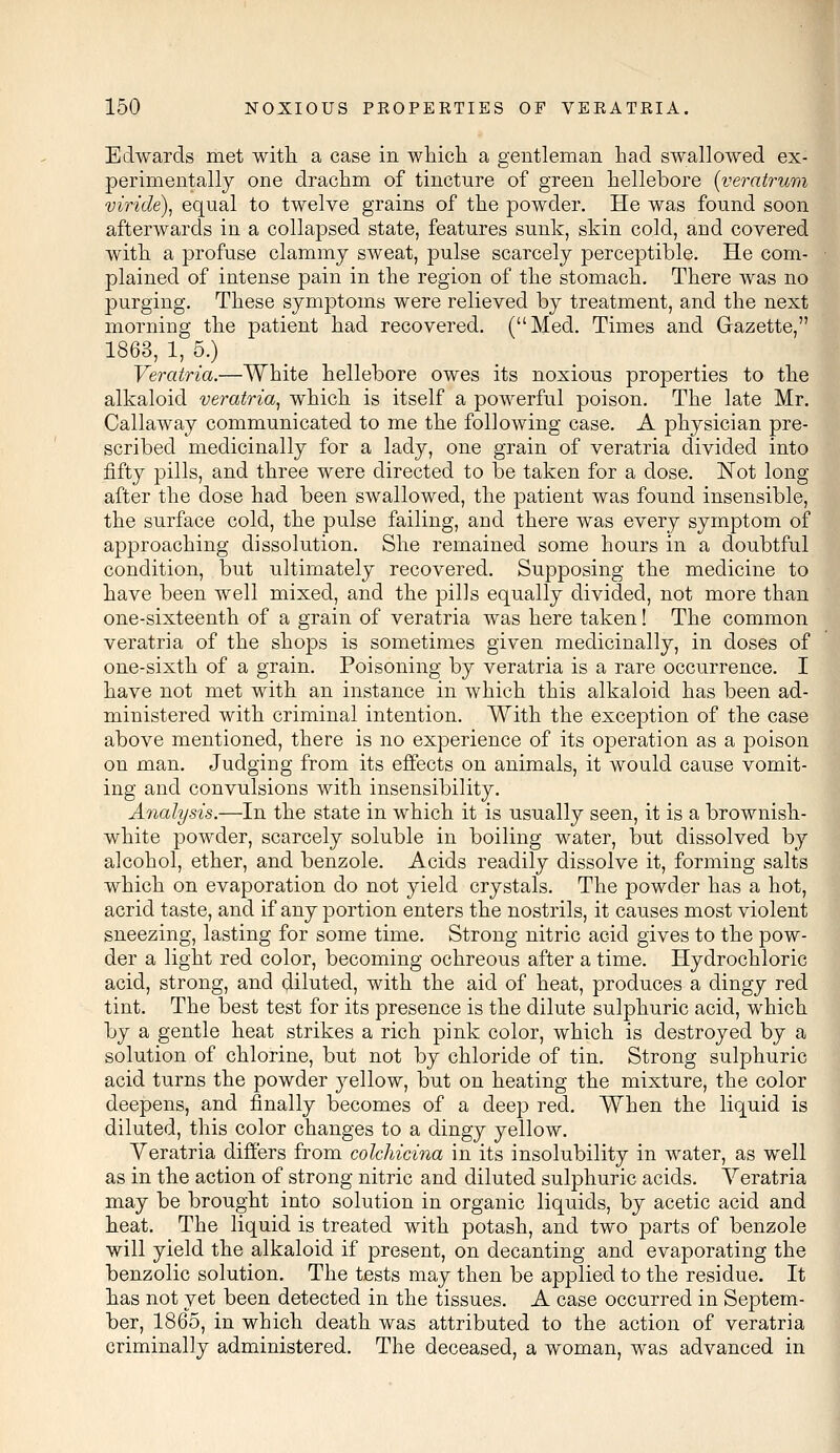 Edwards met with a case in which a gentleman had swallowed ex- perimentally one drachm of tincture of green hellebore (veratrum viride), equal to twelve grains of the powder. He was found soon afterwards in a collapsed state, features sunk, skin cold, and covered with a profuse clammy sweat, pulse scarcely perceptible. He com- plained of intense pain in the region of the stomach. There was no purging. These symptoms were relieved by treatment, and the next morning the patient had recovered. (Med. Times and Gazette, 1863, 1, 5.) Veratria.—White hellebore owes its noxious properties to the alkaloid veratria, which is itself a powerful poison. The late Mr. Callaway communicated to me the following case. A physician pre- scribed medicinally for a lady, one grain of veratria divided into fifty pills, and three were directed to be taken for a dose. Not long after the dose had been swallowed, the patient was found insensible, the surface cold, the pulse failing, and there was every symptom of approaching dissolution. She remained some hours in a doubtful condition, but ultimately recovered. Supposing the medicine to have been well mixed, and the pills equally divided, not more than one-sixteenth of a grain of veratria was here taken! The common veratria of the shops is sometimes given medicinally, in doses of one-sixth of a grain. Poisoning by veratria is a rare occurrence. I have not met with an instance in which this alkaloid has been ad- ministered with criminal intention. With the exception of the case above mentioned, there is no experience of its operation as a poison on man. Judging from its effects on animals, it would cause vomit- ing and convulsions with insensibility. Analysis.—In the state in which it is usually seen, it is a brownish- white powder, scarcely soluble in boiling water, but dissolved by alcohol, ether, and benzole. Acids readily dissolve it, forming salts which on evaporation do not yield crystals. The powder has a hot, acrid taste, and if any portion enters the nostrils, it causes most violent sneezing, lasting for some time. Strong nitric acid gives to the pow- der a light red color, becoming ochreous after a time. Hydrochloric acid, strong, and diluted, with the aid of heat, produces a dingy red tint. The best test for its presence is the dilute sulphuric acid, which by a gentle heat strikes a rich pink color, which is destroyed by a solution of chlorine, but not by chloride of tin. Strong sulphuric acid turns the powder yellow, but on heating the mixture, the color deepens, and finally becomes of a deep red. When the liquid is diluted, this color changes to a dingy yellow. Veratria differs from colchicina in its insolubility in water, as well as in the action of strong nitric and diluted sulphuric acids. Yeratria may be brought into solution in organic liquids, by acetic acid and heat. The liquid is treated with potash, and two parts of benzole will yield the alkaloid if present, on decanting and evaporating the benzolic solution. The tests may then be applied to the residue. It has not yet been detected in the tissues. A case occurred in Septem- ber, 1865, in which death was attributed to the action of veratria criminally administered. The deceased, a woman, was advanced in