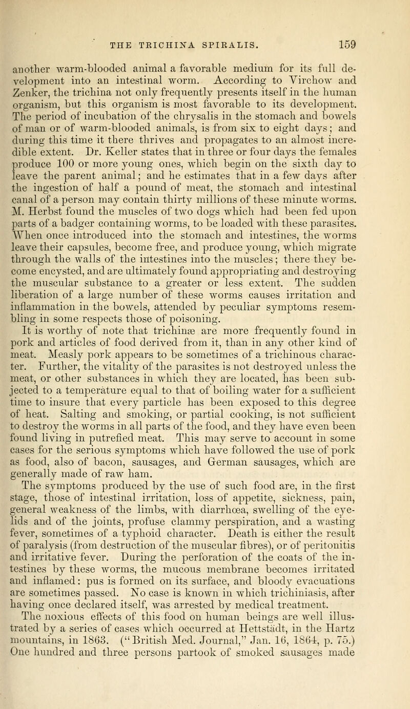 another warm-blooded animal a favorable medium for its full de- velopment into an intestinal worm. According to Virchow and Zenker, the trichina not only frequently presents itself in the human organism, but this organism is most favorable to its development. The period of incubation of the chrysalis in the stomach and bowels of man or of warm-blooded animals, is from six to eight days; and during this time it there thrives and propagates to an almost incre- dible extent. Dr. Keller states that in three or four days the females produce 100 or more young ones, which begin on the sixth day to leave the parent animal; and he estimates that in a few days after the ingestion of half a pound of meat, the stomach and intestinal canal of a person may contain thirty millions of these minute worms. M. Herbst found the muscles of two dogs which had been fed upon parts of a badger containing worms, to be loaded with these parasites. When once introduced into the stomach and intestines, the worms leave their capsules, become free, and produce young, which migrate through the walls of the intestines into the muscles; there they be- come encysted, and are ultimately found appropriating and destroying the muscular substance to a greater or less extent. The sudden liberation of a large number of these worms causes irritation and inflammation in the bowels, attended by peculiar symptoms resem- bling in some respects those of poisoning. It is worthy of note that trichina? are more frequently found in pork and articles of food derived from it, than in any other kind of meat. Measly pork appears to be sometimes of a trichinous charac- ter. Further, the vitality of the parasites is not destroyed unless the meat, or other substances in which they are located, has been sub- jected to a temperature equal to that of boiling water for a sufficient time to insure that every particle has been exposed to this degree of heat. Salting and smoking, or partial cooking, is not sufficient to destroy the worms in all parts of the food, and they have even been found living in putrefied meat. This may serve to account in some cases for the serious symptoms which have followed the use of pork as food, also of bacon, sausages, and German sausages, which are generally made of raw ham. The symptoms produced by the use of such food are, in the first stage, those of intestinal irritation, loss of appetite, sickness, pain, general weakness of the limbs, with diarrhoea, swelling of the eye- lids and of the joints, profuse clammy perspiration, and a wasting- fever, sometimes of a typhoid character. Death is either the result of paralysis (from destruction of the muscular fibres), or of peritonitis and irritative fever. During the perforation of the coats of the in- testines by these worms, the mucous membrane becomes irritated and inflamed: pus is formed on its surface, and bloody evacuations are sometimes passed. No case is known in which trichiniasis, after having once declared itself, was arrested by medical treatment. The noxious effects of this food on human beings are well illus- trated by a series of cases which occurred at Hettstadt, in the Hartz mountains, in 1863. (British Med. Journal, Jan. 16, 186-1, p. 75.) One hundred and three persons partook of smoked sausages made