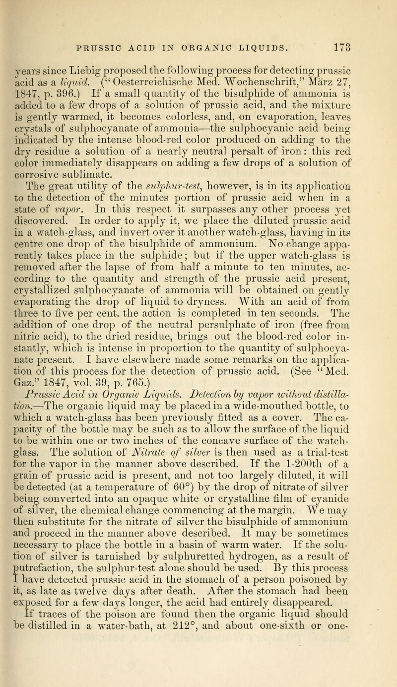 years since Liebig proposed the following process for detecting prussic acid as a liquid. ( Oesterreichische Med. Wochenschrift, Marz 27, 1847, p. 396.) If a small quantity of the bisulphide of ammonia is added to a few drops of a solution of prussic acid, and the mixture is gently warmed, it becomes colorless, and, on evaporation, leaves crystals of sulphocyanate of ammonia—the sulphocyanic acid being indicated by the intense blood-red color produced on adding to the dry residue a solution of a nearly neutral persalt of iron: this red color immediately disappears on adding a few drops of a solution of corrosive sublimate. The great utility of the sulphur-test, however, is in its application to the detection of the minutes portion of prussic acid when in a state of vapor. In this respect it surpasses any other process yet discovered. In order to apply it, we place the diluted prussic acid in a watch-glass, and invert over it another watch-glass, having in its centre one drop of the bisulphide of ammonium. No change appa- rently takes place in the sulphide; but if the upper watch-glass is removed after the lapse of from half a minute to ten minutes, ac- cording to the quantity and strength of the prussic acid present, crystallized sulphocyanate of ammonia will be obtained on gently evaporating the drop of liquid to dryness. With an acid of from three to five per cent, the action is completed in ten seconds. The addition of one drop of the neutral persulphate of iron (free from nitric acid), to the dried residue, brings out the blood-red color in- stantly, which is intense in proportion to the quantity of sulphocya- nate present. I have elsewhere made some remarks on the applica- tion of this process for the detection of prussic acid. (See  Med. Gaz. 1817, vol. 39, p. 765.) Prussic Acid in Organic Liquids. Detection by vapor without distilla- tion.—The organic liquid may be placed in a wide-mouthed bottle, to which a watch-glass has been previously fitted as a cover. The ca- pacity of the bottle may be such as to allow the surface of the liquid to be within one or two inches of the concave surface of the watch- glass. The solution of Nitrate of silver is then used as a trial-test for the vapor in the manner above described. If the l-200th of a grain of prussic acid is present, and not too largely diluted, it will be detected (at a temperature of 60°) by the drop of nitrate of silver being converted into an opaque white or crystalline film of cyanide of silver, the chemical change commencing at the margin. We may then substitute for the nitrate of silver the bisulphide of ammonium and proceed in the manner above described. It may be sometimes necessary to place the bottle in a basin of warm water. If the solu- tion of silver is tarnished by sulphuretted hydrogen, as a result of putrefaction, the sulphur-test alone should be used. By this process I have detected prussic acid in the stomach of a person poisoned by it, as late as twelve days after death. After the stomach had been exposed for a few days longer, the acid had entirely disappeared. If traces of the poison are found then the organic liquid should be distilled in a water-bath, at 212°, and about one-sixth or one-