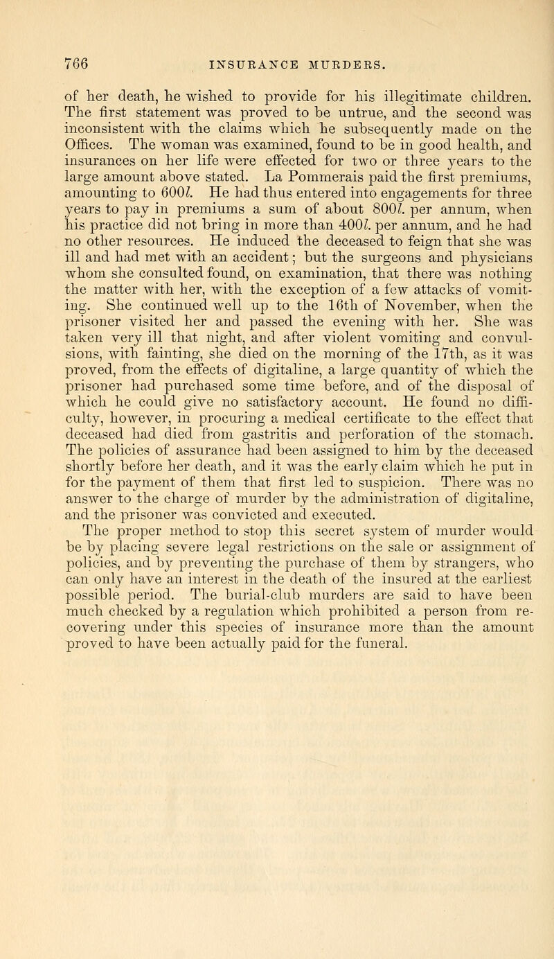 of her death., he wished to provide for his illegitimate children. The first statement was proved to be untrue, and the second was inconsistent with the claims which he subsequently made on the Offices. The woman was examined, found to be in good health, and insurances on her life were effected for two or three years to the large amount above stated. La Pommerais paid the first premiums, amounting to 600?. He had thus entered into engagements for three years to pay in premiums a sum of about 800l per annum, when his practice did not bring in more than 400?. per annum, and he had no other resources. He induced the deceased to feign that she was ill and had met with an accident; but the surgeons and physicians whom she consulted found, on examination, that there was nothing the matter with her, with the exception of a few attacks of vomit- ing. She continued well up to the 16th of November, when the prisoner visited her and passed the evening with her. She was taken very ill that night, and after violent vomiting and convul- sions, with fainting, she died on the morning of the 17th, as it was proved, from the effects of digitaline, a large quantity of which the prisoner had purchased some time before, and of the disposal of which he could give no satisfactory account. He found no diffi- culty, however, in procuring a medical certificate to the effect that deceased had died from gastritis and perforation of the stomach. The policies of assurance had been assigned to him by the deceased shortly before her death, and it was the early claim which he put in for the payment of them that first led to suspicion. There was no answer to the charge of murder by the administration of digitaline, and the prisoner was convicted and executed. The proper method to stop this secret system of murder would be by placing severe legal restrictions on the sale or assignment of policies, and by preventing the purchase of them by strangers, who can only have an interest in the death of the insured at the earliest possible period. The burial-club murders are said to have been much checked by a regulation which prohibited a person from re- covering under this species of insurance more than the amount proved to have been actually paid for the funeral.