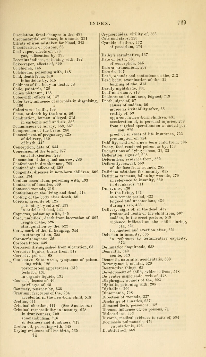 Circulation, foetal changes in the, 497 Circumstantial evidence, in wounds, 231 Citrate of iron mistaken for blood, 243 Classification of poisons, 68 Coal-vapor, effects of, 390 gas, suffocation by, 393 Cocculus indicus, poisoning with, 182 Coke-vapor, effects of, 390 Colchicina, 145 Colchicum, poisoning with, 148 Cold, death from, 410 infanticide by, 515 Coldness of the body in death, 58 Colic, painter's, 138 Colica pictonum, 138 Colocynth, effects of, 147 Color-test, influence of morphia in disguising, 190 Colostrum of milk, 499 Coma, or death by the brain, 56 Combustion, human, alleged, 315 in carbonic acid and air, 385 Commissions of lunacy, 658, 667 Compression of the brain, 280 Concealment of pregnancy, 425 of delivery, 430 of birth, 442 Conception, date of, 544 Concussion of the brain, 277 and intoxication, 278 Concussion of the spinal marrow, 286 Confessions in drunkenness, 709 Confined air, effects of, 392 Congenital diseases in new-born children, 509 Conia, 194 Conium maculatum, poisoning with, 193 Contracts of lunatics, 669 Contused wounds, 218 Contusions on the living and dead, 214 Cooling of the body after death, 58 Copper, arsenite of, 125 poisoning by salts of, 139 in articles of food, 141 Copperas, poisoning with, 145 Cord, umbilical, death from laceration of, 507 length of the, 526 strangulation by the. 522 Cord, mark of the, in hanging, 344 in strangulation, 355 Coroner's inquests, 36 Corpora lutea, 439 Corrosion distinguished from ulceration, 83 Corrosive liquids, burns from, 317 Corrosive poisons, 68 Corrosive Sublimate, symptoms of poison- ing with, 128 post-mortem appearances, 130 tests for, 131 in organic liquids, 131 Counsel, license of, 40 privileges of, 45 Courtesy, tenancy by, 535 Cranium, fractures of the, 284 accidental in the new-born child, 518 Cretins, 641 Criminal abortion, 444. (See Abortion.) Criminal responsibility in insanity, 678 in drunkenness, 709 somnambulism, 716 in deafness and dumbness, 719 Croton oil, poisoning with, 148 Crying evidence of live birth, 535 49 Crypsorchides, virility of, 583 Cuts and stabs, 220 Cyanide of silver, 172 of potassium, 174 Dalby's carminative, 167 Date of birth, 531 of conception, 546 Datura stramonium, 207 Daturia, 207 Dead, wounds and contusions on the, 212 Dead body, examination of the, 22 burning of the, 315 Deadly nightshade, 201 Deaf and dumb, 718 Deafness and dumbness, feigned, 719 Death, signs of, 57 causes of sudden, 56 muscular irritability after, 58 reality of, 59 apparent in new-born children, 481 acceleration of, in personal injuries, 259 from surgical operations on wounded per- son, 270 proof of in cases of life insurance, 722 presumption of, 724 Debility, death of a new-born child from, 506 Decay, food rendered poisonous by, 153 Declarations of dying person, 21, 32 Defloration, signs of, 608 Deformities, evidence from, 562 Deformity, sexual, 569 of the face from wounds, 285 Delirium mistaken for insanity, 638 Delirium tremens, following wounds, 270 in reference to insanity, 650 in drunkards, 711 Delivery, 430 in the living, 431 at a remote period, 433 feigned and unconscious, 434 during sleep, 436 Delivery, signs of, in the dead, 457 protracted death of the child from, 507 sudden, in the erect posture, 519 violence inflicted on the child during, 511, 521 locomotion and exertion after, 521 Delusion in insanity, 635 in reference to testamentary capacity, 672 De lunatico inquirendo, 658 Dementia, 640 senile, 643 Dementia naturalis, accidentalis, 633 Derangement, mental, 629 Destructive things, 63 Development of child, evidence from, 548 De ventre inspiciendo, writ of, 428 Diaphragm, wounds of the, 293 Digitalis, poisoning with, 205 Digitaline, 206 Dipsomania, 708 Direction of wounds, 227 Discharge of lunatics, 657 Diseased flesh, poisonous, 152 Disease, influence of, on poisons, 71 Dislocations, 303 Divorce, medical evidence in suits of, 594 Docimasia pulmonaris, 479 cireulationis, 496 Doubtful sex, 569