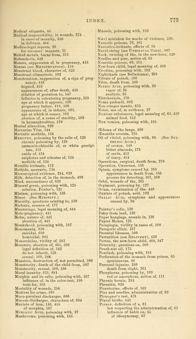 Medical etiquette, 44 Medical responsibility, in wounds, 274 in cases of insanity, 656 in delivery, 464 Medico-legnl reports, 28 for coroners' inquests, 31 Melted metals, burns from, 311 Melancholia, 640 Menses, suppression of, in pregnancy, 418 Menses (see Menstruation), 418 Menstrual blood, character of, 623 Menstrual climacteric, 592 Menstruation, suppression of, a sign of preg- nancy, 418 feigned, 419 appearances of, after death, 456 relation of gestation to, 547 fallacies in calculating pregnancy, 555 age at which it appears, 589 pregnancy before, 418, 590 appearance of, in infants, 591. age at which it ceases, 592 absence of, a cause of sterility, 589 in hermaphrodites, 570 Mental alienation, 629 Mercurius Vitae, 144 Mercuric methide, 134 Mercury, poisoning by the salts of, 128 chronic poisoning by, 129 ammonia-chloride of, or white precipi- tate, 133 oxide of, 134 sulphates and nitrates of, 134 methide of, 134 Metallic irritants, 112 Methide, mercuric, 134 Microscopical evidence, 244, 620 Milk, detection of, in the stomach, 499 Mind, unsoundness of, 633 Mineral green, poisoning with, 125 solution, Fowler's, 125 Minium, poisoning with, 138 Minor. (See Minority.) Minority, questions relating to, 539 Mirbane, essence of, 177 Miscarriage, legal meaning of, 444 Mole-pregnancy, 441 Moles, nature of, 441 abortion of, 441 Monkshood, poisoning with, 197 Monomania, 638 suicidal, 630 homicidal, 681 Monorchides, virility of, 583 Monsters, abortion of, 465, 508 legal definition of, 542 do not inherit, 538 sexual, 569, 586 Monsters, destruction of, not permitted, 50S Monstrosity, death of the child from, 507 Monstrosity, sexual, 569, 586 Moral insanity, 631, 6S1 Morphia and its salts, poisoning with, 167 influence of, in the color-test, 190 tests for, 168 Mortality of wounds, 256 Motives for crime, 691 Muco-purulent discharges, 606 Mucous discharges, characters of, 604 Muriate of iron, 146, 455 of morphia, 167 Muriatic Acid, poisoning with, 97 Mushrooms, poisoning with, 183 Mussels, poisoning with, 153 Naavi mistaken for marks of violence, 528. Narcotic poisons, 70, 165 Narcotico-irritants, effects of, 70 Navel-string (see Umbilical Cord), 507 Neck, twisting of the, in the new-born, 520 Needles and pins, action of, 65 Neurotic poisons, 69, 165 New-born child, legal meaning of, 466 Nicotina, poisoning with, 182 Nightshade (see Belladonna), 201 Nitrate of potash, 106 Nitre, death from, 106 Nitric Acid, poisoning with, 93 vapor of, 94 analysis, 95 Nitrobenzole, 176 Noma pudendi, 602 Non compos mentis, 633 Notes, use of, in evidence, 27 Noxious substances, legal meaning of, 65,459 animal food, 152 Nux vomica, poisoning with, 185 (Edema of the lungs, 480 (Enanthe crocata, 195 Oil of vitriol, poisoning with, 90. (See Sul- phuric Acid.) of croton, 148 bitter almonds, 175 of savin, 453 of tansy, 454 Operations, surgical, death from, 270 Operation, Caesarean, 536 Opium, symptoms caused by, 165 appearances in death from, 166 process for detecting, 167, 169 Orbit, wounds of the, 285 Orpiment, poisoning by, 127 Ovum, examination of the, 440 Oxalate of potash, acid, 102 Oxalic Acid, symptoms and appearances caused by, 98 Painter's colic, 138 Palsy from lead, 138 Paper hangings, arsenic in, 126 Papier Moure, 125 Paraplegia, virility in cases of, 588 Paregoric elixir, 167 Parental likeness, 560 Parturition (see Delivery), 430 Partus, the new-born child, 468, 547 Paternity, questions on, 560 Peach-nut oil, 175 Pearlash, poisoning with, 104 Perforation of the stomach from poison, 85 spontaneous, 86 Personal injuries, 209 death from slight, 261 Phosphorus, poisoning by, 109 red or amorphous, action of, 111 Phrenic hernia, 293 Phrenitis, 638 Picrotoxine, effects of, 183 Pins and needles, administration of, 65 Ploucquet's test, 478 Plural births, 541 Poison, definition of a, 61 law respecting the administration of, 63 influence of habit on. 65 of idiosyncrasy, 67