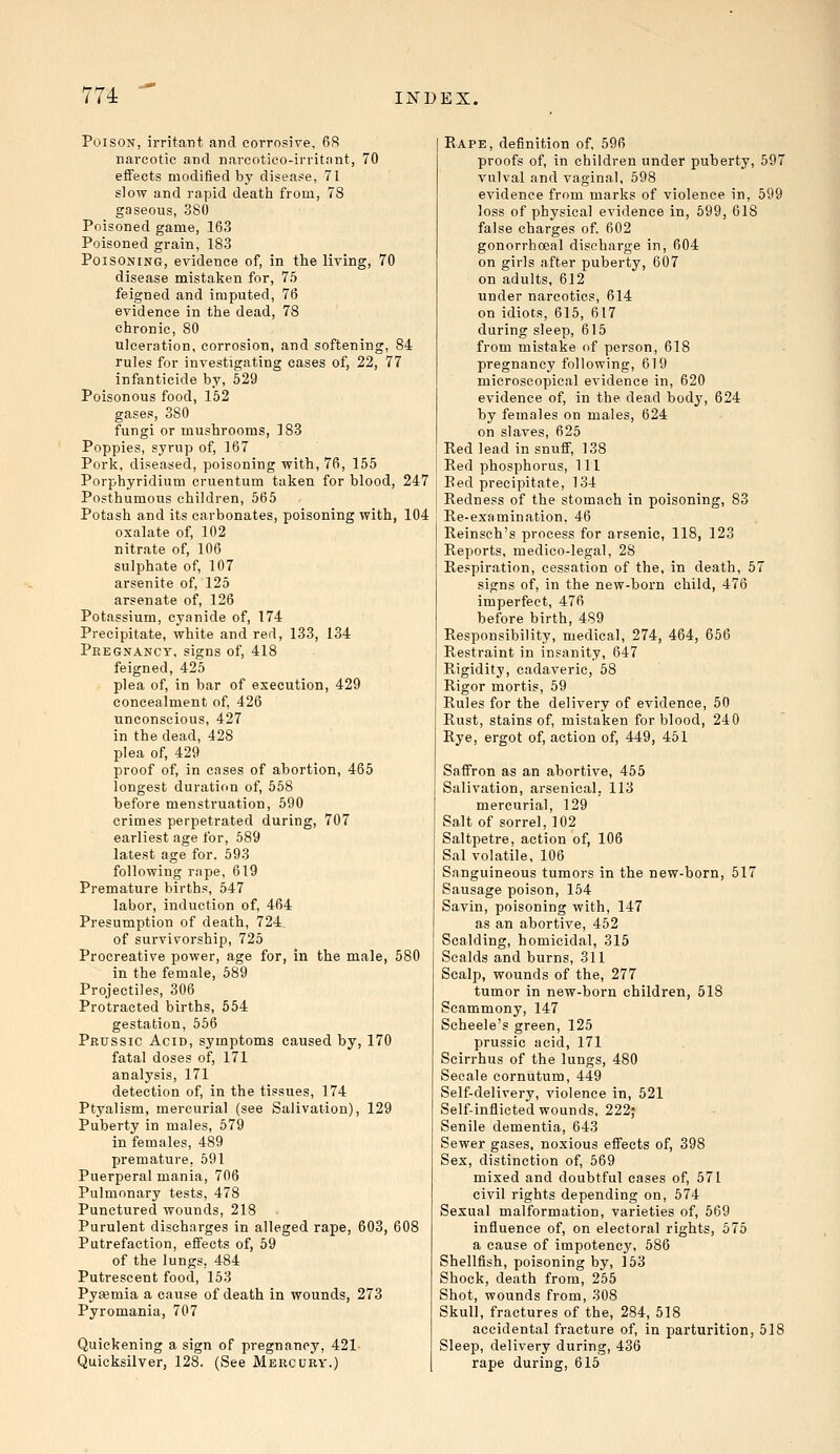 Poison, irritant and corrosive, 68 narcotic and narcotico-irritant, 70 effects modified by disease, 71 slow and rapid death from, 78 gaseous, 380 Poisoned game, 163 Poisoned grain, 183 Poisoning, evidence of, in the living, 70 disease mistaken for, 75 feigned and imputed, 76 evidence in the dead, 78 chronic, 80 ulceration, corrosion, and softening, 84 rules for investigating cases of, 22, 77 infanticide by, 529 Poisonous food, 152 gases, 380 fungi or mushrooms, 183 Poppies, syrup of, 167 Pork, diseased, poisoning with, 76, 155 Porphyridium omentum taken for blood, 247 Posthumous children, 565 Potash and its carbonates, poisoning with, 104 oxalate of, 102 nitrate of, 106 sulphate of, 107 arsenite of, 125 arsenate of, 126 Potassium, cyanide of, 174 Precipitate, white and red, 133, 134 Pregnancy, signs of, 418 feigned, 425 plea of, in bar of execution, 429 concealment of, 426 unconscious, 427 in the dead, 428 plea of, 429 proof of, in cases of abortion, 465 longest duration of, 558 before menstruation, 590 crimes perpetrated during, 707 earliest age for, 589 latest age for. 593 following rape, 619 Premature births, 547 labor, induction of, 464 Presumption of death, 724. of survivorship, 725 Procreative power, age for, in the male, 580 in the female, 589 Projectiles, 306 Protracted births, 554 gestation, 556 Prussic Acid, symptoms caused by, 170 fatal doses of, 171 analysis, 171 detection of, in the tissues, 174 Ptyalism, mercurial (see Salivation), 129 Puberty in males, 579 in females, 489 premature, 591 Puerperal mania, 706 Pulmonary tests, 478 Punctured wounds, 218 Purulent discharges in alleged rape, 603, 608 Putrefaction, effects of, 59 of the lungs. 484 Putrescent food, 153 Pyaemia a cause of death in wounds, 273 Pyromania, 707 Quickening a sign of pregnancy, 421 Quicksilver, 128. (See Mercury.) Rape, definition of, 596 proofs of, in children under puberty, 597 vulval and vaginal, 598 evidence from marks of violence in, 599 loss of physical evidence in, 599, 618 false charges of. 602 gonorrhceal discharge in, 604 on girls after puberty, 607 on adults, 612 under narcotics, 614 on idiots, 615, 617 during sleep, 615 from mistake of person, 618 pregnancy following, 619 microscopical evidence in, 620 evidence of, in the dead body, 624 by females on males, 624 on slaves, 625 Red lead in snuff, 138 Red phosphorus, 111 Red precipitate, 134 Redness of the stomach in poisoning, 83 Re-examination, 46 Reinsch's process for arsenic, 118, 123 Reports, medico-legal, 28 Respiration, cessation of the, in death, 57 signs of, in the new-born child, 476 imperfect, 476 before birth, 489 Responsibility, medical, 274, 464, 656 Restraint in insanity, 647 Rigidity, cadaveric, 58 Rigor mortis, 59 Rules for the delivery of evidence, 50 Rust, stains of, mistaken for blood, 240 Rye, ergot of, action of, 449, 451 Saffron as an abortive, 455 Salivation, arsenical. 113 mercurial, 129 Salt of sorrel, 102 Saltpetre, action of, 106 Sal volatile, 106 Sanguineous tumors in the new-born, 517 Sausage poison, 154 Savin, poisoning with, 147 as an abortive, 452 Scalding, homicidal, 315 Scalds and burns, 311 Scalp, wounds of the, 277 tumor in new-born children, 518 Scammony, 147 Scheele's green, 125 prussic acid, 171 Scirrhus of the lungs, 480 Secale cornutum, 449 Self-delivery, violence in, 521 Self-inflicted wounds, 222j Senile dementia, 643 Sewer gases, noxious effects of, 398 Sex, distinction of, 569 mixed and doubtful cases of, 571 civil rights depending on, 574 Sexual malformation, varieties of, 569 influence of, on electoral rights, 575 a cause of impotency. 586 Shellfish, poisoning by, 153 Shock, death from, 255 Shot, wounds from, 308 Skull, fractures of the, 284, 518 accidental fracture of, in parturition, 518 Sleep, delivery during, 436 rape during, 615