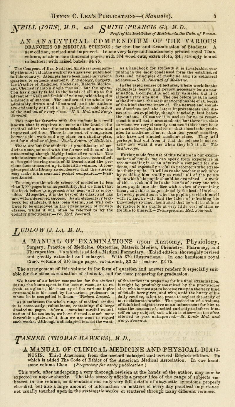 J^EILL {JOHN), M.D., and &MITH [FRANCIS G.), M. £>., Prof, of the Institutes of Medicine in the Univ. of Penna. AN ANALYTICAL COMPENDIUM OF THE VARIOUS BRANCHES OP MEDICAL SCIENCE ; for the Use and Examination of Students. A new edition, revised and improved. In one very large and handsomely printed royal 12mo. volume, of about one thousand pages, with 374 wood cuts, extra cloth, $4; strongly bound in leather, with raised bands, $4 75. The Compend of Drs. Neill and Smith is incompara- bly the most valuable work of its glass ever published in this country. Attempts have been made iu various quarters to squeeze Anatomy, Physiology, Surgery, the Practice of Medicine, Obstetrics, Materia Medica, and Chemistry into a single manual; but the opera- tion has signally failed in the hands of all up to the advent of Neill and Smith's volume, which is quite a miracle of success. The outlines of the whole are admirably drawn and illustrated, and the authors arc eminently entitled to the grateful consideration of the student of every class.—W. 0. Med. and Surg. Journal. This popular favorite with the student is so well known that it requires no more at the hands of a medical editor than the annunciation of a new and improved edition. There is no sort of comparison between this work and any other ou a similar plan, &.nd for a similar object.—Wash. Journ. of Medicine. There are hut few students or practitioners of me- dicine unacquainted with the former editions of this anassuming though highly instructive work. The whole science of medicine appears to have been sifted, as the gold-bearing sands of El Dorado, and the pre- cious faces treasured up iu this little volume. A com- plete portable library so condensed that the stud«nt may make it his constant pocket companion.— West- ern. Lancet. To compress the whole science of medicine in less Clian 1,000 pages is an impossibility, but we think that the book before us approaches as near to it as is pos- sible. Altogether, it is the best of its class, and has met with a deserved success. As an elementary text- book for students, it has been useful, and will con- tinue to be employed in the examination of private classes, whilst it will often be referred to by the eountry practitioner.— Va. Med. Journal. As a handbook for students it is invaluable, con- taining in the most condensed form the established facts and principles of medicine and its collateral sciences.—W. H. Journal of Medicine. In the rapid course of lectures, where work for the students is heavy, and review necessary for an exa- mination, a compend is not only valuable, but it is almost a sine qua non. The one before us is, in most of the divisions, the most unexceptionable of all books of the kind that we know of. The newest and sound- est doctrines and the latest improvements and dis- coveries are explicitly, though concisely, laid before the student. Of course it is useless for us to recom- mend it to all last course students, but there is a class to whom we very sincerely commend this cheap book as worth its weight in silver—that class is the gradu- ates in medicine of more than ten years' standing, who have not studied medicine since. They will perhaps find out from it that the science is not ex- actly now what it was when they left it off.—The Stetiioscope. Having made free use of this volume in our exami- nations of pupils, we can speak from experience in recommending it as an admirable compend for stu- dents, and especially useful to preceptors who exam- ine their pupils. It will save the teacher much labor by enabling him readily to recall all of the points upon which his pupils should be examined. A work of this sort should be in the hands of every one who takes pupils into his office with a view of examining them; and this is unquestionably the best of its class. Let every practitioner who has pupils provide himself with it, and he will find the labor of refreshing his knowledge so much facilitated that he will be able to do justice to his pupils at very little cost of time or trouble to himself.—Transylvania Med. Journal. TVDLO W (J. L.), M. Z>., A MANUAL OF EXAMINATIONS upon Anatomy, Physiology, Surgery, Practice of Medicine, Obstetrics, Materia Medica, Chemistry, Pharmacy, and Therapeutics. To which is added a Medical Formulary. Third edition, thoroughly revised and greatly extended and enlarged. With 370 illustrations. In one handsome royal 12mo. volume of 816 large pages, extra cloth, $3 25 ; leather, $3 75. The arrangement of this volume in the form of question and answer renders it especially suit- able for the office examination of students, and for those preparing for graduation. We know of no better companion for the student during the hours spent in the lecture-room, or to re- fresh, at a glance, his memory of the various topics crammed into his head by the various professors to whom he is compelled to listen.— Western Lancet. As it embraces the whole range of medical studies it is necessarily voluminous, containing 816 large duodecimo pages. After a somewhat careful exami- nation of its contents, we have formed a much more favorable opinion of it than we are wont to regard such works. Although well adapted to meet the wants of the student in preparing for his final examination, it might be profitably consulted by the practitioner also, who is most apt to become rusty in the very kind of details here given, and who, amid the hurry of his daily routine, is but too prone to neglect the study of more elaborate works. The possession of a volume of this kind might serve as an inducement for him to seize the moment of excited curiosity to inform him- self on any subject, and which is otherwise too often allowed to pass unimproved.—St. Louis Med. and Surg. Journal. /TANNER (THOMAS HAWKES), Af.D., A MANUAL OF CLINICAL MEDICINE AND PHYSICAL DIAG- N0SIS. Third American, from the second enlarged and revised English edition. T« which is added The Code of Ethics of the American Medical Association. In one hand- some volume 12mo. (Preparing for early publication.) This work, after undergoing a very thorough revision at the hands of the author, may now be expected to appear shortly. The title scarcely affords a proper idea of the range of subjects em- braced in the volume, as it contains not only very full details of diagnostic symptoms properly classified, but also a large amount of information on matters of every day practical importance not usually tQuched upon in the sv«t*matic worVs or scattered through many different volumes.