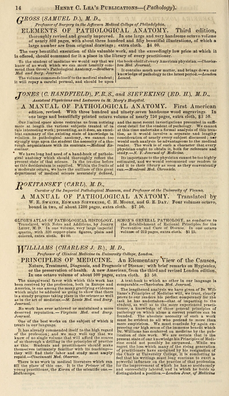 QROSS {SAMUEL D.), M. D., Professor of Surgery in the Jefferson Medical College of Philadelphia. ELEMENTS OF PATHOLOGICAL ANATOMY. Third edition, thoroughly revised and greatly improved. In one large and very handsome octavo volume of nearly 800 pages, with about three hundred and fifty beautiful illustrations, of which a large number are from original drawings ; extra cloth. $4 00. The very beautiful execution of this valuable work, and the exceedingly low price at which it is offered, should command for it a place in the library of every practitioner. To the student of medicine we would say that we I the book-shelf of every American physician.—Charles- know of no work which we can more heartily com- mend than Gross's Pathological Anatomy.—Southern Med and Surg. Journal. The volume commendsitself to the medical student; | Lancet. it will repay a careful perusal, and should be upon ton Med. Journal. It contains much new matter, and brings down out knowledge of pathology to the latest period.- -London TONES (C. EANDFIELD), F.R.S., and SIEVEKING [ED. K), M.D., Assistant Physicians and Lecturers in St. Mary's Hospital. MANUAL OF PATHOLOGICAL ANATOMY. First American edition, revised. With three hundred and ninety-seven handsome wood engravings. In one large and beautifully printed octavo volume of nearly 750 pages, extra cloth, $3 50. Our limited space alone restrains us from noticing more at length the various subjects treated of in this interesting work; presenting, as it does, an excel- lent summary of the existing state of knowledge in relation to pathological anatomy, we cannot too strongly urge upon the student the necessity of a tho- rough acquaintance with its contents.—Medical Ex- aminer. We have long had need of a hand-book of patholo- gical anatomy which should thoroughly reflect the present state of that science. In the treatise before us this desideratum is supplied. Within the limits of a moderate octavo, we have the outlines of this great department of medical science accurately defined, and the most recent investigations presented in suffi- cient detail for the student of pathology. We cannot at this time undertake a formal analysis of this trea- tise, as it would involve a separate and lengthy consideration of nearly every subject discussed ; n»r would such analysis be advantageous to the medical reader. The work is of such a character that every physician ought to obtain it, both for reference and study.—N. ¥. Journal of Medicine. Its importance to the physician cannot be too highly estimated, and we would recommend our readers to add it to their library as soon as they conveniently can.—Montreal Med. Chronicle. JDOKITANSKY [CARL), M.D., Curator of the Imperial Pathological Museum, and Professor at the University of Vienna. A MANUAL OF PATHOLOGICAL ANATOMY. Translated by W. E. Swaine, Edward Sieveking, C. H. Moore, and G. E. Day. Four volumes octavo, bound in two, of about 1200 pages, extra cloth. $7 50. GLTJGE'S ATLAS OF PATHOLOGICAL HISTOLOGY. Translated, with Notes and Additions, by Joseph Leibt, M. D. In one volume, very large imperial quarto, with 320 copper-plate figures, plain and colored, extra cloth. $t 00. SIMON'S GENERAL PATHOLOGY, as conducive to the Establishment of Rational Principles for the Prevention and Cure of Disease. In one octavo volume of 212 pages, extra cloth. $1 25. WILLIAMS {CHARLES J. B.), M.D., Professor of Clinical Medicine in University College, London. PRINCIPLES OF MEDICINE. An Elementary View of the Causes, Nature, Treatment, Diagnosis, and Prognosis of Disease; with brief remarks on Hygienics, or the preservation ofhealth. A new American, from the third and revised London edition. In one octavo volume of about 500 pages, extra cloth. $3 50. The unequivocal favor with which this work has been received by the profession, both in Europe and America, is one among the many gratifying evidences which might be adduced as going to show that there is a steady progress taking place in the science as well as in the art of medicine.—St. Louis Med. and Surg. Journal. No work has ever achieved or maintained a more deserved reputation.— Virginia Med. and Surg. Journal. One of the best works on the subject of which it treats in our language. It has already commended itself to the high regard of the profession; and we may well say that we know of no single volume that will afford the source of so thorough a drilling in the principles of practice as this. Students and practitioners should make themselves intimately familiar with its teachings— they will find their labor and study most amply repaid.—Cincinnati Med. Observer. There is no work in medical literature which can fill the place of this one. It is the Primer of the young practitioner, the Koran of the scientific one.— Stethoscope. A text-book to which no other in our language is comparable.—Charleston Med. Journal. The lengthened analysis we have given of Dr. Wil- liams's Principles of Medicine will, we trust, clearly prove to our readers his perfect competency for the task he has undertaken—that of imparting to the student, as well as to the more experienced practi- tioner, a knowledge of those general principles of pathology on which alone a correct practice can be founded. The absolute necessity of such a work must be evident to all who pretend to more than mere empiricism. We must conclude by again ex- pressing our high sense of the immense benefit which Dr. Williams has conferred on medicine by the pub-' lication of this work. We are certain that in the present state of our knowledge his Principles of Medi- cine could not possibly be surpassed. While wo regret the loss-which many of the rising generation of practitioners have sustained by his resignation of the Chair at University College, it is comforting to feel that his writings must long continue to exert a powerful influence on the practice of that profession for the improvement of which he has so assiduously and successfully labored, and in which he holds so distinguished a position.—London Jour, of Medicine