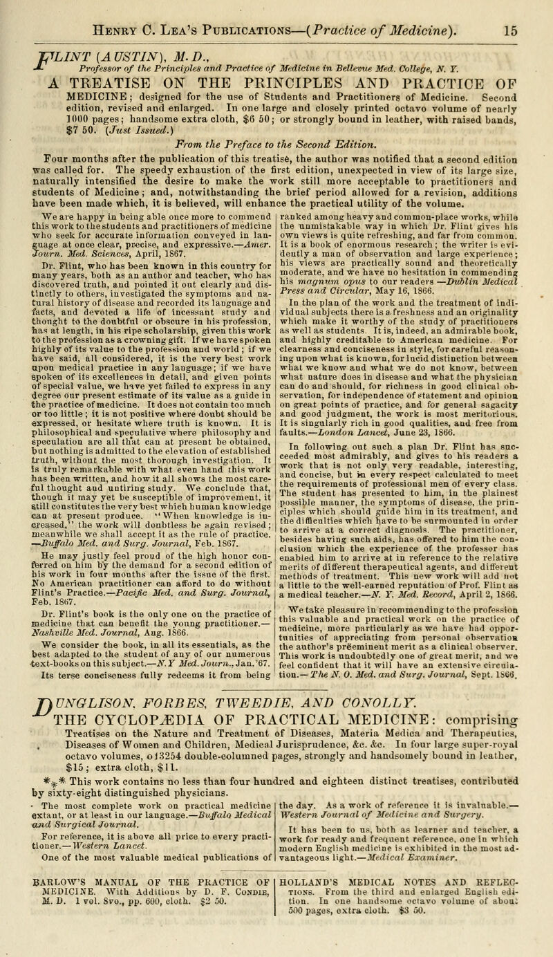 J^LINT [AUSTIN), M.D., -*- Professor of the Principles and Practice of Medicine in Bellevw. Med. College, N. Y. A TREATISE ON THE PRINCIPLES AND PRACTICE OF MEDICINE ; designed for the use of Students and Practitioners of Medicine. Second edition, revised and enlarged. In one large and closely printed octavo volume of nearly 1000 pages; handsome extra cloth, $6 50; or strongly hound in leather, with raised bands, $7 50. {Just Issued.) From the Preface to the Seco?id Edition. Four months after the publication of this treatise, the author was notified that a second edition was called for. The speedy exhaustion of the first edition, unexpected in view of its large size, naturally intensified the desire to make the work still more acceptable to practitioners and students of Medicine; and, notwithstanding the brief period allowed for a revision, additions have been made which, it is believed, will enhance the practical utility of the volume. We are happy in being able once more to commend this work to the students and practitioners of medicine who seek for accurate information conveyed in Ian guage at once clear, precise, and expressive.—Amer. Journ. Med. Sciences, April, 1S67. Dr. Flint, who has been known in this country for many years, both as an author and teacher, who has discovered truth, and pointed it out clearly and dis- tinctly to others, investigated the symptoms and na- tural history of disease and recorded its language and facts, and devoted a life of incessant study and thonght to the doubtful or obscure in his profession, has at length, in his ripe scholarship, given this work to the profession as a crowning gift. If we have spoken highly of its value to the profession and world ; if we have said, all considered, it is the very best work upon medical practice in any language; if we have spoken of its excellences in detail, and given points of special value, we hive yet failed to express in any degree our present estimate of its value as a guide in the practice of medicine. It does not contain too much or too little; it is not positive where doubt should be expressed, or hesitate where truth is known. It is philosophical and speculative where philosophy and speculation are all th'at can at present be obtained, but nothing is admitted to the elevation of established truth, without the most thorough investigation. It Is truly remarkable with what even hand this work has been written, and how it all shows the most care- ful thought aud untiring study. We conclude that, though it may yet be susceptible of improvement, it still constitutes the very best which human knowledge can at present produce. When knowledge is in- creased, the work will doubtless be again revised; meanwhile we shall accept it as the rule of practice. —Buffalo Med. and Surg. Journal, Feb. 1S67. ranked among heavy and common-place works, while the unmistakable way in which Dr. Flint gives his own views is quite refreshing, and far from common. It is a book of enormous research ; the writer is evi- dently a man of observation and large experience; his views are practically sound and theoretically moderate, and We have no hesitation in commending his magnum, opus to our readers —Dublin Medical Press and Circular, May 16, 1866. In the plan of the work and the treatment of indi- vidual subjects there is a freshness and an originality which make it worthy of the study of practitioners as well as students. It is, indeed, an admirable book, and highly creditable to American medicine. For clearness and conciseness in style, for careful reason- ing upon what is known, for lucid distinction between what we know and what we do not know, between what nature does in disease and what the physician can do and should, for richness in good clinical ob- servation, for independence of statement and opinion on great points of practice, and for general sagacity and good judgment, the work is most meritorious. It is singularly rich in good qualities, and free from faults.—London Lancet, June 23, 1866. In following out such a plan Dr. Flint has suc- ceeded most admirably, and gives to his readers a work that is not only very readable, interesting, and concise, but mi every respect calculated to meet the requirements of professional men of every class. The student has presented to him, in the plainest possible manner, the symptoms of disease, the prin- ciples which should guide him in its treatment, and the difficulties which have to be surmounted in order to arrive at a correct diagnosis. The practitiouer, besides having such aids, has offered to him the con- clusion which the experience of the professor has He may justly feel proud of the high honor con- [ enabled him to arrive at in reference to the relative fferred on him by the demand for a second edition of I bis work in four months after the issue of the first. No American practitioner can afford to do without Flint's Practice.—Pacific Med. and Surg. Journal, Feb. 1867. Dr. Flint's book is the only one on the practice of medicine that can benefit the young practitioner.— Nashville Med. Journal, Aug. 1S66. We consider the book, in all its essentials, as the best adapted to the student of any of our numerous ■text-books on this subject.—N.Y Med. Journ., Jan.'67. Its terse conciseness fully redeems it from being merits of different therapeutical agents, and different methods of treatment. This new work will add not a little to the well-earned reputation of Prof. Flint as a medical teacher.—N. Y. Med. Record, April 2, 1S66. We take pleasure in recommending to the profession this valuable and practical work on the practice of medicine, more particularly as we have had oppor- tunities of appreciating from personal observation the author's preeminent merit as a clinical observer. This work is undoubtedly one of great merit, and we feel confident that it will have an extensive circula- tion.— The Jf. 0. Med. and Surg. Journal, Sept. 1S66. T)UNGLISON FORBES, TWEEDIE, AND CONOLLY. THE CYCLOPAEDIA OF PRACTICAL MEDICINE: comprising Treatises on the Nature and Treatment of Diseases, Materia Medica and Therapeutics, , Diseases of Women and Children, Medical Jurisprudence, &e. <fcc. In four large super-royal octavo volumes, o 13254 double-columned pages, strongly and handsomely bound in leather, $15; extra cloth, $11. *** This work contains no less than four hundred and eighteen distinct treatises, contributed by sixty-eight distinguished physicians. the day. As a work of reference it is invalnable.— Western Journal of Medicine and Surgery. It has been to us, both as learner and teacher, a work for ready and frequent reference, one in which modern English medicine is exhibited in the most ad- vantageous light.—Medical Examiner. ■ The most complete work on practical medicine extant, or at least in our language.—Buffalo Medical and Surgical Journal. For reference, it is above all price to every practi- tioner.— Western Lancet. One of the most valuable medical publications of BARLOWS MANUAL OF THE PRACTICE OF MEDICINE. With Additions by D. F. Condie, M. D. 1 vol. Svo., pp. 600, cloth. $2 50. HOLLAND'S MEDICAL NOTES AND REFLEC- TIONS. From the third and enlarged English edi- tion. In one handsome octavo volume of abou: