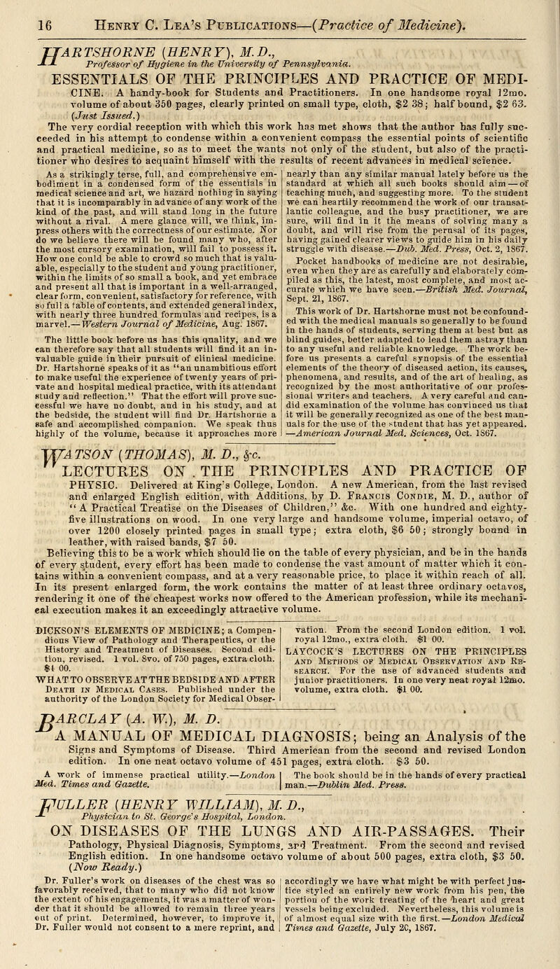 TTARTSHORNE (HENRY), M.D., J. J- Professor of Hygiene in the University of Pennsylvania. ESSENTIALS OF THE PRINCIPLES AND PRACTICE OF MEDI- CINE. A handy-book for Students and Practitioners. In one handsome royal 12mo. volume of about 350 pages, clearly printed on small type, cloth, $2 38; half bound, $2 63. (Just Issued.) The very cordial reception with which this work has met shows that the author has fully suc- ceeded in his attempt to condense within a convenient compass the essential points of scientific and practical medicine, so as to meet the wants not only of the student, but also of the practi- tioner who desires to acquaint himself with the results of recent advances in medical science. As a strikingly terse, full, and comprehensive em- bodiment in a condensed form of the essentials in medical science and art, we hazard nothing in saying that it is incomparably in advance of any work of the kind of the past, and will stand long in the future without a rival. A mere glance will, we think, im- press others with the correctness of our estimate. Nor do we believe there will be found many who, after the most cursory examination, will fail to possess it. How one could be able to crowd so much that is valu- able, especially to the student and young practitioner, within the limits of so small a book, and yet embrace and present all that is important in a well-arranged, clear form, convenient, satisfactory for reference, with so full a table of contents, and extended general index, with nearly three hundred formulas and recipes, is a marvel.— Western Journal of Medicine, Aug. 1867. The little book before us has this quality, and we ean therefore say that all students will find it an in- valuable guide in'their pursuit of clinical medicine. Dr. Hartshorne speaks of it as an unambitious effort to make useful the experience of twenty years of pri- vate and hospital medical practice, with its attendant study and reflection. That the effort will prove suc- cessful we have no doubt, and in his study, and at the bedside, the student will find Dr. Hartshorne a safe and accomplished companion. We speak thus highly of the volume, because it approaches more nearly than any similar manual lately before us the standard at which all such books should aim — of teaching much, and suggesting more. To the student we can heartily recommend the work of our transat- lantic colleague, and the busy practitioner, we are sure, will find in it the means of solving many a doubt, and will rise from the perusal of its pages, having gained clearer views to guide him in his daily struggle with disease.—Dub. Med. Press, Oct. 2, 1867. Pocket handbooks of medicine are not desirable, even when they are as carefully and elaborately com- piled as this, the latest, most complete, and most ac- curate which we have seen.—British Med. Journal, Sept. 21, 1867. This work of Dr. Hartshorne must not be confound- ed with the medical manuals so generally to be found in the hands of students, serving them ai best but as blind guides, better adapted to lead them astray than to any useful and reliable knowledge. The work be- fore us presents a careful synopsis of the essential elements of the theory of diseased action, its causes, phenomena, and results, and of the art of healing, as recognized by the most authoritative of our profes- sional writers and teachers. A very careful and can- did examination of the volume has convinced us that it will be generally recognized as one of the best man- uals for the use of the student that has yet appeared. —American Journal Med. Sciences, Oct. 1S67. 1JTATSON (THOMAS), M. D., §-c. LECTURES ON . THE PRINCIPLES AND PRACTICE OF PHYSIC. Delivered at King's College, London. A new American, from the last revised and enlarged English edition, with Additions, by D. Francis Condib, M. D., author of  A Practical Treatise on the Diseases of Children. <fcc. With one hundred and eighty- five illustrations on wood. In one very large and handsome volume, imperial octavo, of over 1200 closely printed pages in small type; extra cloth, $6 50; strongly bound in leather, with raised bands, $7 50. Believing this to be a work which should lie on the table of every physician, and be in the hands of every student, every effort has been made to condense the vast amount of matter which it con- tains within a convenient compass, and at a very reasonable price, to place it within reach of all. In its present enlarged form, the work contains the matter of at least three ordinary octavos, rendering it one of the cheapest works now offered to the American profession, while its mechani- eal execution makes it an exceedingly attractive volume. DICKSON'S ELEMENTS OF MEDICINE; a Compen- dious View of Pathology and Therapeutics, or the History and Treatment of Diseases. Second edi- tion, revised. 1 vol. Svo. of 750 pages, extra cloth. $4 00. WHAT TO OBSERVE AT THE BEDSIDE AND AFTER Death in Medical Cases. Published under the authority of the London Society for Medical Obser- 1 vol. vation. From the second London edition, royal 12mo., extra cloth. $1 00. LAYCOCK'S LECTURES ON THE PRINCIPLES and Methods of Medical Observation and Re- search. For the use of advanced students and junior practitioners. In one very neat royal 12hk>. volume, extra cloth. $1 00. T>ARCLAY (A. W.), M. D. A MANUAL OF MEDICAL DIAGNOSIS; being an Analysis of the Signs and Symptoms of Disease. Third American from the second and revised London edition. In one neat octavo volume of 451 pages, extra cloth. $3 50. A work of immense practical utility.—London I The book should be in the hands of every practical Med. Times and Gazette. man.—Dublin Med. Press. PULLER (HENRY WILLIAM), M. D., -*- Physician to St. George's Hospital, London. ON DISEASES OF THE LUNGS AND AIR-PASSAGES. Their Pathology, Physical Diagnosis, Symptoms, 3rd Treatment. From the second and revised English edition. In one handsome octavo volume of about 500 pages, extra cloth, $3 50. (Now Ready.) Dr. Fuller's work on diseases of the chest was so favorably received, that to many who did not know the extent of his engagements, it was a matter of won- der that it should be allowed to remain three years eut of print. Determined, however, to improve it, Dr. Fuller would not consent to a mere reprint, and accordingly we have what might be with perfect jus- tice styled an entirely new work from his pen, the portinu of the work treating of the lieart and great vessels being excluded. Nevertheless, this volume is of almost equal size with the first.—London Medical Times and Gazette, July 2C, 1867.