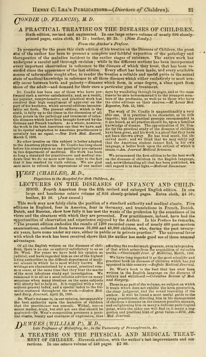 fJONDIE (D. FRANCIS), M. D. A PRACTICAL TREATISE ON THE DISEASES OF CHILDREN. Sixth edition, revised and augmented. In one large octavo volume of nearly 800 closely- printed pages, extra cloth, $5 25 ; leather, $6 25. (Now Beady.) From the Author's Preface. In preparing for the press this sixth edition of.his treatise on the Diseases of Children, the great aim of the author has heen to present a complete and faithful exposition of the pathology and therapeutics of the maladies incident to the earlier stages of existence. The entire work has undergone a careful and thorough revision ; while in the different sections has been incorporated every important observation in reference to the diseases of which they treat, that has been re- corded since the appearance of the last edition. Every effort has been made, and every available source of information sought after, to render the treatise a reliable and useful guide to the actual state of medicol knowledge in reference to all those diseases which either exclusively or most usu- ally occur between birth and puberty—diseases which form, in some degree, a class apart from those of the adult—and demand for their cure a particular plan of treatment. Dr. Condie has been one of those who have per- formed such a service satisfactorily, and, as a result, his popular, comprehensive, and practical work has received that high compliment of approval on the part of his brethren, which several editions incontes- tably set forth. The present edition, which is the sixth, is fully up to the times in the discussion of all those points in the pathology and treatment of infan- tile diseases which have been brought forward by the German and French teachers. As a whole, however, the work is the best American one that we have, and in its special adaptation to American practitioners it certainly has no equal.—New York Med. Record, March 2, 1868. No other treatise on this subject is better adapted to the American physician. Dr. Condie has long stood before his countrymen as one peculiarly pre-eminent m this department of medicine His work has been so long a standard for practitioners and medical stu- dents that we do no more now than refer to the fact that it has reached its sixth edition. We are glad once more to refresh the impressions of our earlier days by wandering through its pages, and at the same time to be able to recommend it to the youngest mem- bers of the profession, as well as to those who have the older editions on their shelves.—St. Louis Med. Reporter, Feb. 15, 186S. The work of Dr. Condie is unquestionably a very able one. It is practical in its character, as its title imports; but the practical precepts recommended in it are based, as all practice should be, upon a familiar knowledge of disease. The opportunities of Dr. Con- die for the practical study of the diseases of children have been great, and his work is a proof that they have not been thrown away. He has read much, but ob- served more ; and we think that we may safely say that the American student cannot find, in his own language, a better book upon the subject of which it treats.—Am. Journal Medical Sciences. We pronounced the first edition to be the best work on the diseases of children in the English language, and, notwithstanding all that has been published, we still regard it in that light.—Medical Examiner. TKTEST {CHARLES), M.D., Physician to the Hospital for Sick Children, &c. LECTURES ON THE DISEASES OE INFANCY AND CHILD- HOOD. Fourth American from the fifth revised and enlarged English edition. In one large and handsome octavo volume of 656 closely-printed pages. Extra cloth, $4 50; leather, $5 50. (Just issued.) This work may now fairly claim the position of a standard authority and medical classic. Five editions in England, four in America, four in Germany, and translations in French, Danish, Dutch, and Russian, show how fully it has met the wants of the profession by the soundness of its views and the clearness with which they are presented. Few practitioners, indeed, have had the opportunities of observation and experience enjoyed by the Author. In his Preface he remarks,  The present edition embodies the results of 1200 recorded cases and of nearly 400 post-mortem examinations, collected from between 30,000 and 40,000 children, who, during the past twenty- gix years, have come under my care, either in public or in private practice. The universal favor with which the work has been received shows that the author has made good use of these unusual advantages. affording the reader much uleasure, even independen of that which arises from the acquisition of valuable truths.—Cincinnati Jour, of Medicine, March, IStkJ. We have long regarded it as the most scientific and practical book on diseases of children which has yet appeared in this country.—Buffalo Medical Journal. Dr. West's book is the best that has ever been written in the English language on the diseases of infancy and «hildhood.—Columbus Review of Mai. and Surgery. There is no part of the volume, no subject on which it treats which does not exhibit the keen perception, the clear judgment, and the sound reasoning of the author. It will be found a most useful guide to the young practitioner, directing him in his management of children's diseases in the clearest possible manner, and enlightening him on many a dubious pathological point, while the older one will find in it many a sug- gestion and practical hint of great value.—Brit. Am. Med. Journal. Of all the English writers on the diseases of chil- dren, there is no one so entirely satisfactory to us as Dr. West. For years we have held his opinion as judicial, and have regarded him as one of the highest living authorities in the difficult department of medi- cal science in which he is most widely known. His writings are characterized by a souud, practical com- mon sense, at the same time that they bear the marks of the most laborious study and investigation. We commend it to all as a most reliable adviser on many occasions when many treatises on the same subjects will utterly fail to help us. It is supplied with a very Gopions general index, and a special index to the for- mulae scattered throughout the work.—Boston Med. cm.d Surg. Journal, April 26, 1S66. Dr. West's volume is, in our opinion, incomparably the best authority upon the maladies of children that the practitioner can consult. Withal, too—a minor matter, truly, but still not one that should be neglected—Dr. West's composition possesses a pecu- liar charm, beauty and clearness of expression, thus D EWEES [WILLIAM P.), M.D., Late Professor of Midwifery, &c, in the University of Pennsylvania, &c. L TREATISE ON THE PHYSICAL AND MEDICAL TREAT- MENT OF CHILDREN. Eleventh edition, with the author's last improvements and cor- rections. In one octavo volume of 548 pages. $2 80.