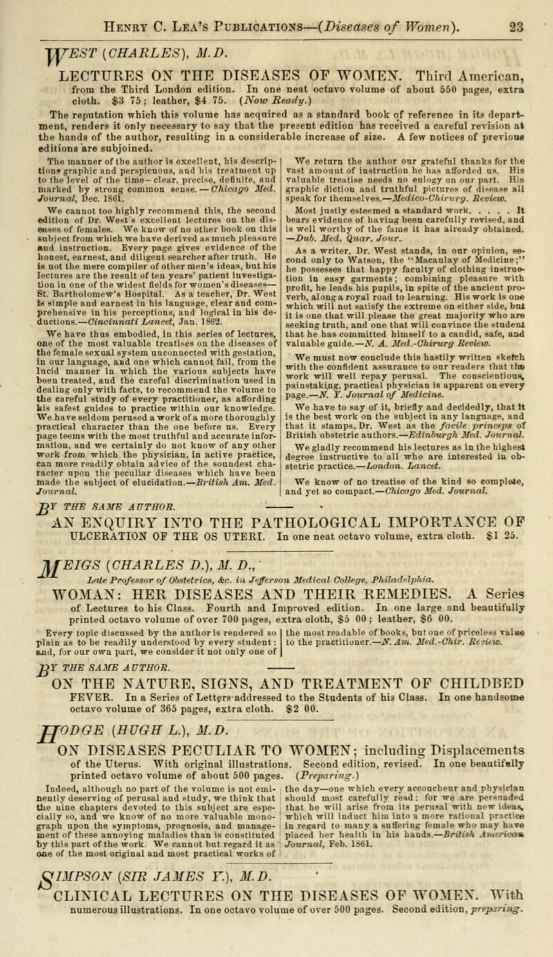 WEST (CHARLES), 31.D. LECTURES ON THE DISEASES OF WOMEN. Third American, from the Third London edition. In one neat octavo volume of about 550 pages, extra cloth. $3 75 ; leather, $4 75. (Now Ready.) The reputation which this volume has acquired as a standard book of reference in its depart- ment, renders it only necessary to say that the present edition has received a careful revision at the hands of the author, resulting in a considerable increase of size. A few notices of previous editions are subjoined. The manner of tbe author is excellent, his descrip- tions graphic and perspicuous, and Ms treatment up to the level of the time—clear, precise, definite, and marked by strong common sense. — Chicago Med. Journal, Dec. 1861. We cannot too highly recommend this, the second edition of Dr. West's excellent lectures on the dis- eases of females. We know of no other book on this subject from which we have derived as much pleasure and instruction. Every page gives evidence of the honest, earnest, and diligent searcher after truth. He is not the mere compiler of other men's ideas, but his lectures are the result often years' patient investiga- tion in one of the widest fields for women's diseases— St. Bartholomew's Hospital. As a teacher, Dr. West is simple and earnest in his language, clear and com- prehensive in his perceptions, and logical in his de- ductions.—Cincinnati Lancet, Jan. 1862. We have thus embodied, in this series of lectures, one of the most valuable treatises on the diseases of the female sexual system unconnected with gestation, in our language, and one which cannot fail, from the lucid manner in which the various subjects have been treated, and the careful discrimination used in dealing only with facts, to recommend the volume to the careful study of every practitioner, as affording kis safest guides to practice within our knowledge. We have seldom perused a work of a more thoroughly practical character than the one before us. Every page teems with the most truthful and accurate infor- mation, and we certainly do not know of any other work from which the physician, in active practice, can more readily obtain advice of the soundest cha- racter upon the peculiar diseases which have been made the subject of elucidation.—British Am. Med. Journal. We return the author our grateful thanks for the vast amount of instruction he has afforded us. His valuable treatise needs no eulogy on our part. His graphic diction and truthful pictures of disease all speak for themselves.—Medico-Chirurg. Review. Most justly esteemed a standard work It bears evidence of having been carefully revised, and is well worthy of the fame it has already obtained. —Dub. Med. Quar. Jour. As a writer. Dr. West stands, in our opinion, se- cond only to Watson, the Macaulay of Medicine; he possesses that happy faculty of clothing instruc- tion in easy garments; combining pleasure with profit, he leads his pupils, in spite of the ancient pro- verb, along a royal road to learning. His work is one which will not satisfy the extreme on either side, but it is one that will please the great majority who are seeking truth, and one that will convince the student that he has committed himself to a candid, safe, and valuable guide.—N. A. Med.-Chirurg Review. We must now conclude this hastily written sketch with the confident assurance to our readers that th» work will well repay perusal. The conscientious, painstaking, practical physician is apparent on every page.—N. T. Journal of Medicine. We have to say of it, briefly and decidedly, that It is the best work on the subject in any language, and that it stamps. Dr. West as the faciU princeps of British obstetric authors.—Edinburgh Med. Journal. We gladly recommend his lectures as in the highest degree instructive to all who are interested in ob- stetric practice.—London. Lancet. We know of no treatise of the kind so complete, and yet so compact.—Chicago Med. Journal. B Y THE SAME AUTHOR. AN ENQUIRY INTO THE PATHOLOGICAL IMPORTANCE OF ULCERATION OF THE OS UTERI. In one neat octavo volume, extra cloth. $1 25. M EIGS [CHARLES D.), M. D., Late Professor of Obstetrics, &c. in Jefferson Medical College, Philadelphia. WOMAN: HER DISEASES AND THEIR REMEDIES. A Series of Lectures to his Class. Fourth and Improved edition. In one large and beautifully printed octavo volume of over 700 pages, extra cloth, $5 00 ; leather, $6 00. Every topic discussed by the author is rendered so plain as to be readily understood by every student: and, for our own part, we consider it not only one of B the most readable of books, but one of priceless valae to the practitioner.—if. Am. Med.-Chir. Review. T THE SA3IE A UTHOR. ON THE NATURE, SIGNS, AND TREATMENT OF CHILDBED FEVER. In a Series of Letters-addressed to the Students of his Class. In one handsome octavo volume of 365 pages, extra cloth. $2 00. JTODGE {HUGH L.), M.D. ON DISEASES PECULIAR TO WOMEN; including Displacements of the Uterus. With original illustrations. Second edition, revised. In one beautifully printed octavo volume of about 500 pages. (Preparing.) Indeed, although no part of the volume is not emi- the day—one which every accoucheur and physician nently deserving of perusal and study, we think that should most carefully read: for we are persuaded the nine chapters devoted to this subject are espe- i that he will arise from its perusal with new ideas, cially so, and we know of no more valuable mono- ! which will induct him into a more rational practice graph upon the symptoms, prognosis, and manage- in regard to many a suffering female who may have ment of these annoying maladies than is constituted placed her health in his hands.—British American by this part of the work. We cannot but regard it as Journal, Feb. 1861. one of the most original and most practical works of SIMPSON (SIR JAMES ¥.), M.D. CLINICAL LECTURES ON THE DISEASES OF WOMEN. With numerous illustrations. In one octavo volume of over 500 pages. Second edition, prepari)ig.