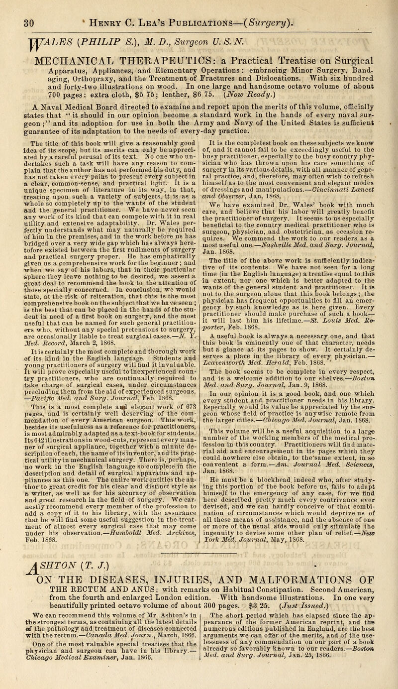 J/TTALES {PHILIP S.), M. D., Surgeon U. S. N. MECHANICAL THERAPEUTICS: a Practical Treatise on Surgical Apparatus, Appliances, and Elementary Operations : embracing Minor Surgery, Band- aging, Orthopraxy, and the Treatment of Fractures and Dislocations. With six hundred and forty-two illustrations on wood. In one large and handsome octavo volume of about 700 pages: extra cloth, $5 75; leather, $6 75. (Now Ready.) A Naval Medical Board directed to examine and report upon the merits of this volume, officially states that  it should in our opinion become a standard work in the hands of every naval sur- geon ; and its adoption for use in both the Army and Navy of the United States is sufficient guarantee of its adaptation to the needs of every-day practice. The title of this book will give a reasonably good idea of its scope, bat its merits can only be appreci- ated by.a careful perusal of its text. No one who un- dertakes such a task will have any reason to com- plain that the author has not performed his duty, and lias not taken every pains to present every subject in a clear, common-sense, and practical light. It is a unique specimen of literature in its way, in that, treating upon such a variety of subjects, it is as a whole so completely up to the wants of the student and the general practitioner. We have never seen any work of its kind that can compete with it in real utility and extensive adaptability. Dr. Wales per- fectly understands what may naturally be required of him in the premises, and in the work before us has bridged over a very wide gap which has always here- tofore existed between the first rudiments of surgery and practical surgery proper. He has emphatically given us a comprehensive work for the beginner ; and when we say of his labors, that in their particular sphere they leave nothing to be desired, we assert a great deal to recommend the book to the attention of those specially concerned. In conclusion, we would state, at the risk of reiteration, that this is the most comprehensive book on the subject that we have seen ; is the best that can be placed in the hands of the stu- dent in need of a first book on surgery, and the most useful that can be named for such general practition- ers who, without any special pretensions to surgery, are occasionally liable to treat surgical cases.—N. T. Med. Record, March 2, 1S68. It is certainly the most complete and thorough work of its kind in the English language. Students and young practitioners of surgery will find it invaluable. It will prove especially useful to inexperienced coun- try practitioners, who are continually required to take charge of surgical cases, under circumstances precluding them from the aid of experienced surgeons. —Pacific Med. and Surg. Journal, Feb. 186S. This is a most complete and elegant work of 673 pages, and is certainly well deserving of the com- mendation of every American surgeon. This work, besides its usefulness as a reference for practitioners, is most admirably adapted as a text-book for students. Its 6-12 illustrations in wood-cuts, represent every man- ner of surgical appliance, together'with a minute de- scription of each, the name of its inventor, and its prac- tical utility in mechanical surgery. There is, perhaps, no work in the English language so complete in the description and detail of surgical apparatus and ap- pliances as this one. The entire work entitles the au- thor to great credit for his clear and distinct style as a writer, as well as for his accuracy of observation and great research in the field of surgery. We ear- nestly recommend every member of the profession to add a copy of it to his library, with the assurance that he will find some useful suggestion in the treat- ment of almost every surgical case that may come uuder his observation.—Humboldt Med. Archives, Feb. 1888. It is the completestbook on these subjects we know of, and it cannot fail to be exceedingly useful to the busy practitioner, especially to the busy country phy- sician who has thrown upon his care something of surgery in its various details, with all manner of gene- ral practice, and, therefore, may often wish to refresh himself as to the most convenient and elegaut modes of dressings and manipulations.—Cincinnati Lancet and Observer, Jan. ]Sr>8. We have examined Dr. Wales' book with much care, and believe that his labor will greatly benefit the practitioner of surgery. It seems to us especially beneficial to the country medical practitioner who is surgeon, physician, and obstetrician, as occasion re- quires. We commend the work to our readers as a most useful one.—Nashville Med. and Surg. Journal, Jan. 1868. The title of the above work is sufficiently indica- tive of its contents. We have not seen for a long time (in the English language) a treatise equal to this in extent, nor one which is better adapted to the wants of the general student and practitioner. It is not to the surgeon alone that this book belongs ; the physician has frequent opportunities to fill an emer- gency by such knowledge as is here given. Every practitioner should make purchase of such a book— it will last him his lifetime.—St. Louis Med. Re- porter, Feb. 1868. A useful book is always a necessary one, and that this book is eminently one of that character, needs but a glance at its pages to show. It certainly de- serves a place in the library of every physician.— Leavenworth Med. Herald, Feb. 1868. ' The book seems to be complete in every respect, and is a welcome addition to our shelves.—Boston Med. and Surg. Journal, Jan. 9, 1868. In our opinion it is a good book, and one which every student and practitioner needs in his library. Especially would its value be appreciated by the sur- geon whose field of practice is anywise remote from the larger cities.—Chicago Med. Journal, Jan. 1S68. This volume will be a useful acquisition to a large number of the working members of the medical pro- fession in this country. Practitioners will find mate- rial aid and encouragement in its pages which they could nowhere else obtain, to the'same extent, in so convenient a form.—Am. Journal Med. Sciences, Jan. 1868. He must be a blockhead, indeed who, after study- ing this portion of the book before us, fails to adapt himself to the emergency of any case, for we find here described pretty much every contrivance ever devised, and we can hardly conceive of that combi- nation of circumstances which would deprive us of all these means of assistance, and the absence of one or more of the usual aids would only stimulate the ingenuity to devise some other plan of relief.—New York Med. Journal, May, 1S68. ASHTON (T. J.) ON THE DISEASES, INJURIES, AND MALFORMATIONS OF THE RECTUM AND ANUS; with remarks on Habitual Constipation. Second American, from the fourth and enlarged London edition. With handsome illustrations. In one very beautifully printed octavo volume of about 300 pages. $3 25. (Just Issued.) We can recommend this volume of Mr Ashton's in tbe strongest terms, as containing all the latest details e€ the pathology and treatment of diseases connected with the rectum.—Canada Med. Journ., March, 1S66. One of the most valuable special treatises that the physician and surgeon can have in his library. Chicago Medical Examiner, Jan. 1S66. The short period which has elapsed since the ap- pearance of the former American reprint, and the numerous editions published in England, are the best arguments we can offer of the merits, and of the use- lessness of any commendation on our part of a book already so favorably known to our readers.—Boston Med. and Surg. Journal, Jan. 25, 1S66.