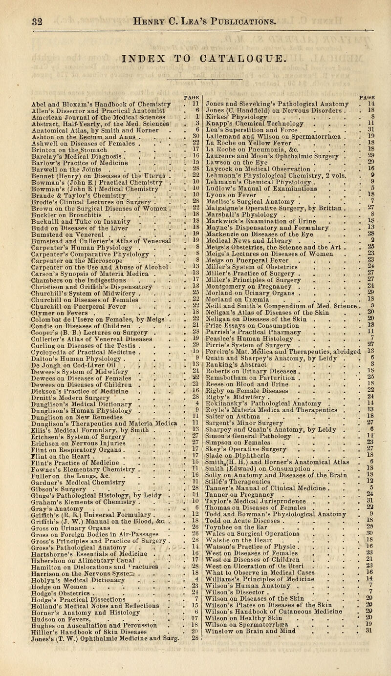 INDEX TO CATALOGUE, Abel and Bloxam's Handbook of Chemistry Allen's Dissector and Practical Anatomist American Journal of the Medical Sciences Abstract, Half-Yearly, of the Med. Sciences Anatomical Atlas, by Smith and Horner Ashton on the Rectum and Anus Ashwell on Diseases of Females Brinton on the^Stomach Barclay's Medical Diagnosis . Barlow's Practice of Medicine Barwell on the Joints . Bennet (Henry) on Diseases of the Uterus Bowman's (John E.) Practical Chemistry Bowman's (John E.) Medical Chemistry Brande & Taylor's Chemistry Brodie's Clinical Lectures on Surgery . Brown on the Surgical Diseases of Women Buckler on Bronchitis .... Bucknill and Tuke on Insanity Budd on Diseases of the Liver Bumstead on Venereal .... Bumstead and Cullerier's Atlas of Venereal Carpenter's Human Physiology . Carpenter's Comparative Physiology Carpenter on the Microscope Carpenter on the Use and Abuse of Alcohol Carson's Synopsis of Materia Medica . Chambers on the Indigestions Christison and Griffith's Dispensatory Churchill's System of Midwifery . Churchill on Diseases of Females Churchill on Puerperal Fever Clymer on Fevers Colombat de l'Isere on Females, by Meigs Condie on Diseases of Children Cooper's (B. B.) Lectures on Surgery . Cullerier's Atlas of Venereal Diseases Curling on Diseases of the Testis . Cyclopedia of Practical Medicine . Daltou's Human Physiology . De Jongh on Cod-Liver Oil . Dewees's System of Midwifery . Dewees on Diseases of Females Dewees on Diseases of Children . . Dickson's Practice of Medicine Druitt's Modern Surgery Dunglison's Medical Dictionary . Dunglison's Human Physiology . Dunglison on New Remedies Dunglison's Therapeutics and Materia Medica Ellis's Medical Formulary, by Smith . Erichsen's System of Surgery i . Erichsen on Nervous Injuries Flint on Respiratory Organs . Flint on the Heart Flint's Practice of Medicine . Fownes's Elementary Chemistry . Fuller on the Lungs, &c. Gardner's Medical Chemistry Gibson's Surgery Gluge's Pathological Histology, by Leidy Graham's Elements of Chemistry . Gray's Anatomy Griffith's (R. E.) Universal Formulary . Griffith's (J. W.) Manual on the Blood, &c. Gross on Urinary Organs Gross on Foreign Bodies in Air-Passages Gross's Principles and Practice of Surgery Gross's Pathological Anatomy Hartshorne's Essentials of Medicine . Habershon on Alimentary Canal . Hamilton on Dislocations and 'ractures Harrison on the Nervous System . Hoblyn's Medical Dictionary Hodge on Women ..... Hodge's Obstetrics Hodge's Practical Dissections Holland's Medical Notes and Reflections Horner's Anatomy and Histology Hudson on Fevers, .... Hughes on Auscultation and Percussion Hillier's Handbook of Skin Diseases Jones's (T. W.) Ophthalmic Medicine and Surg. PAGE 11 6 1 3 6 30 22 17 16 15 2S 22 10 10 10 2b 22 18 IS IS 19 19 8 S 8 13 13 17 13 20 22 22 18 22 21 28 19 29 1.5 9 13 2-t 22 21 16 28 4 9 11 11 13 27 27 17 17 15 11 16 11 28 11 10 6 12 IS 26 Jones and Sieveking's Pathological Anatomy Jones (C. Handfield) on Nervous Disorders Kirkes' Physiology .... Knapp's Chemical Technology Lea's Superstition and Force . Lallemand and Wilson on Spermatorrhoea La Roche on Yellow Fever . La Roche on Pneumonia, &c. Laurence and Moon's Ophthalmic Surgery Lawson on the Eye Laycock on Medical Observation . Lehmann's Physiological Chemistry, 2 vols Lehmann's Chemical Physiology . Ludlow's Manual of Examinations Lyons on Fever Maclise's Surgical Anatomy . Malgaigne's Operative Surgery, by Brittan Marshall's Physiology .... Markwick's Examination of Urine Mayne's Dispensatory and Formulary Mackenzie on Diseases of the Eye Medical News and Library . Meigs's Obstetrics, the Science and the Art Meigs's Lectures on Diseases of Women Meigs on Puerperal Fever Miller's System of Obstetrics Miller's Practice of Surgery . Miller's Principles of Surgery Montgomery on Pregnancy . Morland on Urinary Organs . Morland on Uraemia Neill and Smith's Compendium of Med. Science Neligan's Alias of Diseases of the Skin Neligan on Diseases of the Skin . Prize Essays on Consumption Parrish's Practical Pharmacy ' . Peaslee's Human Histology . Pirrie's System of Surgery . Pereira's Mat. Me'dica and Therapeutics, abridged Quain and Sharpey's Anatomy, by Leidy Ranliing's Abstract .... Roberts on Urinary Diseases . Ramsbotham on Parturition . Reese on Blood and Urine Rigby on Female Diseases Rigby's Midwifery Rokitansky's Pathological Anatomy . Royle's Materia Medica and Therapeutics Salter on Asthma Sargent's Minor Surgery ... Sharpey and Quain's Anatomy, by Leidy Simon's General Pathology . Simpson on Females .... Skey's Operative Surgery Slade on Diphtheria .... SmithafH. H.) and Horner's Anatomical Atlas Smith (Edward) on Consumption . Solly on Anatomy and Diseases of the Brai Still6's Therapeutics .... Tanner's Manual of Clinical Medicine Tanner on Pregnancy Taylor's Medical Jurisprudence . Thomas on Diseases of Females . Todd and Bowman's Physiological Anatomy Todd on Acute Diseases .... Toynbee on the Ear .... Wales on Surgical Operations Walshe on the Heart .... Watson's Practice of Physic . West on Diseases of Females West on Diseases of Children West on Ulceration of Os Uteri What to Observe in Medical Cases Williams's Principles of Medicine Wilson's Human Anatomy . Wilson's Dissector Wilson on Diseases of the Skin . Wilson's Plates on Diseases «f the Skin Wilson's Handbook of Cutaneous Medicine Wilson on Healthy Skin Wilson on Spermatorrhoea Winslow on Brain and Mind PAGE H