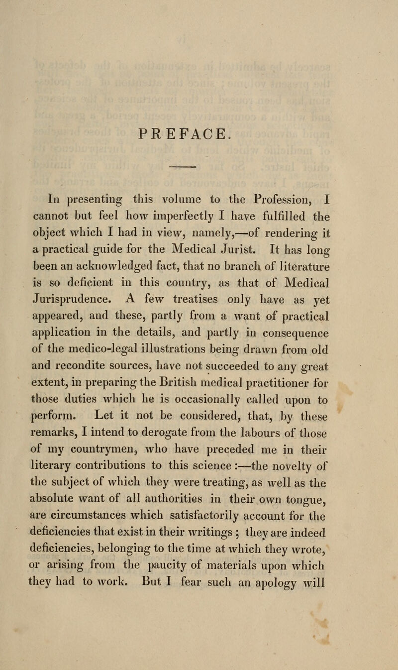 PREFACE. In presenting this volume to the Profession, I cannot but feel how imperfectly I have fulfilled the object which I had in view, namely,—of rendering it a practical guide for the Medical Jurist. It has long been an acknowledged fact, that no branch of literature is so deficient in this country, as that of Medical Jurisprudence. A few treatises only have as yet appeared, and these, partly from a want of practical application in the details, and partly in consequence of the medico-legal illustrations being drawn from old and recondite sources, have not succeeded to any great extent, in preparing the British medical practitioner for those duties which he is occasionally called upon to perform. Let it not be considered, that, by these remarks, I intend to derogate from the labours of those of my countrymen, who have preceded me in their literary contributions to this science:—the novelty of the subject of which they were treating, as well as the absolute want of all authorities in their own tonsfue, are circumstances which satisfactorily account for the deficiencies that exist in their writings ; they are indeed deficiencies, belonging to the time at which they wrote, or arising from the paucity of materials upon which they had to work. But I fear such an apology will