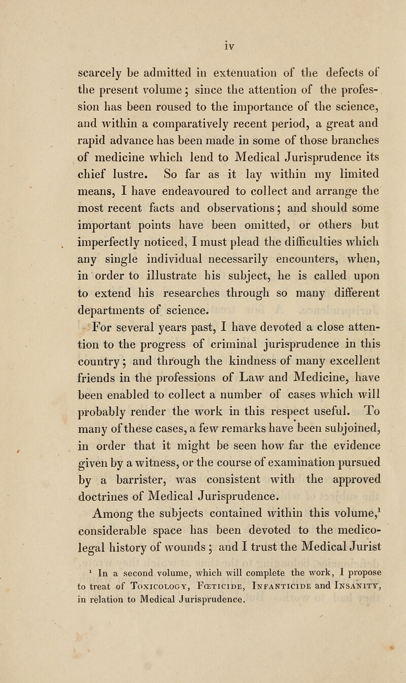 scarcely be admitted in extenuation of the defects of the present volume 5 since the attention of the profes- sion has been roused to the importance of the science, and within a comparatively recent period, a great and rapid advance has been made in some of those branches of medicine vrhich lend to Medical Jurisprudence its chief lustre. So far as it lay within my limited means, I have endeavoured to collect and arrange the most recent facts and observations; and should some important points have been omitted, or others but imperfectly noticed, I must plead the difficulties which any single individual necessarily encounters, when, in order to illustrate his subject, he is called upon to extend his researches through so many different departments of science. For several years past, I have devoted a close atten- tion to the progress of criminal jurisprudence in this country; and through the kindness of many excellent friends in the professions of Law and Medicine, have been enabled to collect a number of cases which will probably render the work in this respect useful. To many of these cases, a few remarks have been subjoined, in order that it might be seen how far the evidence given by a witness, or the course of examination pursued by a barrister, Avas consistent with the approved doctrines of Medical Jurisprudence. Among the subjects contained within this volume,^ considerable space has been devoted to the medico- legal history of wounds ; and I trust the Medical Jurist ' In a second volume, which will complete the work, I propose to treat of Toxicology, Foeticide, Infanticide and Insanity, in relation to Medical Jurisprudence.