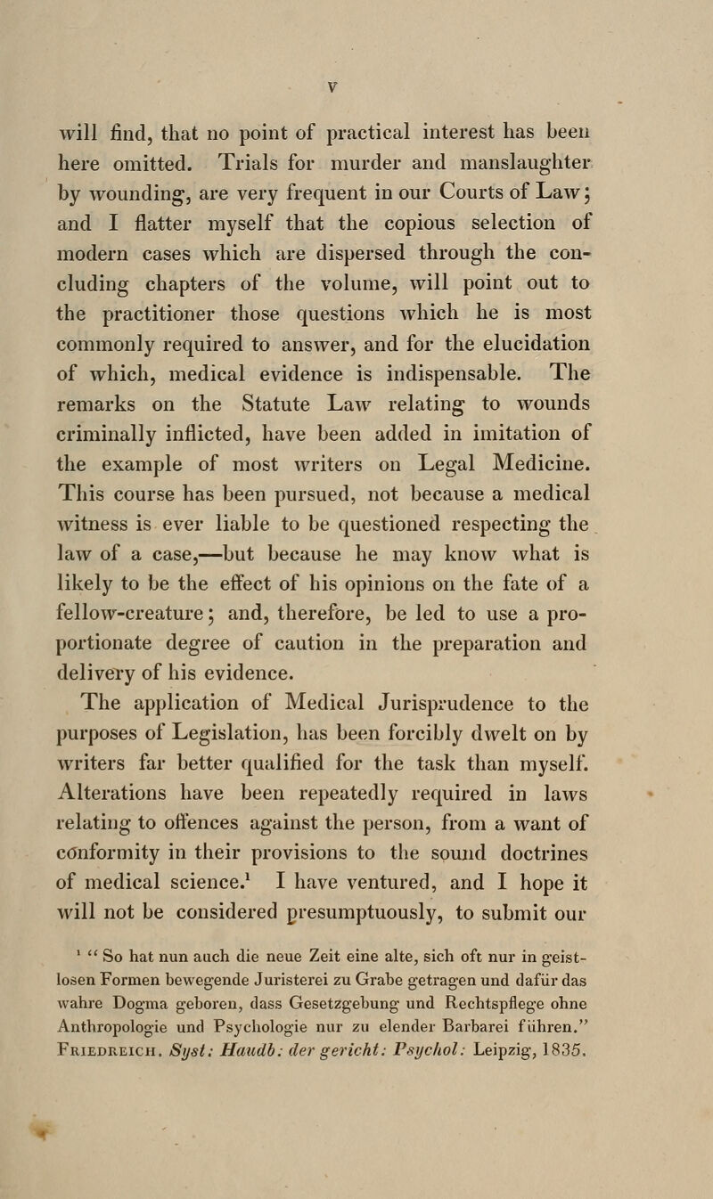 will find, that no point of practical interest has been here omitted. Trials for murder and manslaughter by wounding, are very frequent in our Courts of Law; and I flatter myself that the copious selection of modern cases which are dispersed through the con- cluding chapters of the volume, will point out to the practitioner those questions which he is most commonly required to answer, and for the elucidation of which, medical evidence is indispensable. The remarks on the Statute Law relating to wounds criminally inflicted, have been added in imitation of the example of most writers on Legal Medicine. This course has been pursued, not because a medical witness is ever liable to be questioned respecting the law of a case,—but because he may know what is likely to be the effect of his opinions on the fate of a fellow-creature 5 and, therefore, be led to use a pro- portionate degree of caution in the preparation and delivery of his evidence. The application of Medical Jurisprudence to the purposes of Legislation, has been forcibly dwelt on by writers far better qualified for the task than myself. Alterations have been repeatedly required in laws relating to offences against the person, from a want of conformity in their provisions to the sound doctrines of medical science.^ I have ventured, and I hope it will not be considered presumptuously, to submit our '  So hat nun auch die neue Zeit eine alte, sich oft nur in geist- losen Formen bewegende Jui'isterei zu Grabe getrag-en und dafiir das wahre Dogma geboren, dass Gesetzgebung und Rechtspflege ohne Anthropologic und Psychologic nur zu elender Barbarei f iihren.