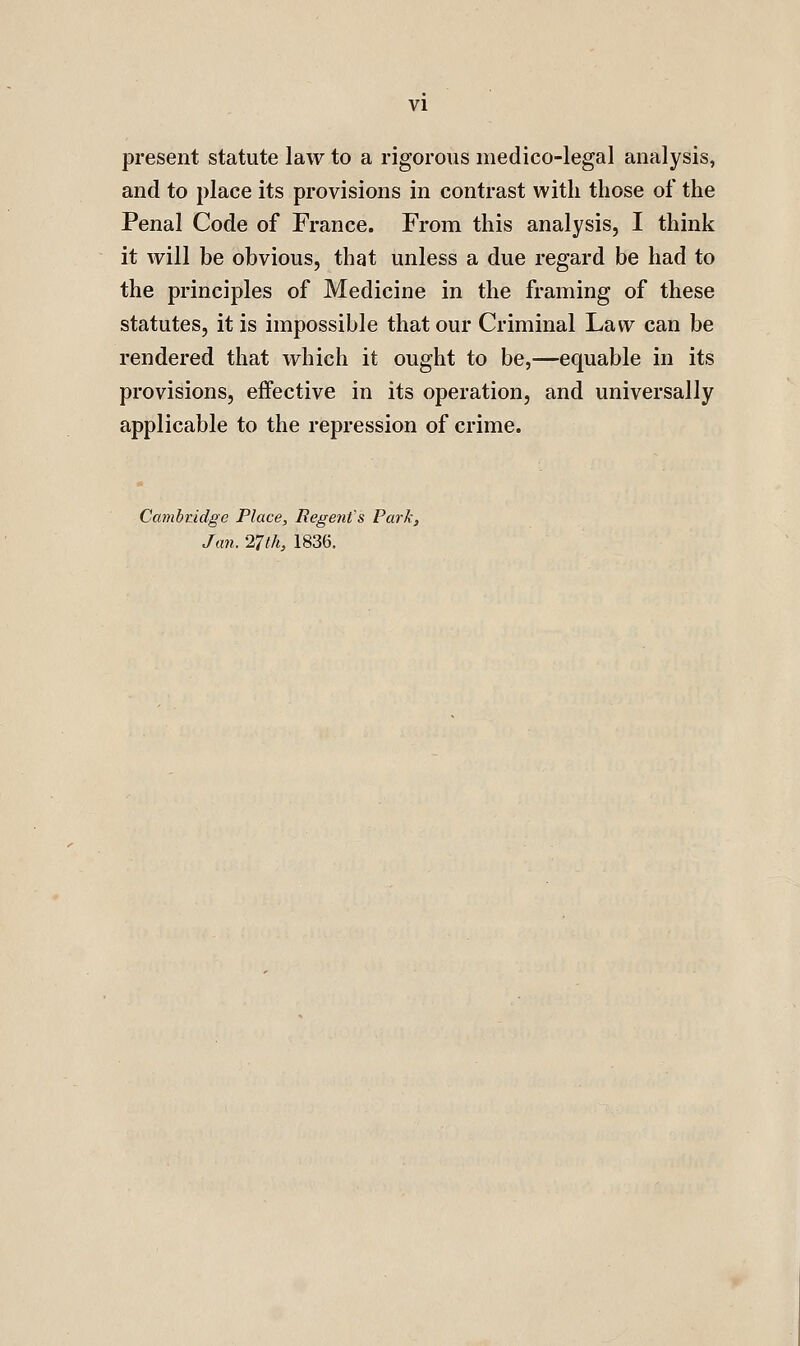 present statute law to a rigorous medico-legal analysis, and to place its provisions in contrast with those of the Penal Code of France. From this analysis, I think it will be obvious, that unless a due regard be had to the principles of Medicine in the framing of these statutes, it is impossible that our Criminal Law can be rendered that which it ought to be,—equable in its provisions, effective in its operation, and universally applicable to the repression of crime. Cambndge Place, Regent's Park, Jan. '27th, 1836.