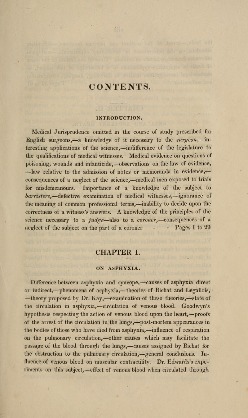 CONTENTS. INTRODUCTION. Medical Jurisprudence omitted in the course of studj' prescribed for English surgeons,—a knowledge of it necessary to the surgeon,—in- teresting applications of the science,—indifference of the legislature to the qualifications of medical witnesses. Medical evidence on questions of poisoning, wounds and infanticide,—observations on the law of evidence, ■^law relative to the admission of notes or memoranda in evidence,— consequences of a neglect of the science,—medical men exposed to trials for misdemeanours. Importance of a knowledge of the subject to barristers,—defective examination of medical witnesses,—ignorance of the meaning of common professional terms,—inability to decide upon the coiTectuess of a witness's answers. A knowledge of the principles of the science necessary to a judge—also to a coroner,—consequences of a neglect of the subject on the part of a coroner - - Pages 1 to 29 CHAPTER I. ON ASPHYXIA. Difference between asphyxia and syncope,—causes of asphyxia direct or indirect,—phenomena of asphyxia,—theories of Bichat and Legallois, —theory proposed by Dr. Kay,—examination of these theories,—state of the circulation in asphyxia,—circulation of venous blood. Goodwyn's hypothesis respecting the action of venous blood upon the heart,—proofs- of the arrest of the circulation in the lungs,—post-mortem appearances in the bodies of those who have died from asphyxia,—influence of respiration on the pulmonary circulation,—other causes which may facilitate the passage of the blood through the lungs,—causes assigned by Bichat for the obstruction to the pulmonary circulation,—general conclusions. In- fluence of venous blood on muscular contractility. Dr. lildwards's expe- riments on this subject,—effect of venous blood when circulated through